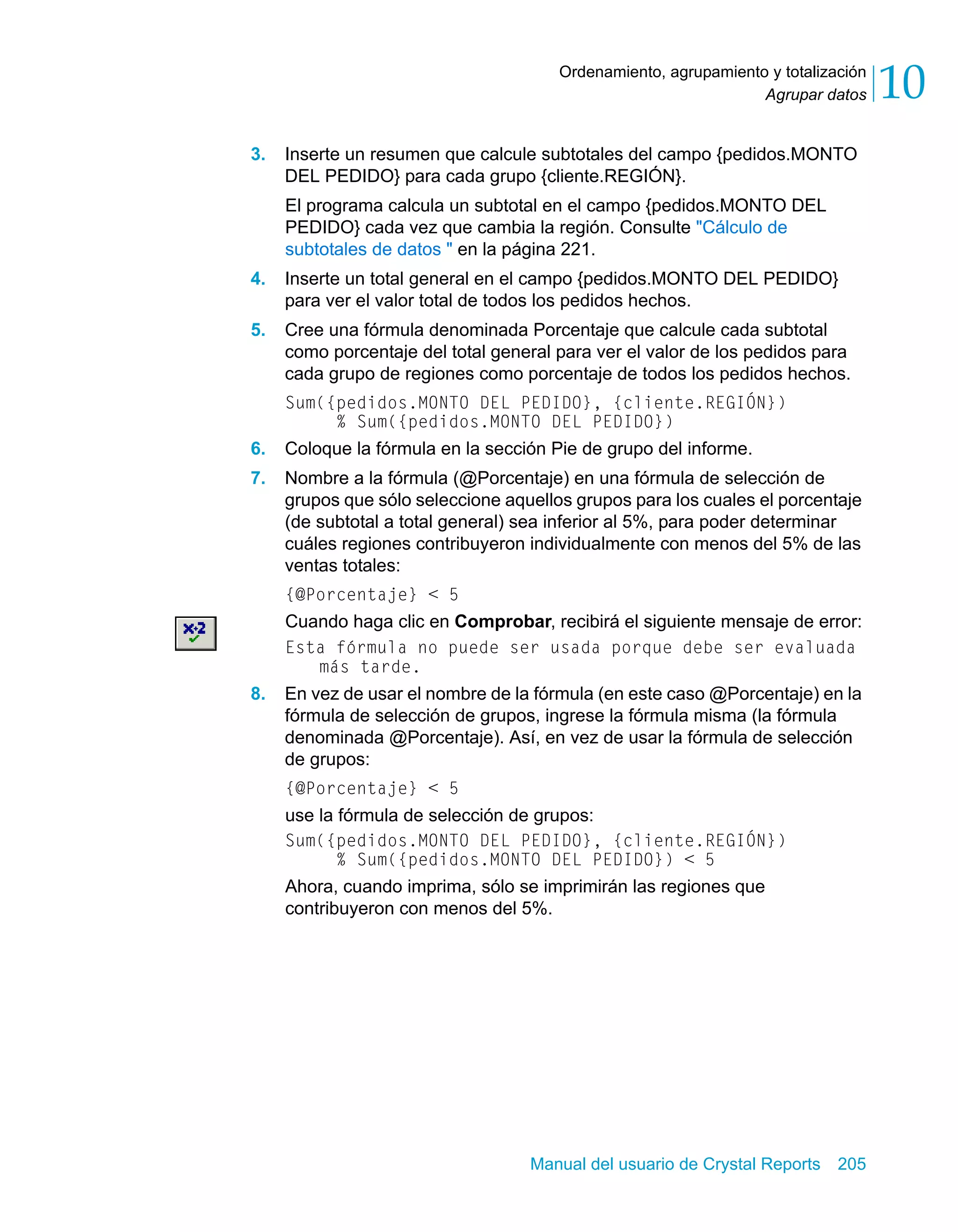 Agrupar datos 10 
Ordenamiento, agrupamiento y totalización 
3. Inserte un resumen que calcule subtotales del campo {pedidos.MONTO 
DEL PEDIDO} para cada grupo {cliente.REGIÓN}. 
El programa calcula un subtotal en el campo {pedidos.MONTO DEL 
PEDIDO} cada vez que cambia la región. Consulte "Cálculo de 
subtotales de datos " en la página 221. 
4. Inserte un total general en el campo {pedidos.MONTO DEL PEDIDO} 
para ver el valor total de todos los pedidos hechos. 
5. Cree una fórmula denominada Porcentaje que calcule cada subtotal 
como porcentaje del total general para ver el valor de los pedidos para 
cada grupo de regiones como porcentaje de todos los pedidos hechos. 
Sum({pedidos.MONTO DEL PEDIDO}, {cliente.REGIÓN}) 
% Sum({pedidos.MONTO DEL PEDIDO}) 
6. Coloque la fórmula en la sección Pie de grupo del informe. 
7. Nombre a la fórmula (@Porcentaje) en una fórmula de selección de 
grupos que sólo seleccione aquellos grupos para los cuales el porcentaje 
(de subtotal a total general) sea inferior al 5%, para poder determinar 
cuáles regiones contribuyeron individualmente con menos del 5% de las 
ventas totales: 
{@Porcentaje} < 5 
Cuando haga clic en Comprobar, recibirá el siguiente mensaje de error: 
Esta fórmula no puede ser usada porque debe ser evaluada 
Manual del usuario de Crystal Reports 205 
más tarde. 
8. En vez de usar el nombre de la fórmula (en este caso @Porcentaje) en la 
fórmula de selección de grupos, ingrese la fórmula misma (la fórmula 
denominada @Porcentaje). Así, en vez de usar la fórmula de selección 
de grupos: 
{@Porcentaje} < 5 
use la fórmula de selección de grupos: 
Sum({pedidos.MONTO DEL PEDIDO}, {cliente.REGIÓN}) 
% Sum({pedidos.MONTO DEL PEDIDO}) < 5 
Ahora, cuando imprima, sólo se imprimirán las regiones que 
contribuyeron con menos del 5%. 
 