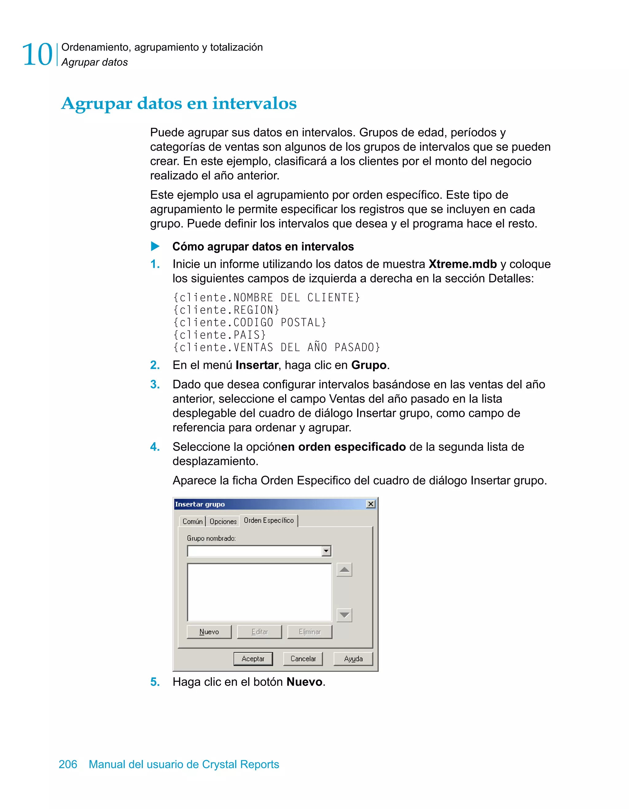 Ordenamiento, agrupamiento y totalización 
Agrupar datos 10 
Agrupar datos en intervalos 
Puede agrupar sus datos en intervalos. Grupos de edad, períodos y 
categorías de ventas son algunos de los grupos de intervalos que se pueden 
crear. En este ejemplo, clasificará a los clientes por el monto del negocio 
realizado el año anterior. 
Este ejemplo usa el agrupamiento por orden específico. Este tipo de 
agrupamiento le permite especificar los registros que se incluyen en cada 
grupo. Puede definir los intervalos que desea y el programa hace el resto. 
X Cómo agrupar datos en intervalos 
1. Inicie un informe utilizando los datos de muestra Xtreme.mdb y coloque 
los siguientes campos de izquierda a derecha en la sección Detalles: 
{cliente.NOMBRE DEL CLIENTE} 
{cliente.REGION} 
{cliente.CODIGO POSTAL} 
{cliente.PAIS} 
{cliente.VENTAS DEL AÑO PASADO} 
2. En el menú Insertar, haga clic en Grupo. 
3. Dado que desea configurar intervalos basándose en las ventas del año 
anterior, seleccione el campo Ventas del año pasado en la lista 
desplegable del cuadro de diálogo Insertar grupo, como campo de 
referencia para ordenar y agrupar. 
4. Seleccione la opciónen orden especificado de la segunda lista de 
desplazamiento. 
Aparece la ficha Orden Especifico del cuadro de diálogo Insertar grupo. 
5. Haga clic en el botón Nuevo. 
206 Manual del usuario de Crystal Reports 
 