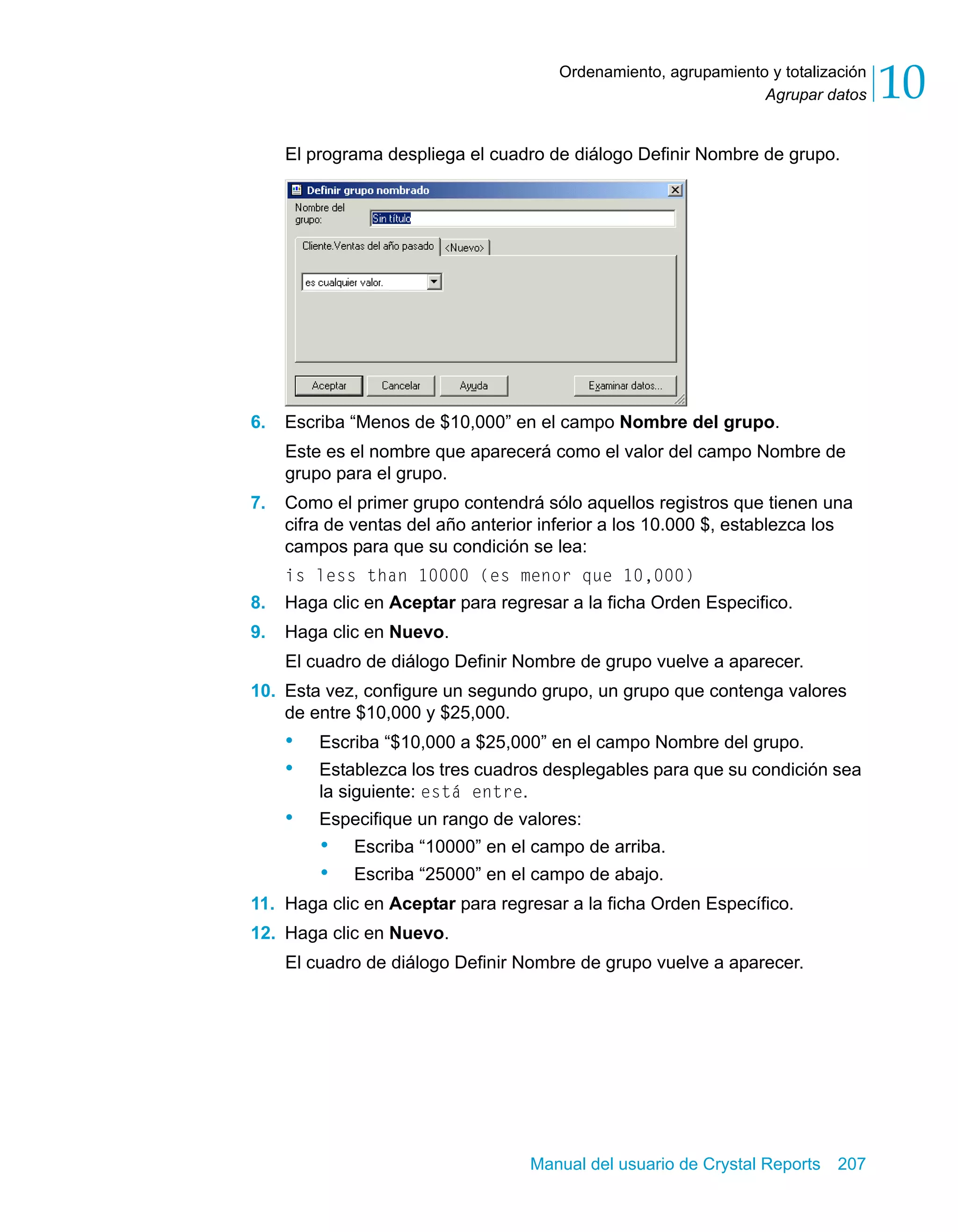 Agrupar datos 10 
Ordenamiento, agrupamiento y totalización 
El programa despliega el cuadro de diálogo Definir Nombre de grupo. 
6. Escriba “Menos de $10,000” en el campo Nombre del grupo. 
Este es el nombre que aparecerá como el valor del campo Nombre de 
grupo para el grupo. 
7. Como el primer grupo contendrá sólo aquellos registros que tienen una 
cifra de ventas del año anterior inferior a los 10.000 $, establezca los 
campos para que su condición se lea: 
is less than 10000 (es menor que 10,000) 
8. Haga clic en Aceptar para regresar a la ficha Orden Especifico. 
9. Haga clic en Nuevo. 
El cuadro de diálogo Definir Nombre de grupo vuelve a aparecer. 
10. Esta vez, configure un segundo grupo, un grupo que contenga valores 
de entre $10,000 y $25,000. 
• Escriba “$10,000 a $25,000” en el campo Nombre del grupo. 
• Establezca los tres cuadros desplegables para que su condición sea 
Manual del usuario de Crystal Reports 207 
la siguiente: está entre. 
• Especifique un rango de valores: 
• Escriba “10000” en el campo de arriba. 
• Escriba “25000” en el campo de abajo. 
11. Haga clic en Aceptar para regresar a la ficha Orden Específico. 
12. Haga clic en Nuevo. 
El cuadro de diálogo Definir Nombre de grupo vuelve a aparecer. 
 