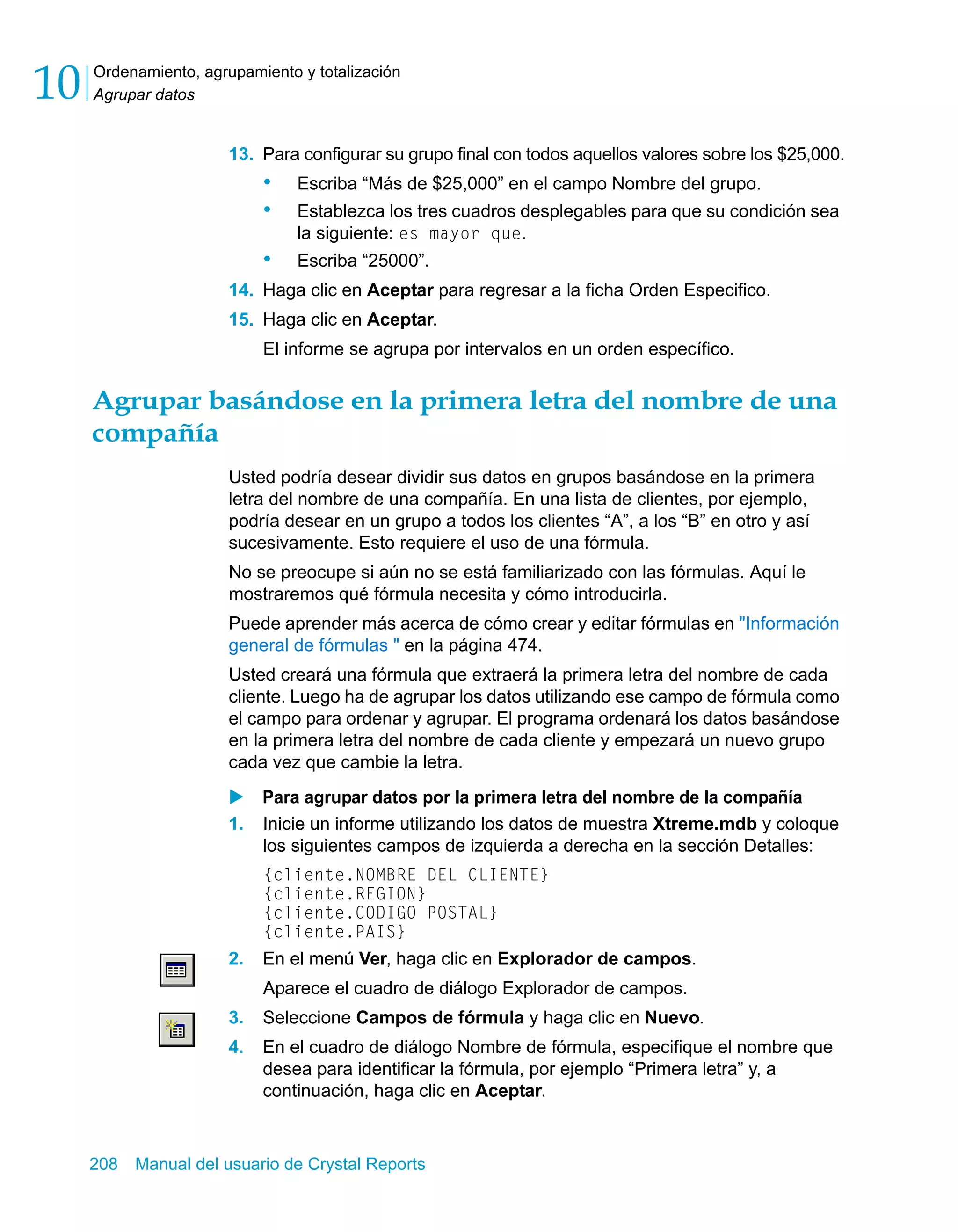 Ordenamiento, agrupamiento y totalización 
Agrupar datos 10 
13. Para configurar su grupo final con todos aquellos valores sobre los $25,000. 
• Escriba “Más de $25,000” en el campo Nombre del grupo. 
• Establezca los tres cuadros desplegables para que su condición sea 
la siguiente: es mayor que. 
• Escriba “25000”. 
14. Haga clic en Aceptar para regresar a la ficha Orden Especifico. 
15. Haga clic en Aceptar. 
El informe se agrupa por intervalos en un orden específico. 
Agrupar basándose en la primera letra del nombre de una 
compañía 
Usted podría desear dividir sus datos en grupos basándose en la primera 
letra del nombre de una compañía. En una lista de clientes, por ejemplo, 
podría desear en un grupo a todos los clientes “A”, a los “B” en otro y así 
sucesivamente. Esto requiere el uso de una fórmula. 
No se preocupe si aún no se está familiarizado con las fórmulas. Aquí le 
mostraremos qué fórmula necesita y cómo introducirla. 
Puede aprender más acerca de cómo crear y editar fórmulas en "Información 
general de fórmulas " en la página 474. 
Usted creará una fórmula que extraerá la primera letra del nombre de cada 
cliente. Luego ha de agrupar los datos utilizando ese campo de fórmula como 
el campo para ordenar y agrupar. El programa ordenará los datos basándose 
en la primera letra del nombre de cada cliente y empezará un nuevo grupo 
cada vez que cambie la letra. 
X Para agrupar datos por la primera letra del nombre de la compañía 
1. Inicie un informe utilizando los datos de muestra Xtreme.mdb y coloque 
los siguientes campos de izquierda a derecha en la sección Detalles: 
{cliente.NOMBRE DEL CLIENTE} 
{cliente.REGION} 
{cliente.CODIGO POSTAL} 
{cliente.PAIS} 
2. En el menú Ver, haga clic en Explorador de campos. 
Aparece el cuadro de diálogo Explorador de campos. 
3. Seleccione Campos de fórmula y haga clic en Nuevo. 
4. En el cuadro de diálogo Nombre de fórmula, especifique el nombre que 
desea para identificar la fórmula, por ejemplo “Primera letra” y, a 
continuación, haga clic en Aceptar. 
208 Manual del usuario de Crystal Reports 
 