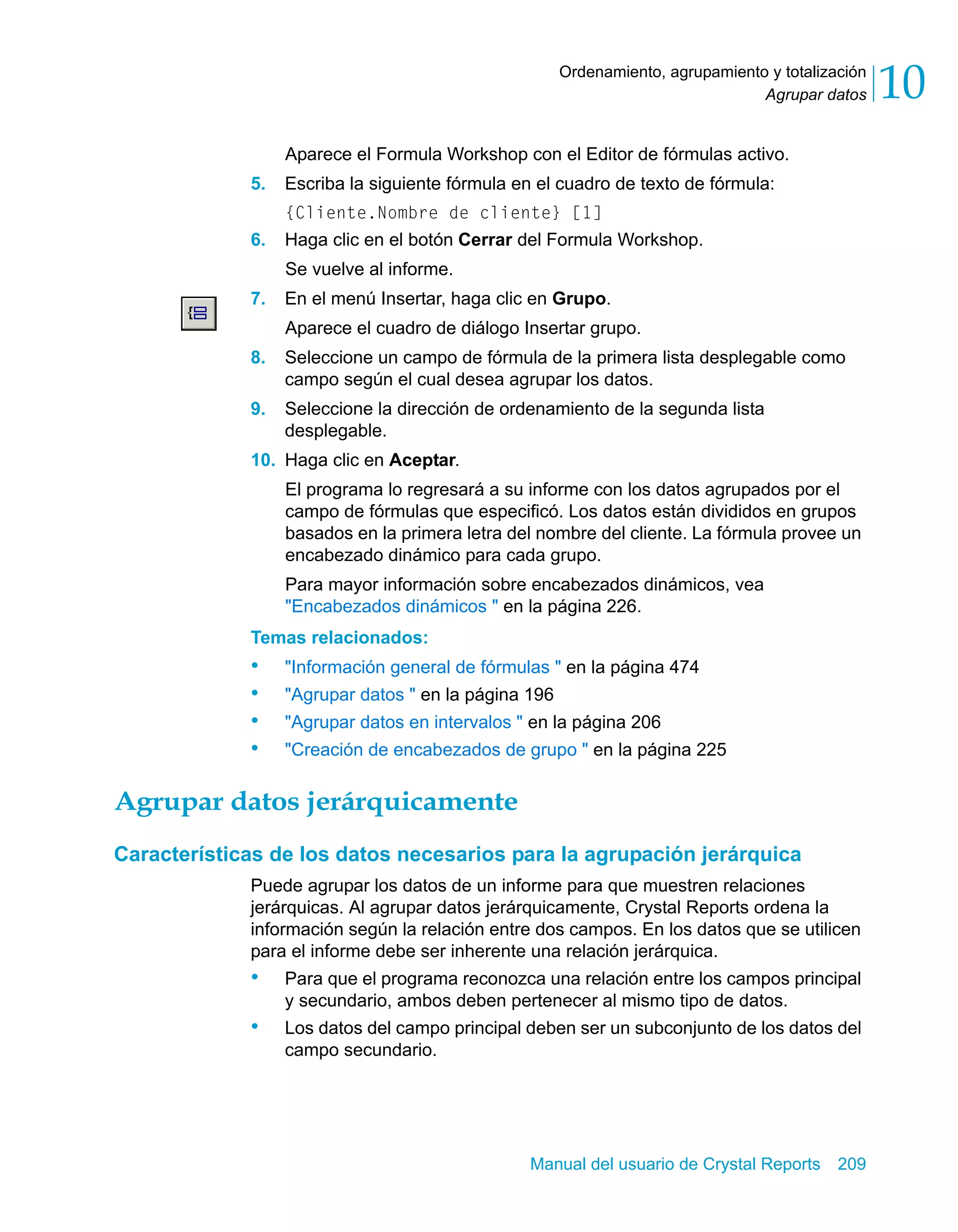 Agrupar datos 10 
Ordenamiento, agrupamiento y totalización 
Aparece el Formula Workshop con el Editor de fórmulas activo. 
5. Escriba la siguiente fórmula en el cuadro de texto de fórmula: 
{Cliente.Nombre de cliente} [1] 
6. Haga clic en el botón Cerrar del Formula Workshop. 
Manual del usuario de Crystal Reports 209 
Se vuelve al informe. 
7. En el menú Insertar, haga clic en Grupo. 
Aparece el cuadro de diálogo Insertar grupo. 
8. Seleccione un campo de fórmula de la primera lista desplegable como 
campo según el cual desea agrupar los datos. 
9. Seleccione la dirección de ordenamiento de la segunda lista 
desplegable. 
10. Haga clic en Aceptar. 
El programa lo regresará a su informe con los datos agrupados por el 
campo de fórmulas que especificó. Los datos están divididos en grupos 
basados en la primera letra del nombre del cliente. La fórmula provee un 
encabezado dinámico para cada grupo. 
Para mayor información sobre encabezados dinámicos, vea 
"Encabezados dinámicos " en la página 226. 
Temas relacionados: 
• "Información general de fórmulas " en la página 474 
• "Agrupar datos " en la página 196 
• "Agrupar datos en intervalos " en la página 206 
• "Creación de encabezados de grupo " en la página 225 
Agrupar datos jerárquicamente 
Características de los datos necesarios para la agrupación jerárquica 
Puede agrupar los datos de un informe para que muestren relaciones 
jerárquicas. Al agrupar datos jerárquicamente, Crystal Reports ordena la 
información según la relación entre dos campos. En los datos que se utilicen 
para el informe debe ser inherente una relación jerárquica. 
• Para que el programa reconozca una relación entre los campos principal 
y secundario, ambos deben pertenecer al mismo tipo de datos. 
• Los datos del campo principal deben ser un subconjunto de los datos del 
campo secundario. 
 