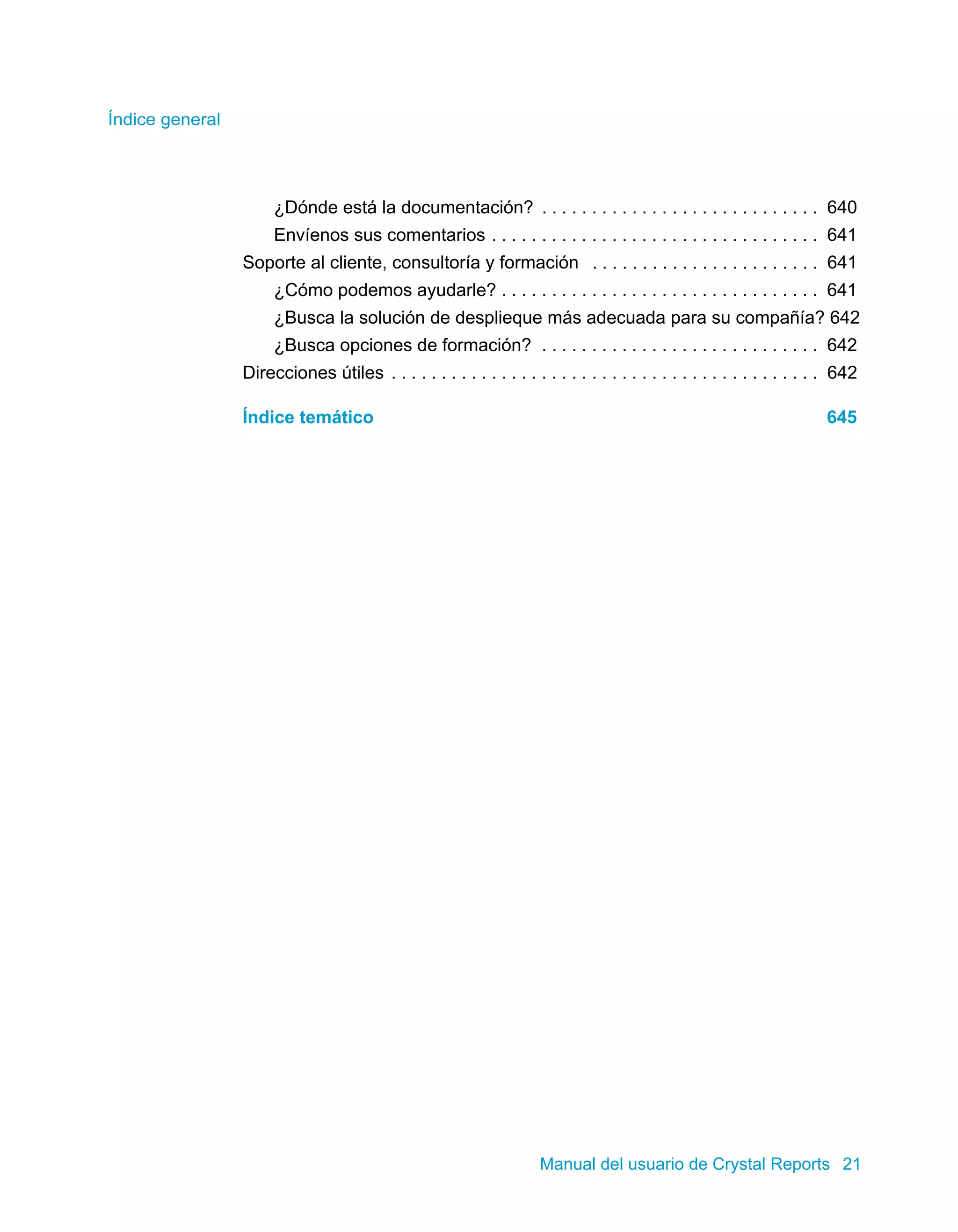 Índice general 
¿Dónde está la documentación? . . . . . . . . . . . . . . . . . . . . . . . . . . . . 640 
Envíenos sus comentarios . . . . . . . . . . . . . . . . . . . . . . . . . . . . . . . . . 641 
Soporte al cliente, consultoría y formación . . . . . . . . . . . . . . . . . . . . . . . 641 
¿Cómo podemos ayudarle? . . . . . . . . . . . . . . . . . . . . . . . . . . . . . . . . 641 
¿Busca la solución de desplieque más adecuada para su compañía? 642 
¿Busca opciones de formación? . . . . . . . . . . . . . . . . . . . . . . . . . . . . 642 
Direcciones útiles . . . . . . . . . . . . . . . . . . . . . . . . . . . . . . . . . . . . . . . . . . . 642 
Índice temático 645 
Manual del usuario de Crystal Reports 21 
 