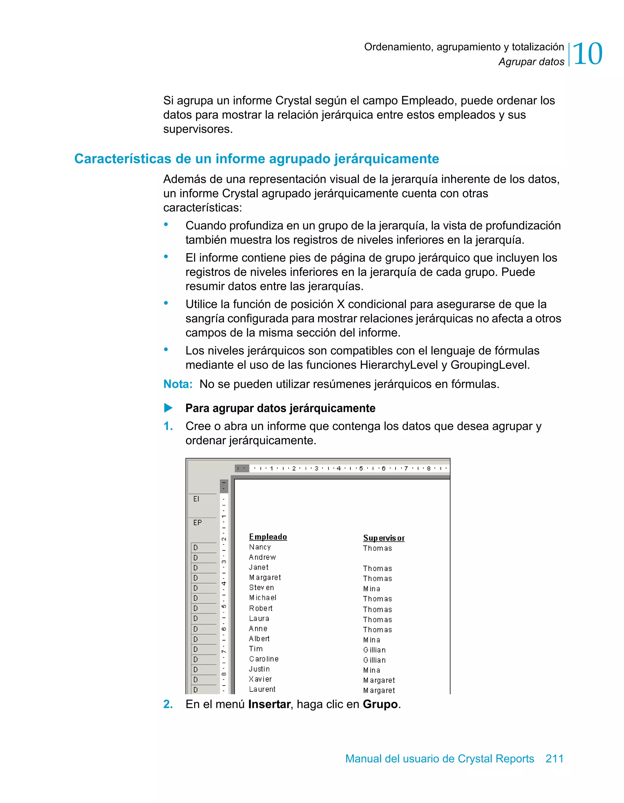 Agrupar datos 10 
Ordenamiento, agrupamiento y totalización 
Si agrupa un informe Crystal según el campo Empleado, puede ordenar los 
datos para mostrar la relación jerárquica entre estos empleados y sus 
supervisores. 
Características de un informe agrupado jerárquicamente 
Además de una representación visual de la jerarquía inherente de los datos, 
un informe Crystal agrupado jerárquicamente cuenta con otras 
características: 
• Cuando profundiza en un grupo de la jerarquía, la vista de profundización 
también muestra los registros de niveles inferiores en la jerarquía. 
• El informe contiene pies de página de grupo jerárquico que incluyen los 
registros de niveles inferiores en la jerarquía de cada grupo. Puede 
resumir datos entre las jerarquías. 
• Utilice la función de posición X condicional para asegurarse de que la 
sangría configurada para mostrar relaciones jerárquicas no afecta a otros 
campos de la misma sección del informe. 
• Los niveles jerárquicos son compatibles con el lenguaje de fórmulas 
mediante el uso de las funciones HierarchyLevel y GroupingLevel. 
Nota: No se pueden utilizar resúmenes jerárquicos en fórmulas. 
X Para agrupar datos jerárquicamente 
1. Cree o abra un informe que contenga los datos que desea agrupar y 
Manual del usuario de Crystal Reports 211 
ordenar jerárquicamente. 
2. En el menú Insertar, haga clic en Grupo. 
 