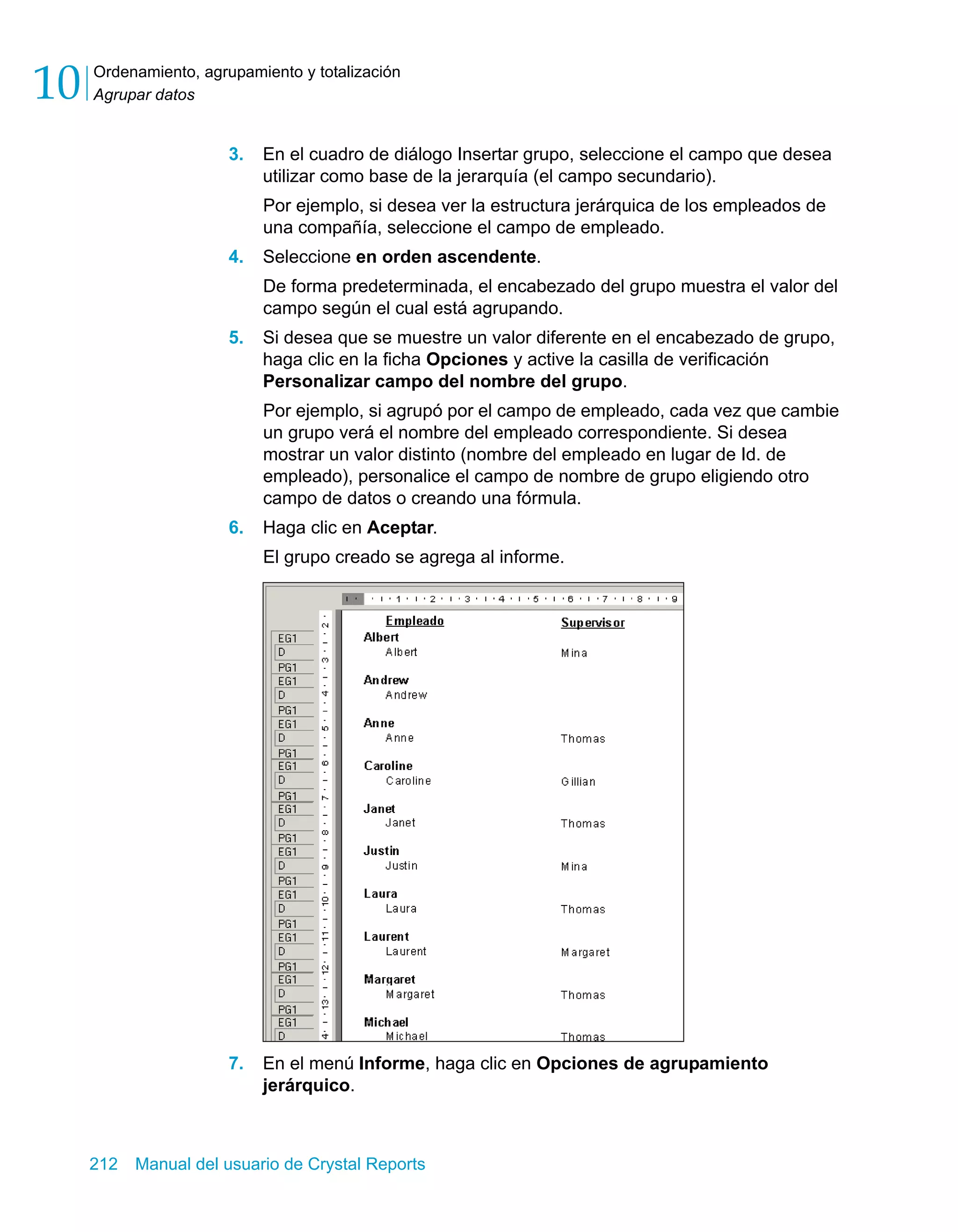 Ordenamiento, agrupamiento y totalización 
Agrupar datos 10 
3. En el cuadro de diálogo Insertar grupo, seleccione el campo que desea 
utilizar como base de la jerarquía (el campo secundario). 
Por ejemplo, si desea ver la estructura jerárquica de los empleados de 
una compañía, seleccione el campo de empleado. 
4. Seleccione en orden ascendente. 
De forma predeterminada, el encabezado del grupo muestra el valor del 
campo según el cual está agrupando. 
5. Si desea que se muestre un valor diferente en el encabezado de grupo, 
haga clic en la ficha Opciones y active la casilla de verificación 
Personalizar campo del nombre del grupo. 
Por ejemplo, si agrupó por el campo de empleado, cada vez que cambie 
un grupo verá el nombre del empleado correspondiente. Si desea 
mostrar un valor distinto (nombre del empleado en lugar de Id. de 
empleado), personalice el campo de nombre de grupo eligiendo otro 
campo de datos o creando una fórmula. 
6. Haga clic en Aceptar. 
El grupo creado se agrega al informe. 
7. En el menú Informe, haga clic en Opciones de agrupamiento 
jerárquico. 
212 Manual del usuario de Crystal Reports 
 