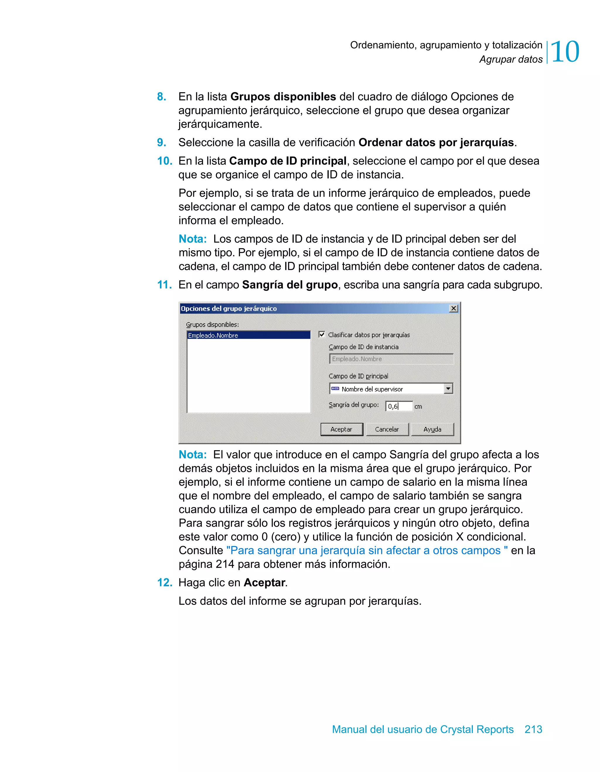 Agrupar datos 10 
Ordenamiento, agrupamiento y totalización 
8. En la lista Grupos disponibles del cuadro de diálogo Opciones de 
agrupamiento jerárquico, seleccione el grupo que desea organizar 
jerárquicamente. 
9. Seleccione la casilla de verificación Ordenar datos por jerarquías. 
10. En la lista Campo de ID principal, seleccione el campo por el que desea 
que se organice el campo de ID de instancia. 
Por ejemplo, si se trata de un informe jerárquico de empleados, puede 
seleccionar el campo de datos que contiene el supervisor a quién 
informa el empleado. 
Nota: Los campos de ID de instancia y de ID principal deben ser del 
mismo tipo. Por ejemplo, si el campo de ID de instancia contiene datos de 
cadena, el campo de ID principal también debe contener datos de cadena. 
11. En el campo Sangría del grupo, escriba una sangría para cada subgrupo. 
Nota: El valor que introduce en el campo Sangría del grupo afecta a los 
demás objetos incluidos en la misma área que el grupo jerárquico. Por 
ejemplo, si el informe contiene un campo de salario en la misma línea 
que el nombre del empleado, el campo de salario también se sangra 
cuando utiliza el campo de empleado para crear un grupo jerárquico. 
Para sangrar sólo los registros jerárquicos y ningún otro objeto, defina 
este valor como 0 (cero) y utilice la función de posición X condicional. 
Consulte "Para sangrar una jerarquía sin afectar a otros campos " en la 
página 214 para obtener más información. 
Manual del usuario de Crystal Reports 213 
12. Haga clic en Aceptar. 
Los datos del informe se agrupan por jerarquías. 
 
