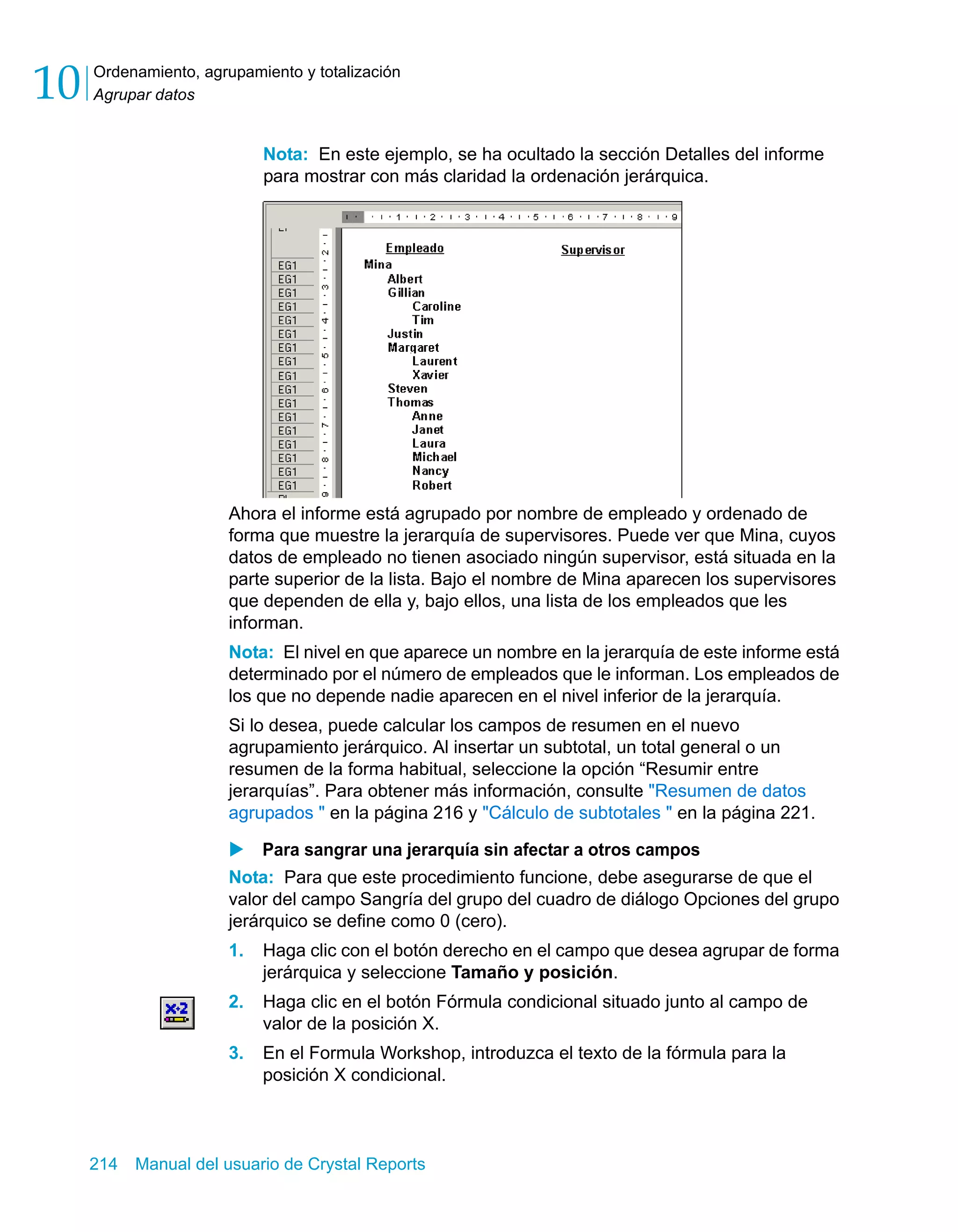 Ordenamiento, agrupamiento y totalización 
Agrupar datos 10 
Nota: En este ejemplo, se ha ocultado la sección Detalles del informe 
para mostrar con más claridad la ordenación jerárquica. 
Ahora el informe está agrupado por nombre de empleado y ordenado de 
forma que muestre la jerarquía de supervisores. Puede ver que Mina, cuyos 
datos de empleado no tienen asociado ningún supervisor, está situada en la 
parte superior de la lista. Bajo el nombre de Mina aparecen los supervisores 
que dependen de ella y, bajo ellos, una lista de los empleados que les 
informan. 
Nota: El nivel en que aparece un nombre en la jerarquía de este informe está 
determinado por el número de empleados que le informan. Los empleados de 
los que no depende nadie aparecen en el nivel inferior de la jerarquía. 
Si lo desea, puede calcular los campos de resumen en el nuevo 
agrupamiento jerárquico. Al insertar un subtotal, un total general o un 
resumen de la forma habitual, seleccione la opción “Resumir entre 
jerarquías”. Para obtener más información, consulte "Resumen de datos 
agrupados " en la página 216 y "Cálculo de subtotales " en la página 221. 
X Para sangrar una jerarquía sin afectar a otros campos 
Nota: Para que este procedimiento funcione, debe asegurarse de que el 
valor del campo Sangría del grupo del cuadro de diálogo Opciones del grupo 
jerárquico se define como 0 (cero). 
1. Haga clic con el botón derecho en el campo que desea agrupar de forma 
jerárquica y seleccione Tamaño y posición. 
2. Haga clic en el botón Fórmula condicional situado junto al campo de 
valor de la posición X. 
3. En el Formula Workshop, introduzca el texto de la fórmula para la 
posición X condicional. 
214 Manual del usuario de Crystal Reports 
 