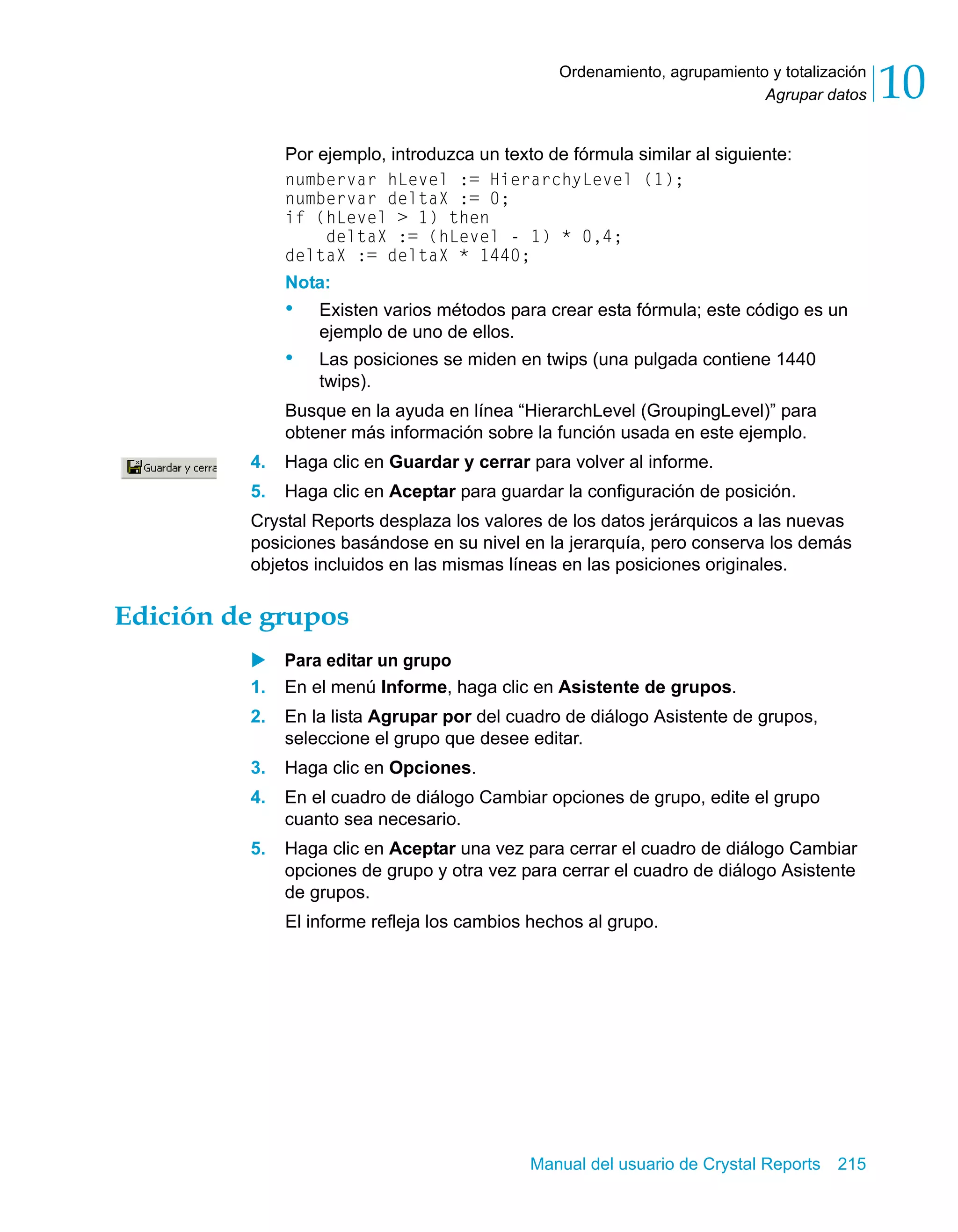 Agrupar datos 10 
Ordenamiento, agrupamiento y totalización 
Por ejemplo, introduzca un texto de fórmula similar al siguiente: 
numbervar hLevel := HierarchyLevel (1); 
numbervar deltaX := 0; 
if (hLevel > 1) then 
deltaX := (hLevel - 1) * 0,4; 
deltaX := deltaX * 1440; 
Nota: 
• Existen varios métodos para crear esta fórmula; este código es un 
Manual del usuario de Crystal Reports 215 
ejemplo de uno de ellos. 
• Las posiciones se miden en twips (una pulgada contiene 1440 
twips). 
Busque en la ayuda en línea “HierarchLevel (GroupingLevel)” para 
obtener más información sobre la función usada en este ejemplo. 
4. Haga clic en Guardar y cerrar para volver al informe. 
5. Haga clic en Aceptar para guardar la configuración de posición. 
Crystal Reports desplaza los valores de los datos jerárquicos a las nuevas 
posiciones basándose en su nivel en la jerarquía, pero conserva los demás 
objetos incluidos en las mismas líneas en las posiciones originales. 
Edición de grupos 
X Para editar un grupo 
1. En el menú Informe, haga clic en Asistente de grupos. 
2. En la lista Agrupar por del cuadro de diálogo Asistente de grupos, 
seleccione el grupo que desee editar. 
3. Haga clic en Opciones. 
4. En el cuadro de diálogo Cambiar opciones de grupo, edite el grupo 
cuanto sea necesario. 
5. Haga clic en Aceptar una vez para cerrar el cuadro de diálogo Cambiar 
opciones de grupo y otra vez para cerrar el cuadro de diálogo Asistente 
de grupos. 
El informe refleja los cambios hechos al grupo. 
 