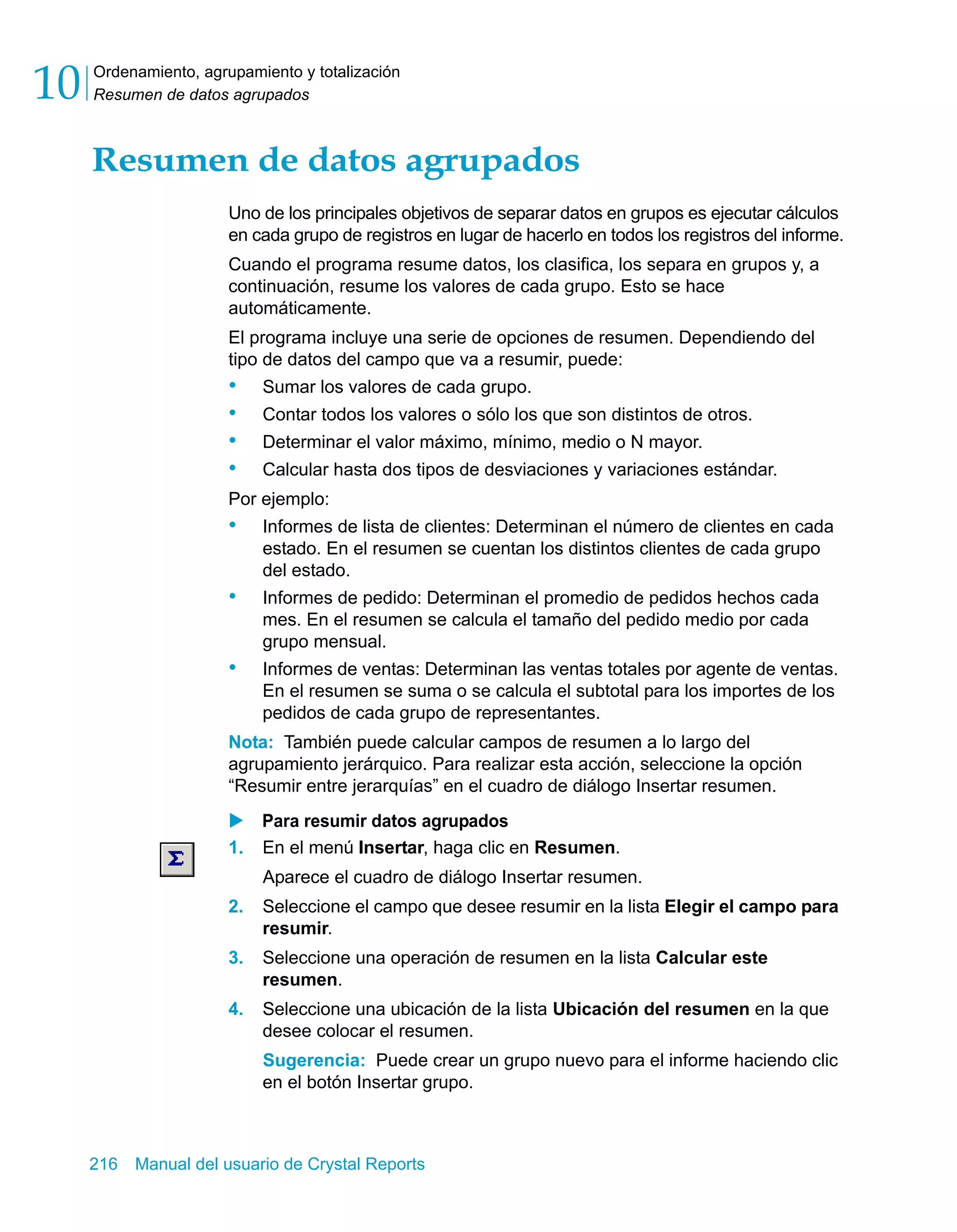 Ordenamiento, agrupamiento y totalización 
Resumen de datos agrupados 10 
Resumen de datos agrupados 
Uno de los principales objetivos de separar datos en grupos es ejecutar cálculos 
en cada grupo de registros en lugar de hacerlo en todos los registros del informe. 
Cuando el programa resume datos, los clasifica, los separa en grupos y, a 
continuación, resume los valores de cada grupo. Esto se hace 
automáticamente. 
El programa incluye una serie de opciones de resumen. Dependiendo del 
tipo de datos del campo que va a resumir, puede: 
• Sumar los valores de cada grupo. 
• Contar todos los valores o sólo los que son distintos de otros. 
• Determinar el valor máximo, mínimo, medio o N mayor. 
• Calcular hasta dos tipos de desviaciones y variaciones estándar. 
Por ejemplo: 
• Informes de lista de clientes: Determinan el número de clientes en cada 
estado. En el resumen se cuentan los distintos clientes de cada grupo 
del estado. 
• Informes de pedido: Determinan el promedio de pedidos hechos cada 
mes. En el resumen se calcula el tamaño del pedido medio por cada 
grupo mensual. 
• Informes de ventas: Determinan las ventas totales por agente de ventas. 
En el resumen se suma o se calcula el subtotal para los importes de los 
pedidos de cada grupo de representantes. 
Nota: También puede calcular campos de resumen a lo largo del 
agrupamiento jerárquico. Para realizar esta acción, seleccione la opción 
“Resumir entre jerarquías” en el cuadro de diálogo Insertar resumen. 
X Para resumir datos agrupados 
1. En el menú Insertar, haga clic en Resumen. 
Aparece el cuadro de diálogo Insertar resumen. 
2. Seleccione el campo que desee resumir en la lista Elegir el campo para 
resumir. 
3. Seleccione una operación de resumen en la lista Calcular este 
resumen. 
4. Seleccione una ubicación de la lista Ubicación del resumen en la que 
desee colocar el resumen. 
Sugerencia: Puede crear un grupo nuevo para el informe haciendo clic 
en el botón Insertar grupo. 
216 Manual del usuario de Crystal Reports 
 