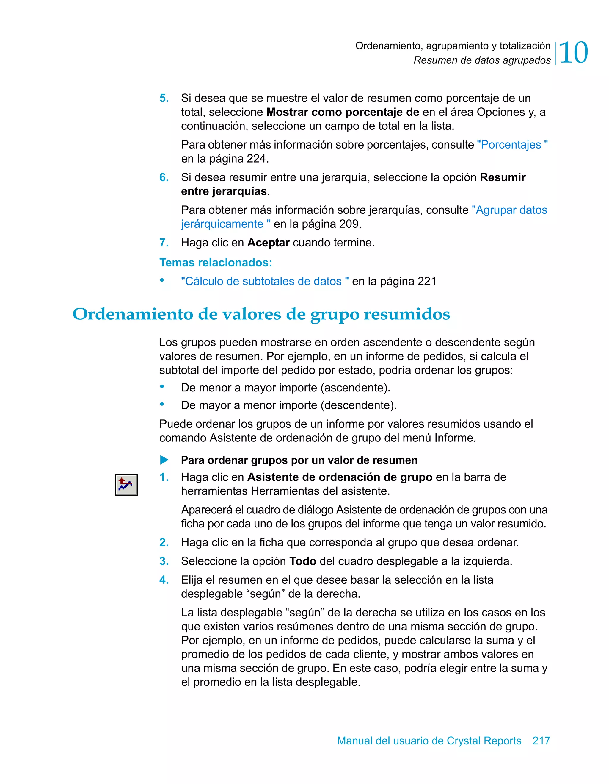 Resumen de datos agrupados 10 
Ordenamiento, agrupamiento y totalización 
5. Si desea que se muestre el valor de resumen como porcentaje de un 
total, seleccione Mostrar como porcentaje de en el área Opciones y, a 
continuación, seleccione un campo de total en la lista. 
Para obtener más información sobre porcentajes, consulte "Porcentajes " 
en la página 224. 
6. Si desea resumir entre una jerarquía, seleccione la opción Resumir 
entre jerarquías. 
Para obtener más información sobre jerarquías, consulte "Agrupar datos 
jerárquicamente " en la página 209. 
7. Haga clic en Aceptar cuando termine. 
Temas relacionados: 
• "Cálculo de subtotales de datos " en la página 221 
Ordenamiento de valores de grupo resumidos 
Los grupos pueden mostrarse en orden ascendente o descendente según 
valores de resumen. Por ejemplo, en un informe de pedidos, si calcula el 
subtotal del importe del pedido por estado, podría ordenar los grupos: 
• De menor a mayor importe (ascendente). 
• De mayor a menor importe (descendente). 
Puede ordenar los grupos de un informe por valores resumidos usando el 
comando Asistente de ordenación de grupo del menú Informe. 
X Para ordenar grupos por un valor de resumen 
1. Haga clic en Asistente de ordenación de grupo en la barra de 
herramientas Herramientas del asistente. 
Aparecerá el cuadro de diálogo Asistente de ordenación de grupos con una 
ficha por cada uno de los grupos del informe que tenga un valor resumido. 
2. Haga clic en la ficha que corresponda al grupo que desea ordenar. 
3. Seleccione la opción Todo del cuadro desplegable a la izquierda. 
4. Elija el resumen en el que desee basar la selección en la lista 
desplegable “según” de la derecha. 
La lista desplegable “según” de la derecha se utiliza en los casos en los 
que existen varios resúmenes dentro de una misma sección de grupo. 
Por ejemplo, en un informe de pedidos, puede calcularse la suma y el 
promedio de los pedidos de cada cliente, y mostrar ambos valores en 
una misma sección de grupo. En este caso, podría elegir entre la suma y 
el promedio en la lista desplegable. 
Manual del usuario de Crystal Reports 217 
 