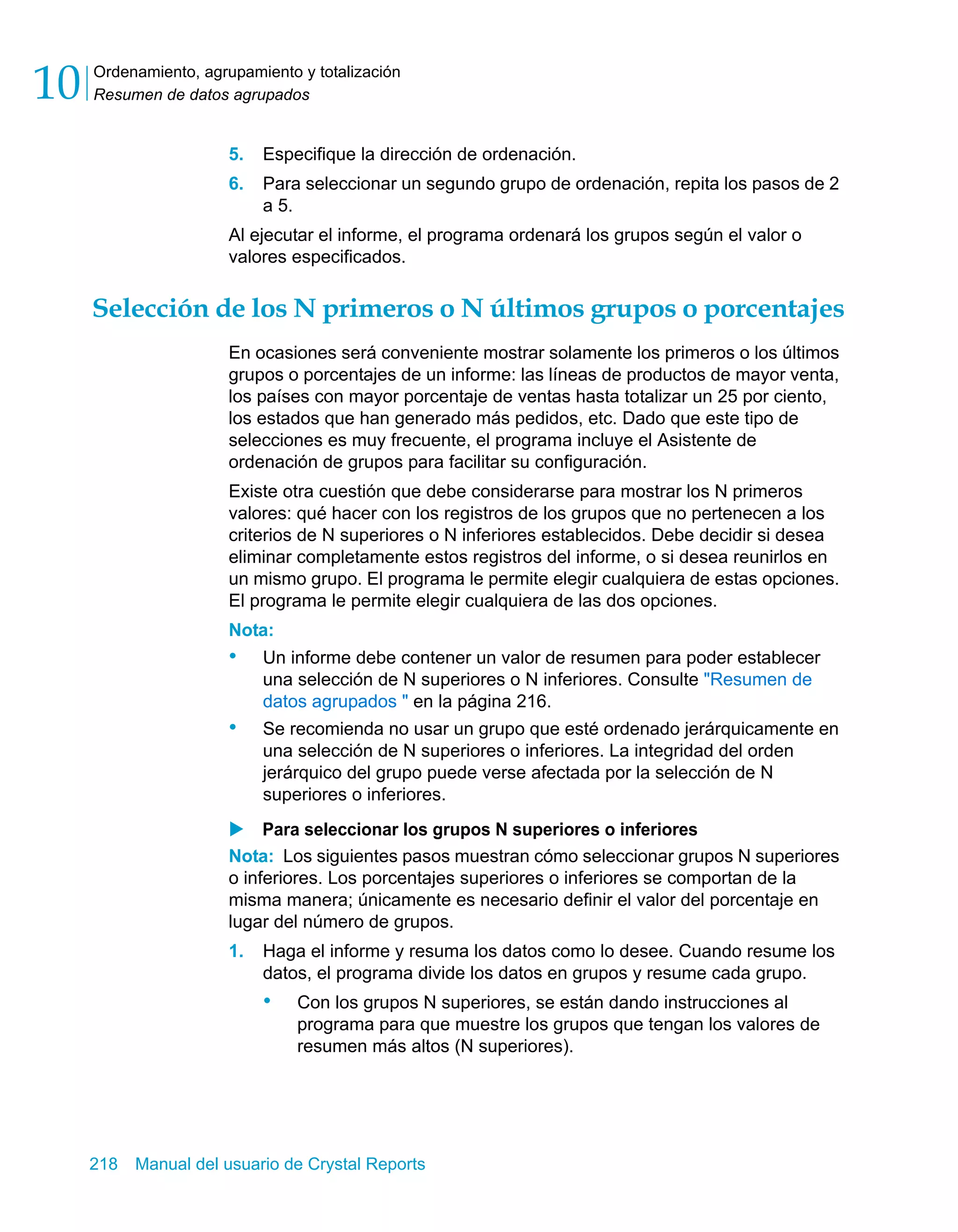 Ordenamiento, agrupamiento y totalización 
Resumen de datos agrupados 10 
5. Especifique la dirección de ordenación. 
6. Para seleccionar un segundo grupo de ordenación, repita los pasos de 2 
a 5. 
Al ejecutar el informe, el programa ordenará los grupos según el valor o 
valores especificados. 
Selección de los N primeros o N últimos grupos o porcentajes 
En ocasiones será conveniente mostrar solamente los primeros o los últimos 
grupos o porcentajes de un informe: las líneas de productos de mayor venta, 
los países con mayor porcentaje de ventas hasta totalizar un 25 por ciento, 
los estados que han generado más pedidos, etc. Dado que este tipo de 
selecciones es muy frecuente, el programa incluye el Asistente de 
ordenación de grupos para facilitar su configuración. 
Existe otra cuestión que debe considerarse para mostrar los N primeros 
valores: qué hacer con los registros de los grupos que no pertenecen a los 
criterios de N superiores o N inferiores establecidos. Debe decidir si desea 
eliminar completamente estos registros del informe, o si desea reunirlos en 
un mismo grupo. El programa le permite elegir cualquiera de estas opciones. 
El programa le permite elegir cualquiera de las dos opciones. 
Nota: 
• Un informe debe contener un valor de resumen para poder establecer 
una selección de N superiores o N inferiores. Consulte "Resumen de 
datos agrupados " en la página 216. 
• Se recomienda no usar un grupo que esté ordenado jerárquicamente en 
una selección de N superiores o inferiores. La integridad del orden 
jerárquico del grupo puede verse afectada por la selección de N 
superiores o inferiores. 
X Para seleccionar los grupos N superiores o inferiores 
Nota: Los siguientes pasos muestran cómo seleccionar grupos N superiores 
o inferiores. Los porcentajes superiores o inferiores se comportan de la 
misma manera; únicamente es necesario definir el valor del porcentaje en 
lugar del número de grupos. 
1. Haga el informe y resuma los datos como lo desee. Cuando resume los 
datos, el programa divide los datos en grupos y resume cada grupo. 
• Con los grupos N superiores, se están dando instrucciones al 
programa para que muestre los grupos que tengan los valores de 
resumen más altos (N superiores). 
218 Manual del usuario de Crystal Reports 
 