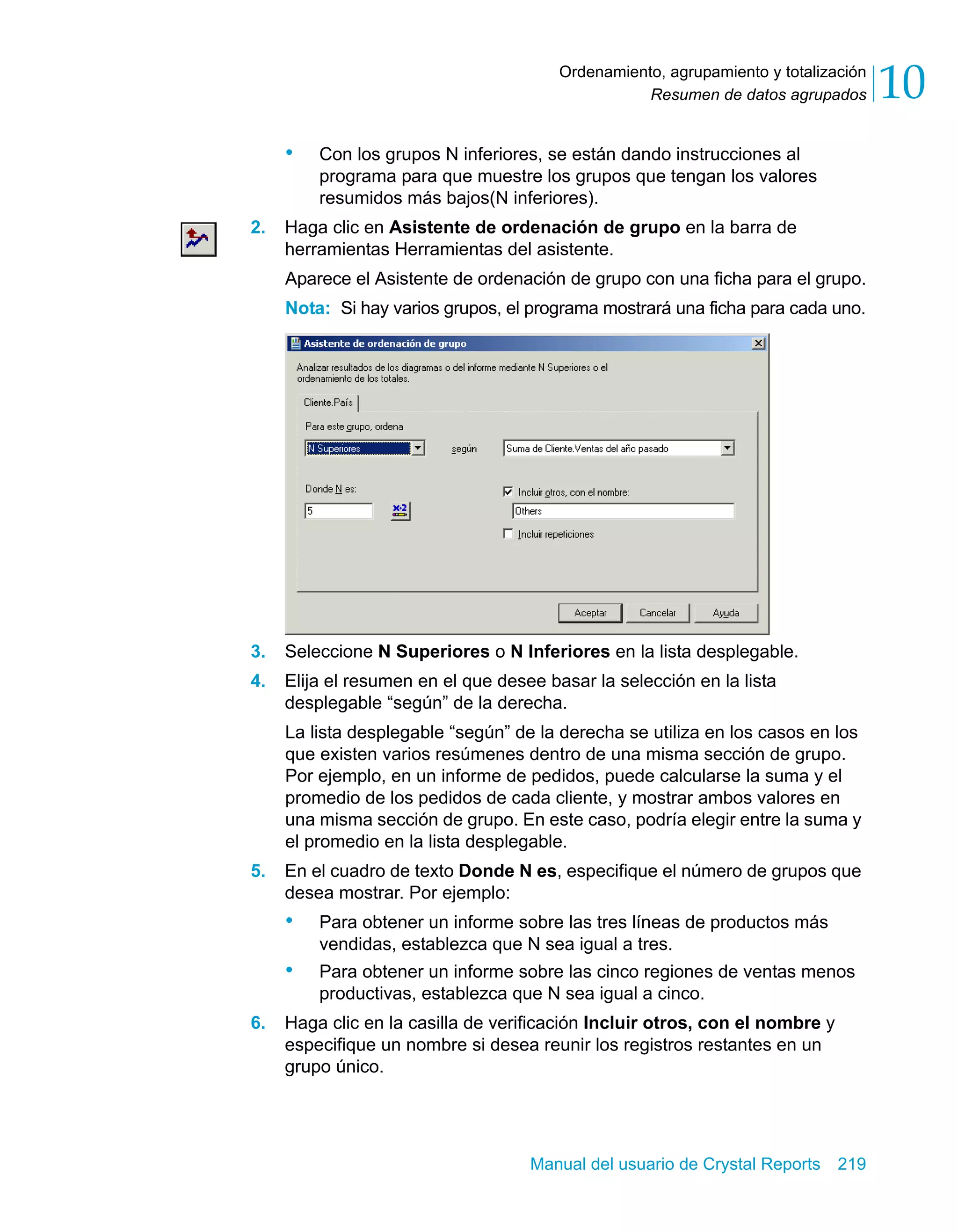 Resumen de datos agrupados 10 
Ordenamiento, agrupamiento y totalización 
• Con los grupos N inferiores, se están dando instrucciones al 
programa para que muestre los grupos que tengan los valores 
resumidos más bajos(N inferiores). 
2. Haga clic en Asistente de ordenación de grupo en la barra de 
herramientas Herramientas del asistente. 
Aparece el Asistente de ordenación de grupo con una ficha para el grupo. 
Nota: Si hay varios grupos, el programa mostrará una ficha para cada uno. 
3. Seleccione N Superiores o N Inferiores en la lista desplegable. 
4. Elija el resumen en el que desee basar la selección en la lista 
desplegable “según” de la derecha. 
La lista desplegable “según” de la derecha se utiliza en los casos en los 
que existen varios resúmenes dentro de una misma sección de grupo. 
Por ejemplo, en un informe de pedidos, puede calcularse la suma y el 
promedio de los pedidos de cada cliente, y mostrar ambos valores en 
una misma sección de grupo. En este caso, podría elegir entre la suma y 
el promedio en la lista desplegable. 
5. En el cuadro de texto Donde N es, especifique el número de grupos que 
desea mostrar. Por ejemplo: 
• Para obtener un informe sobre las tres líneas de productos más 
vendidas, establezca que N sea igual a tres. 
• Para obtener un informe sobre las cinco regiones de ventas menos 
productivas, establezca que N sea igual a cinco. 
6. Haga clic en la casilla de verificación Incluir otros, con el nombre y 
especifique un nombre si desea reunir los registros restantes en un 
grupo único. 
Manual del usuario de Crystal Reports 219 
 