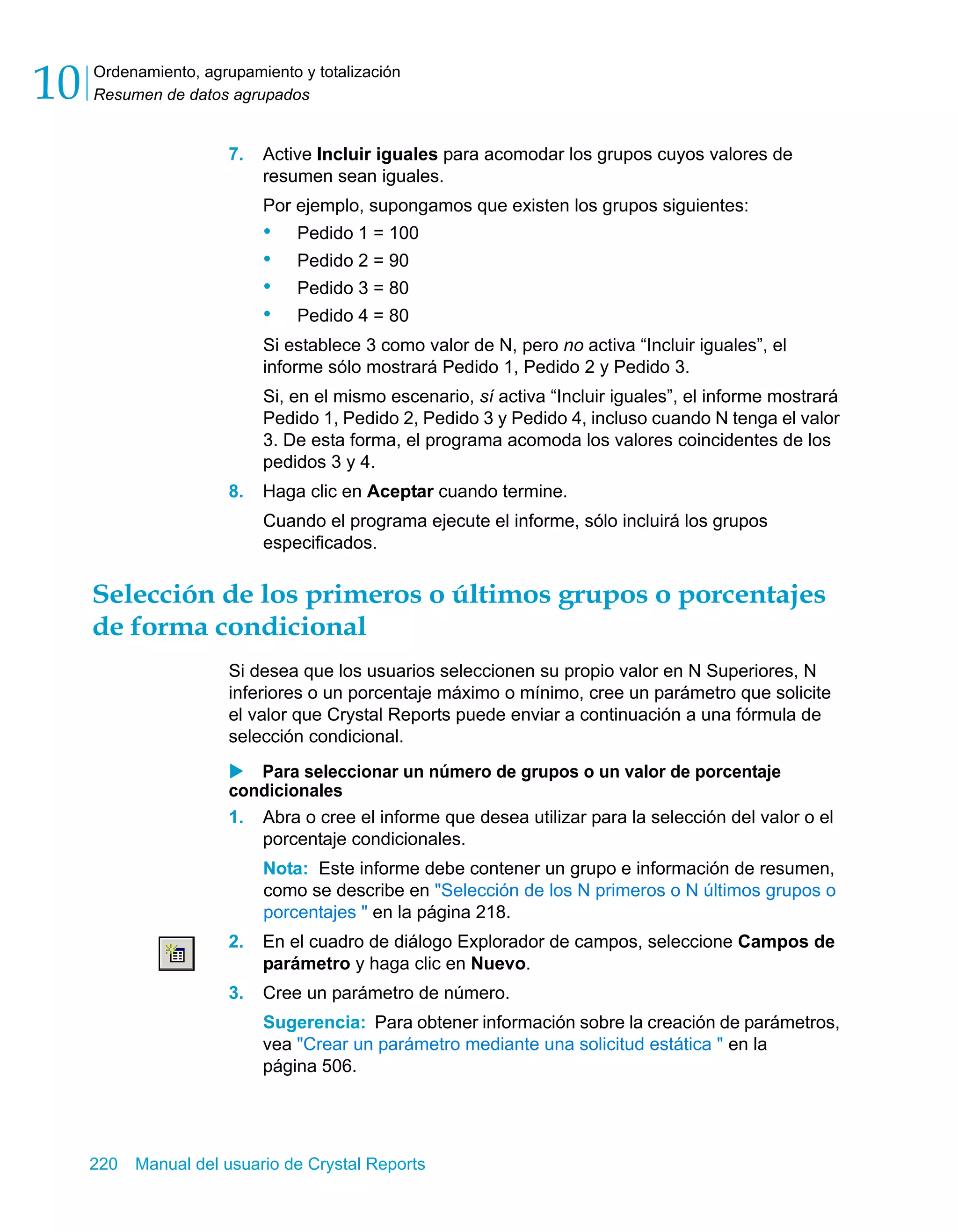 Ordenamiento, agrupamiento y totalización 
Resumen de datos agrupados 10 
7. Active Incluir iguales para acomodar los grupos cuyos valores de 
resumen sean iguales. 
Por ejemplo, supongamos que existen los grupos siguientes: 
• Pedido 1 = 100 
• Pedido 2 = 90 
• Pedido 3 = 80 
• Pedido 4 = 80 
Si establece 3 como valor de N, pero no activa “Incluir iguales”, el 
informe sólo mostrará Pedido 1, Pedido 2 y Pedido 3. 
Si, en el mismo escenario, sí activa “Incluir iguales”, el informe mostrará 
Pedido 1, Pedido 2, Pedido 3 y Pedido 4, incluso cuando N tenga el valor 
3. De esta forma, el programa acomoda los valores coincidentes de los 
pedidos 3 y 4. 
8. Haga clic en Aceptar cuando termine. 
Cuando el programa ejecute el informe, sólo incluirá los grupos 
especificados. 
Selección de los primeros o últimos grupos o porcentajes 
de forma condicional 
Si desea que los usuarios seleccionen su propio valor en N Superiores, N 
inferiores o un porcentaje máximo o mínimo, cree un parámetro que solicite 
el valor que Crystal Reports puede enviar a continuación a una fórmula de 
selección condicional. 
X Para seleccionar un número de grupos o un valor de porcentaje 
condicionales 
1. Abra o cree el informe que desea utilizar para la selección del valor o el 
porcentaje condicionales. 
Nota: Este informe debe contener un grupo e información de resumen, 
como se describe en "Selección de los N primeros o N últimos grupos o 
porcentajes " en la página 218. 
2. En el cuadro de diálogo Explorador de campos, seleccione Campos de 
parámetro y haga clic en Nuevo. 
3. Cree un parámetro de número. 
Sugerencia: Para obtener información sobre la creación de parámetros, 
vea "Crear un parámetro mediante una solicitud estática " en la 
página 506. 
220 Manual del usuario de Crystal Reports 
 