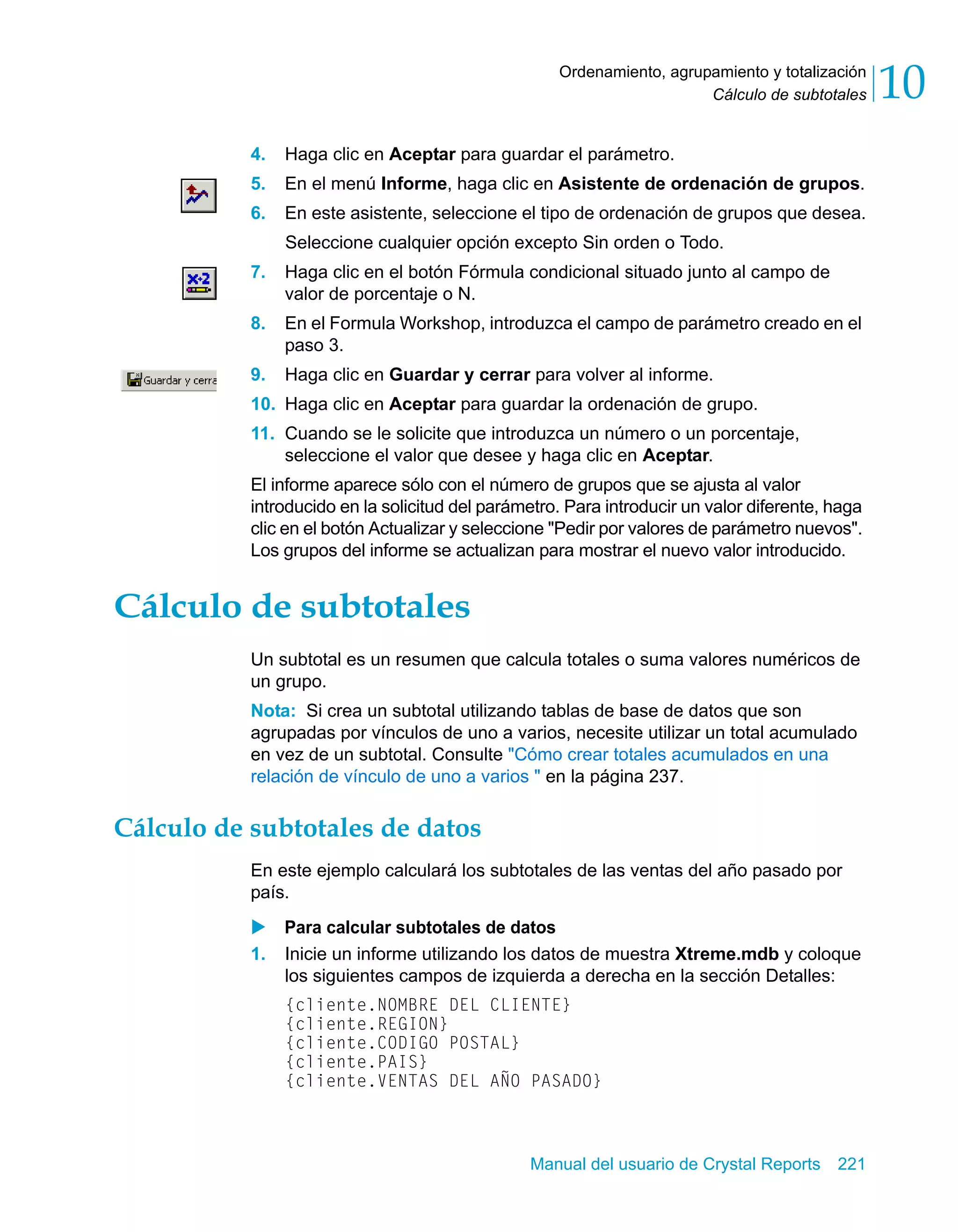 Cálculo de subtotales 10 
Ordenamiento, agrupamiento y totalización 
4. Haga clic en Aceptar para guardar el parámetro. 
5. En el menú Informe, haga clic en Asistente de ordenación de grupos. 
6. En este asistente, seleccione el tipo de ordenación de grupos que desea. 
Seleccione cualquier opción excepto Sin orden o Todo. 
7. Haga clic en el botón Fórmula condicional situado junto al campo de 
Manual del usuario de Crystal Reports 221 
valor de porcentaje o N. 
8. En el Formula Workshop, introduzca el campo de parámetro creado en el 
paso 3. 
9. Haga clic en Guardar y cerrar para volver al informe. 
10. Haga clic en Aceptar para guardar la ordenación de grupo. 
11. Cuando se le solicite que introduzca un número o un porcentaje, 
seleccione el valor que desee y haga clic en Aceptar. 
El informe aparece sólo con el número de grupos que se ajusta al valor 
introducido en la solicitud del parámetro. Para introducir un valor diferente, haga 
clic en el botón Actualizar y seleccione "Pedir por valores de parámetro nuevos". 
Los grupos del informe se actualizan para mostrar el nuevo valor introducido. 
Cálculo de subtotales 
Un subtotal es un resumen que calcula totales o suma valores numéricos de 
un grupo. 
Nota: Si crea un subtotal utilizando tablas de base de datos que son 
agrupadas por vínculos de uno a varios, necesite utilizar un total acumulado 
en vez de un subtotal. Consulte "Cómo crear totales acumulados en una 
relación de vínculo de uno a varios " en la página 237. 
Cálculo de subtotales de datos 
En este ejemplo calculará los subtotales de las ventas del año pasado por 
país. 
X Para calcular subtotales de datos 
1. Inicie un informe utilizando los datos de muestra Xtreme.mdb y coloque 
los siguientes campos de izquierda a derecha en la sección Detalles: 
{cliente.NOMBRE DEL CLIENTE} 
{cliente.REGION} 
{cliente.CODIGO POSTAL} 
{cliente.PAIS} 
{cliente.VENTAS DEL AÑO PASADO} 
 