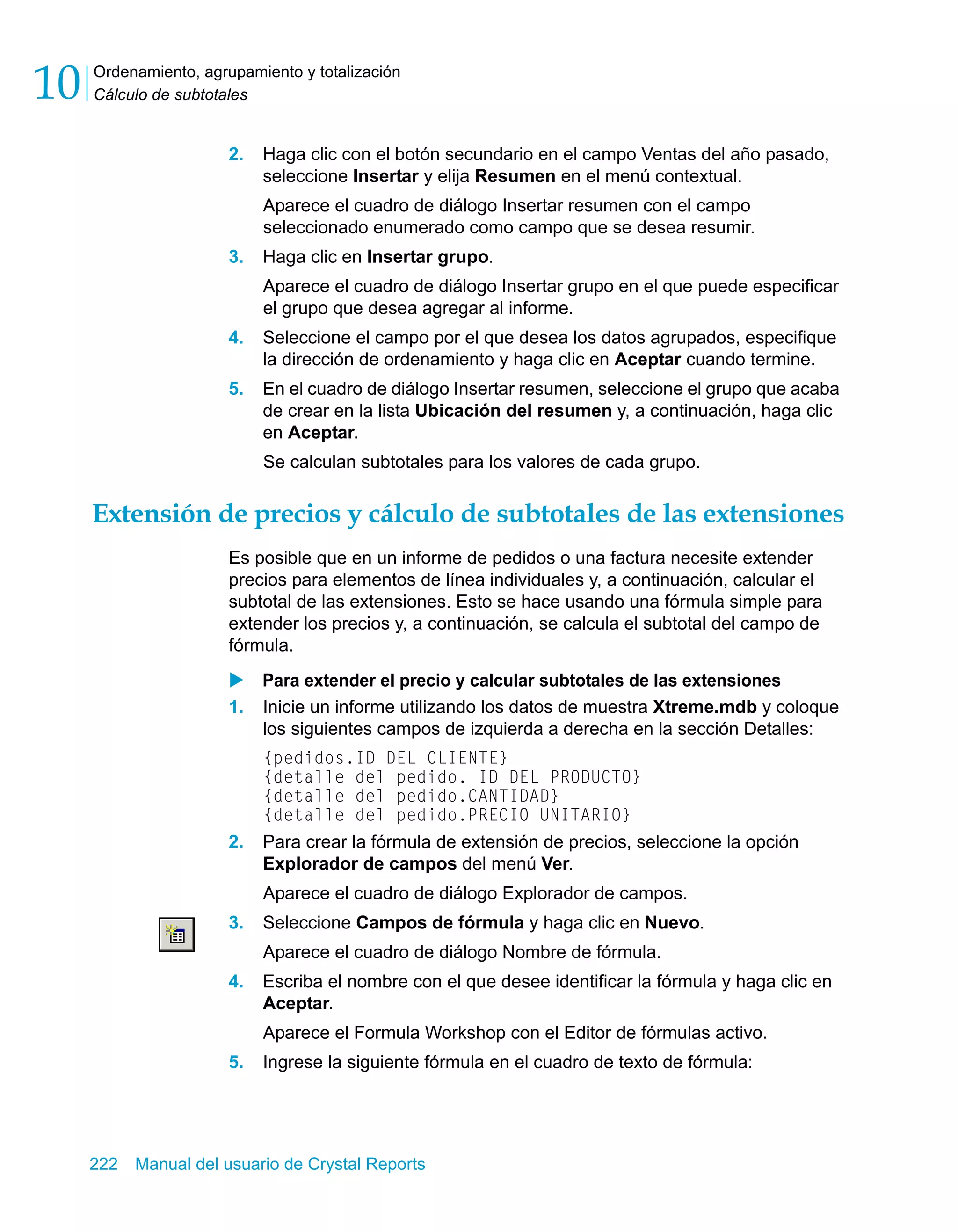 Ordenamiento, agrupamiento y totalización 
Cálculo de subtotales 10 
2. Haga clic con el botón secundario en el campo Ventas del año pasado, 
seleccione Insertar y elija Resumen en el menú contextual. 
Aparece el cuadro de diálogo Insertar resumen con el campo 
seleccionado enumerado como campo que se desea resumir. 
3. Haga clic en Insertar grupo. 
Aparece el cuadro de diálogo Insertar grupo en el que puede especificar 
el grupo que desea agregar al informe. 
4. Seleccione el campo por el que desea los datos agrupados, especifique 
la dirección de ordenamiento y haga clic en Aceptar cuando termine. 
5. En el cuadro de diálogo Insertar resumen, seleccione el grupo que acaba 
de crear en la lista Ubicación del resumen y, a continuación, haga clic 
en Aceptar. 
Se calculan subtotales para los valores de cada grupo. 
Extensión de precios y cálculo de subtotales de las extensiones 
Es posible que en un informe de pedidos o una factura necesite extender 
precios para elementos de línea individuales y, a continuación, calcular el 
subtotal de las extensiones. Esto se hace usando una fórmula simple para 
extender los precios y, a continuación, se calcula el subtotal del campo de 
fórmula. 
X Para extender el precio y calcular subtotales de las extensiones 
1. Inicie un informe utilizando los datos de muestra Xtreme.mdb y coloque 
los siguientes campos de izquierda a derecha en la sección Detalles: 
{pedidos.ID DEL CLIENTE} 
{detalle del pedido. ID DEL PRODUCTO} 
{detalle del pedido.CANTIDAD} 
{detalle del pedido.PRECIO UNITARIO} 
2. Para crear la fórmula de extensión de precios, seleccione la opción 
Explorador de campos del menú Ver. 
Aparece el cuadro de diálogo Explorador de campos. 
3. Seleccione Campos de fórmula y haga clic en Nuevo. 
Aparece el cuadro de diálogo Nombre de fórmula. 
4. Escriba el nombre con el que desee identificar la fórmula y haga clic en 
Aceptar. 
Aparece el Formula Workshop con el Editor de fórmulas activo. 
5. Ingrese la siguiente fórmula en el cuadro de texto de fórmula: 
222 Manual del usuario de Crystal Reports 
 