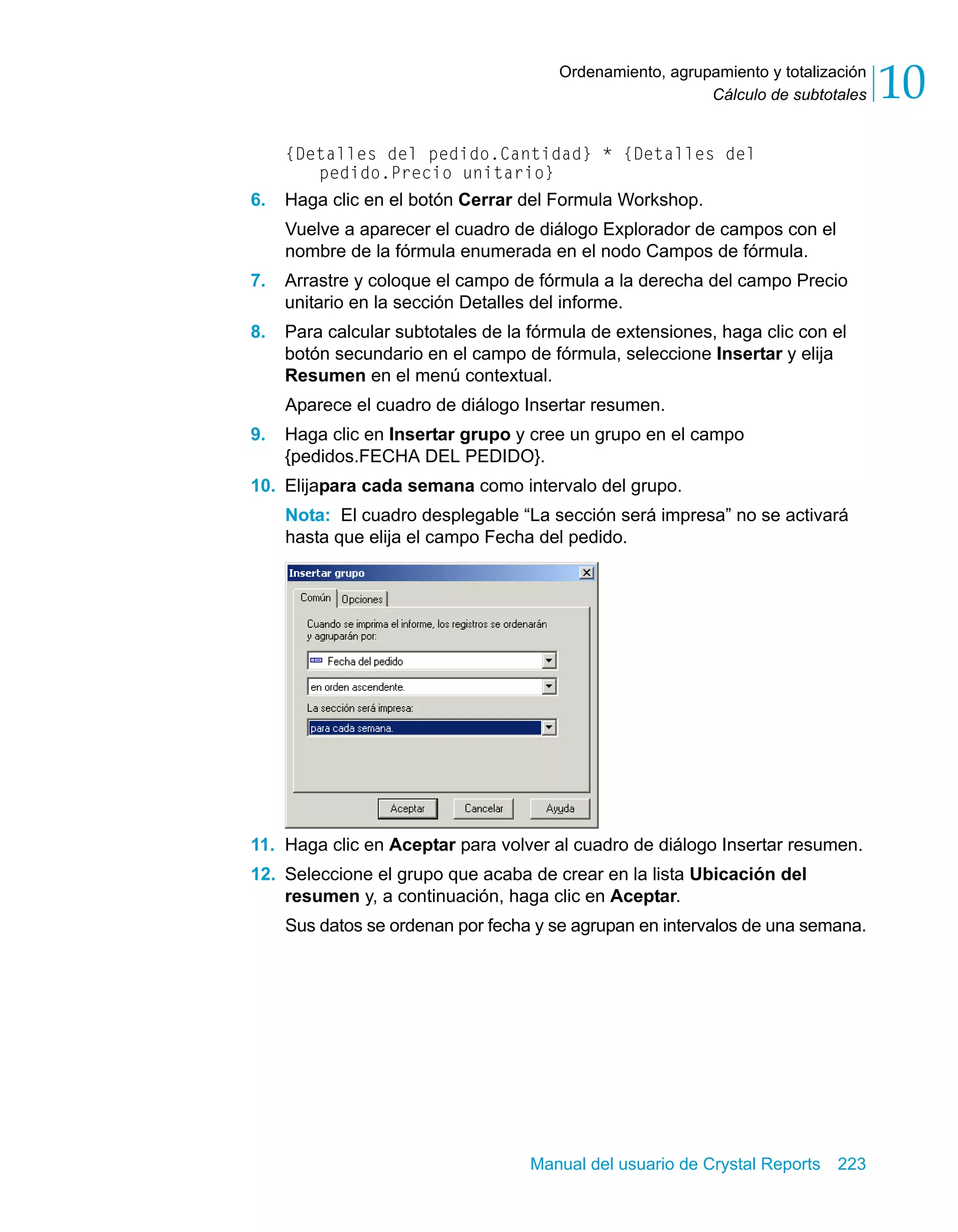 Cálculo de subtotales 10 
Ordenamiento, agrupamiento y totalización 
{Detalles del pedido.Cantidad} * {Detalles del 
pedido.Precio unitario} 
6. Haga clic en el botón Cerrar del Formula Workshop. 
Vuelve a aparecer el cuadro de diálogo Explorador de campos con el 
nombre de la fórmula enumerada en el nodo Campos de fórmula. 
7. Arrastre y coloque el campo de fórmula a la derecha del campo Precio 
unitario en la sección Detalles del informe. 
8. Para calcular subtotales de la fórmula de extensiones, haga clic con el 
botón secundario en el campo de fórmula, seleccione Insertar y elija 
Resumen en el menú contextual. 
Aparece el cuadro de diálogo Insertar resumen. 
9. Haga clic en Insertar grupo y cree un grupo en el campo 
{pedidos.FECHA DEL PEDIDO}. 
10. Elijapara cada semana como intervalo del grupo. 
Nota: El cuadro desplegable “La sección será impresa” no se activará 
hasta que elija el campo Fecha del pedido. 
11. Haga clic en Aceptar para volver al cuadro de diálogo Insertar resumen. 
12. Seleccione el grupo que acaba de crear en la lista Ubicación del 
resumen y, a continuación, haga clic en Aceptar. 
Sus datos se ordenan por fecha y se agrupan en intervalos de una semana. 
Manual del usuario de Crystal Reports 223 
 
