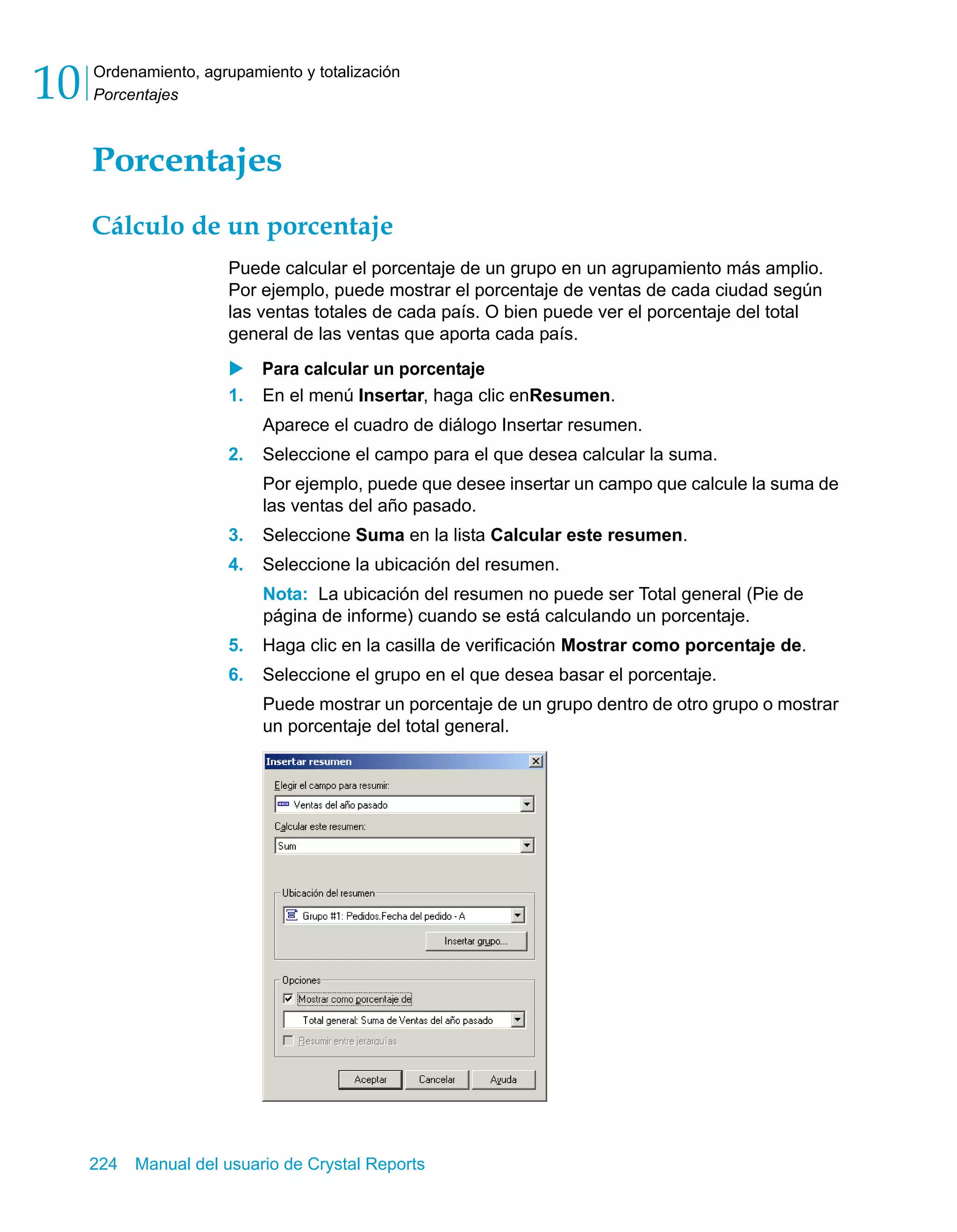 Ordenamiento, agrupamiento y totalización 
Porcentajes 10 
Porcentajes 
Cálculo de un porcentaje 
Puede calcular el porcentaje de un grupo en un agrupamiento más amplio. 
Por ejemplo, puede mostrar el porcentaje de ventas de cada ciudad según 
las ventas totales de cada país. O bien puede ver el porcentaje del total 
general de las ventas que aporta cada país. 
X Para calcular un porcentaje 
1. En el menú Insertar, haga clic enResumen. 
Aparece el cuadro de diálogo Insertar resumen. 
2. Seleccione el campo para el que desea calcular la suma. 
Por ejemplo, puede que desee insertar un campo que calcule la suma de 
las ventas del año pasado. 
3. Seleccione Suma en la lista Calcular este resumen. 
4. Seleccione la ubicación del resumen. 
Nota: La ubicación del resumen no puede ser Total general (Pie de 
página de informe) cuando se está calculando un porcentaje. 
5. Haga clic en la casilla de verificación Mostrar como porcentaje de. 
6. Seleccione el grupo en el que desea basar el porcentaje. 
Puede mostrar un porcentaje de un grupo dentro de otro grupo o mostrar 
un porcentaje del total general. 
224 Manual del usuario de Crystal Reports 
 