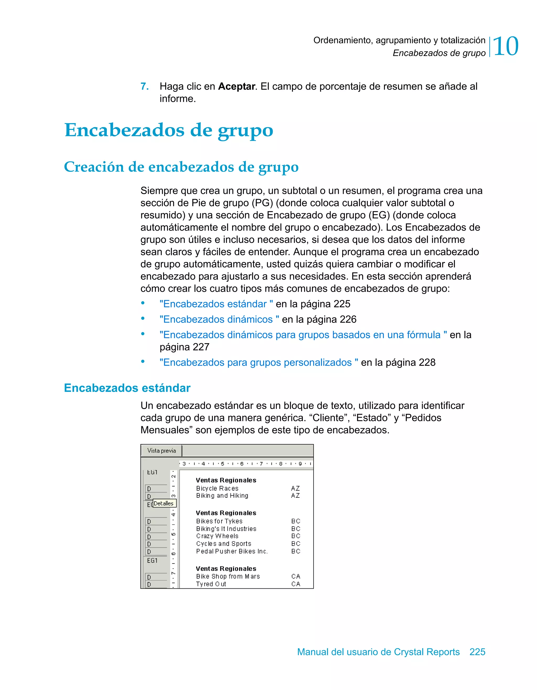 Encabezados de grupo 10 
Ordenamiento, agrupamiento y totalización 
7. Haga clic en Aceptar. El campo de porcentaje de resumen se añade al 
Manual del usuario de Crystal Reports 225 
informe. 
Encabezados de grupo 
Creación de encabezados de grupo 
Siempre que crea un grupo, un subtotal o un resumen, el programa crea una 
sección de Pie de grupo (PG) (donde coloca cualquier valor subtotal o 
resumido) y una sección de Encabezado de grupo (EG) (donde coloca 
automáticamente el nombre del grupo o encabezado). Los Encabezados de 
grupo son útiles e incluso necesarios, si desea que los datos del informe 
sean claros y fáciles de entender. Aunque el programa crea un encabezado 
de grupo automáticamente, usted quizás quiera cambiar o modificar el 
encabezado para ajustarlo a sus necesidades. En esta sección aprenderá 
cómo crear los cuatro tipos más comunes de encabezados de grupo: 
• "Encabezados estándar " en la página 225 
• "Encabezados dinámicos " en la página 226 
• "Encabezados dinámicos para grupos basados en una fórmula " en la 
página 227 
• "Encabezados para grupos personalizados " en la página 228 
Encabezados estándar 
Un encabezado estándar es un bloque de texto, utilizado para identificar 
cada grupo de una manera genérica. “Cliente”, “Estado” y “Pedidos 
Mensuales” son ejemplos de este tipo de encabezados. 
 