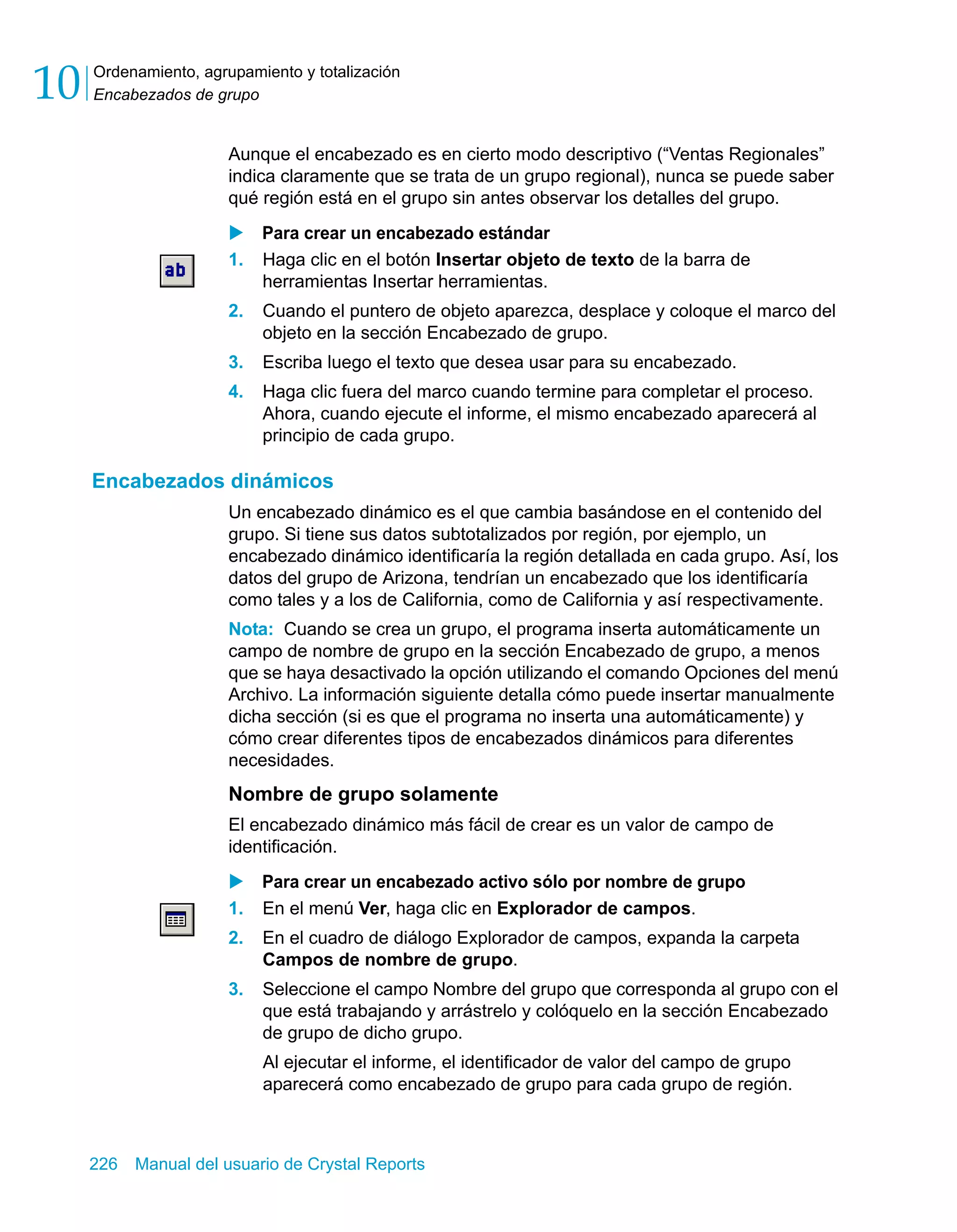 Ordenamiento, agrupamiento y totalización 
Encabezados de grupo 10 
Aunque el encabezado es en cierto modo descriptivo (“Ventas Regionales” 
indica claramente que se trata de un grupo regional), nunca se puede saber 
qué región está en el grupo sin antes observar los detalles del grupo. 
X Para crear un encabezado estándar 
1. Haga clic en el botón Insertar objeto de texto de la barra de 
herramientas Insertar herramientas. 
2. Cuando el puntero de objeto aparezca, desplace y coloque el marco del 
objeto en la sección Encabezado de grupo. 
3. Escriba luego el texto que desea usar para su encabezado. 
4. Haga clic fuera del marco cuando termine para completar el proceso. 
Ahora, cuando ejecute el informe, el mismo encabezado aparecerá al 
principio de cada grupo. 
Encabezados dinámicos 
Un encabezado dinámico es el que cambia basándose en el contenido del 
grupo. Si tiene sus datos subtotalizados por región, por ejemplo, un 
encabezado dinámico identificaría la región detallada en cada grupo. Así, los 
datos del grupo de Arizona, tendrían un encabezado que los identificaría 
como tales y a los de California, como de California y así respectivamente. 
Nota: Cuando se crea un grupo, el programa inserta automáticamente un 
campo de nombre de grupo en la sección Encabezado de grupo, a menos 
que se haya desactivado la opción utilizando el comando Opciones del menú 
Archivo. La información siguiente detalla cómo puede insertar manualmente 
dicha sección (si es que el programa no inserta una automáticamente) y 
cómo crear diferentes tipos de encabezados dinámicos para diferentes 
necesidades. 
Nombre de grupo solamente 
El encabezado dinámico más fácil de crear es un valor de campo de 
identificación. 
X Para crear un encabezado activo sólo por nombre de grupo 
1. En el menú Ver, haga clic en Explorador de campos. 
2. En el cuadro de diálogo Explorador de campos, expanda la carpeta 
Campos de nombre de grupo. 
3. Seleccione el campo Nombre del grupo que corresponda al grupo con el 
que está trabajando y arrástrelo y colóquelo en la sección Encabezado 
de grupo de dicho grupo. 
Al ejecutar el informe, el identificador de valor del campo de grupo 
aparecerá como encabezado de grupo para cada grupo de región. 
226 Manual del usuario de Crystal Reports 
 