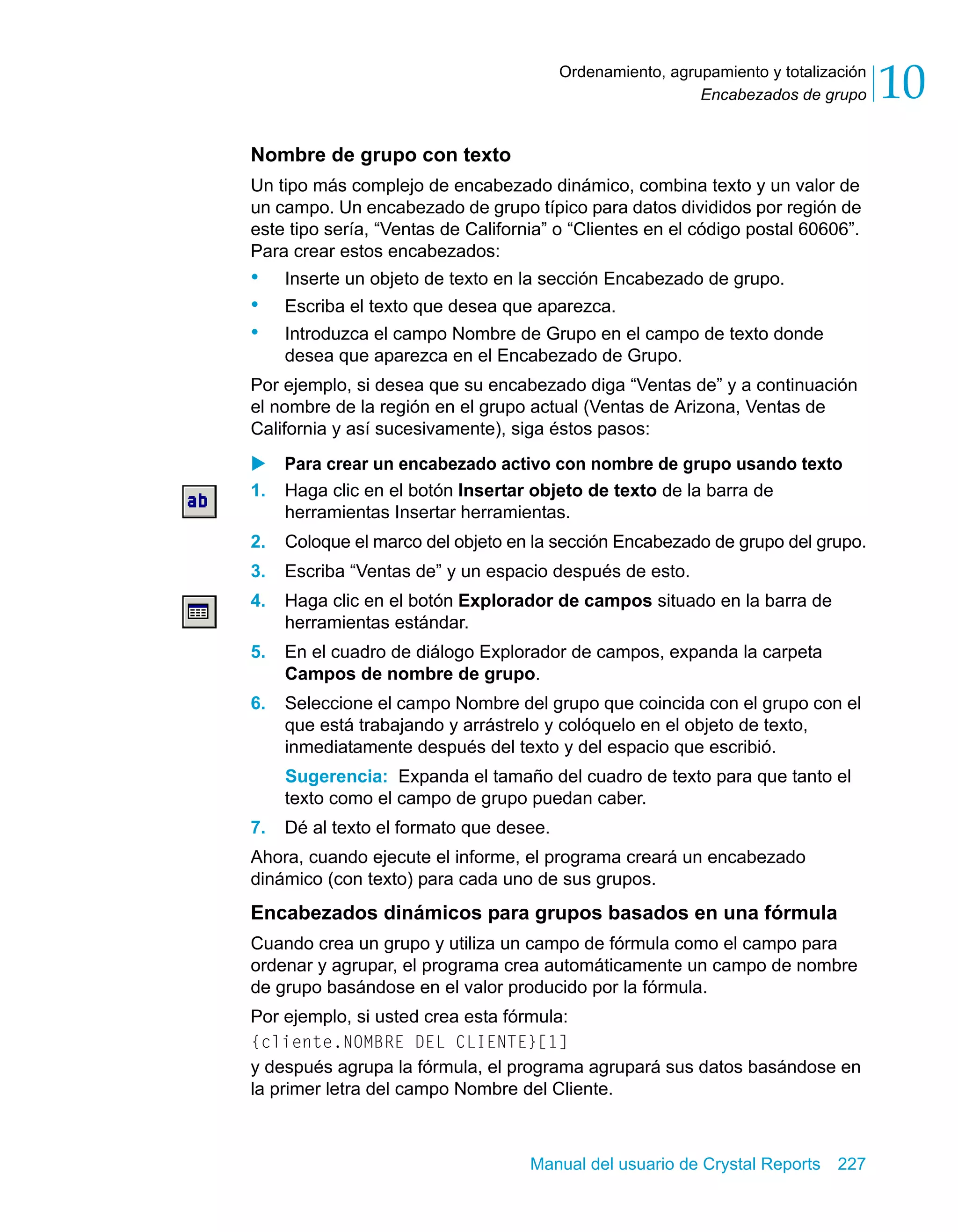 Encabezados de grupo 10 
Ordenamiento, agrupamiento y totalización 
Nombre de grupo con texto 
Un tipo más complejo de encabezado dinámico, combina texto y un valor de 
un campo. Un encabezado de grupo típico para datos divididos por región de 
este tipo sería, “Ventas de California” o “Clientes en el código postal 60606”. 
Para crear estos encabezados: 
• Inserte un objeto de texto en la sección Encabezado de grupo. 
• Escriba el texto que desea que aparezca. 
• Introduzca el campo Nombre de Grupo en el campo de texto donde 
desea que aparezca en el Encabezado de Grupo. 
Por ejemplo, si desea que su encabezado diga “Ventas de” y a continuación 
el nombre de la región en el grupo actual (Ventas de Arizona, Ventas de 
California y así sucesivamente), siga éstos pasos: 
X Para crear un encabezado activo con nombre de grupo usando texto 
1. Haga clic en el botón Insertar objeto de texto de la barra de 
herramientas Insertar herramientas. 
2. Coloque el marco del objeto en la sección Encabezado de grupo del grupo. 
3. Escriba “Ventas de” y un espacio después de esto. 
4. Haga clic en el botón Explorador de campos situado en la barra de 
Manual del usuario de Crystal Reports 227 
herramientas estándar. 
5. En el cuadro de diálogo Explorador de campos, expanda la carpeta 
Campos de nombre de grupo. 
6. Seleccione el campo Nombre del grupo que coincida con el grupo con el 
que está trabajando y arrástrelo y colóquelo en el objeto de texto, 
inmediatamente después del texto y del espacio que escribió. 
Sugerencia: Expanda el tamaño del cuadro de texto para que tanto el 
texto como el campo de grupo puedan caber. 
7. Dé al texto el formato que desee. 
Ahora, cuando ejecute el informe, el programa creará un encabezado 
dinámico (con texto) para cada uno de sus grupos. 
Encabezados dinámicos para grupos basados en una fórmula 
Cuando crea un grupo y utiliza un campo de fórmula como el campo para 
ordenar y agrupar, el programa crea automáticamente un campo de nombre 
de grupo basándose en el valor producido por la fórmula. 
Por ejemplo, si usted crea esta fórmula: 
{cliente.NOMBRE DEL CLIENTE}[1] 
y después agrupa la fórmula, el programa agrupará sus datos basándose en 
la primer letra del campo Nombre del Cliente. 
 