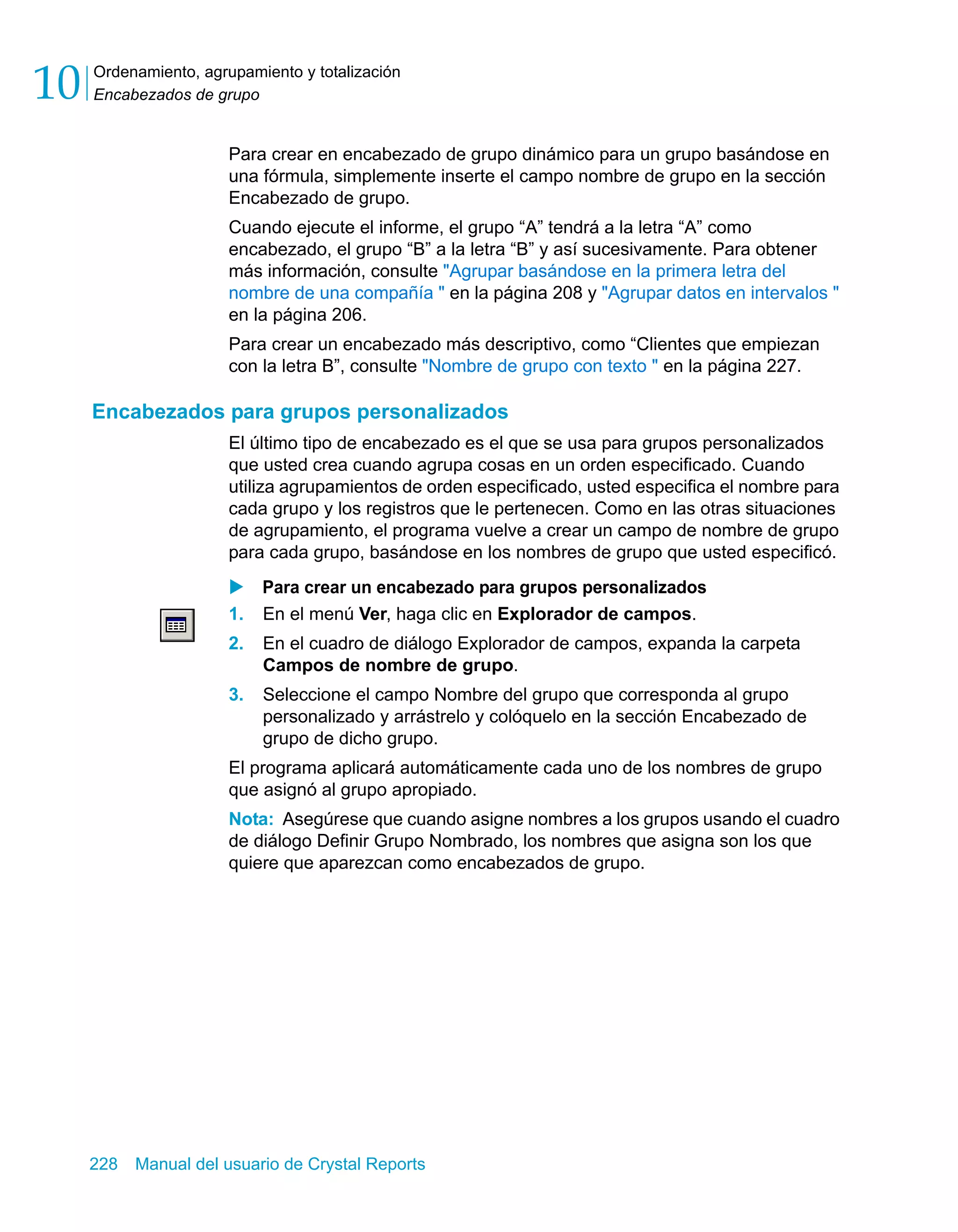 Ordenamiento, agrupamiento y totalización 
Encabezados de grupo 10 
Para crear en encabezado de grupo dinámico para un grupo basándose en 
una fórmula, simplemente inserte el campo nombre de grupo en la sección 
Encabezado de grupo. 
Cuando ejecute el informe, el grupo “A” tendrá a la letra “A” como 
encabezado, el grupo “B” a la letra “B” y así sucesivamente. Para obtener 
más información, consulte "Agrupar basándose en la primera letra del 
nombre de una compañía " en la página 208 y "Agrupar datos en intervalos " 
en la página 206. 
Para crear un encabezado más descriptivo, como “Clientes que empiezan 
con la letra B”, consulte "Nombre de grupo con texto " en la página 227. 
Encabezados para grupos personalizados 
El último tipo de encabezado es el que se usa para grupos personalizados 
que usted crea cuando agrupa cosas en un orden especificado. Cuando 
utiliza agrupamientos de orden especificado, usted especifica el nombre para 
cada grupo y los registros que le pertenecen. Como en las otras situaciones 
de agrupamiento, el programa vuelve a crear un campo de nombre de grupo 
para cada grupo, basándose en los nombres de grupo que usted especificó. 
X Para crear un encabezado para grupos personalizados 
1. En el menú Ver, haga clic en Explorador de campos. 
2. En el cuadro de diálogo Explorador de campos, expanda la carpeta 
Campos de nombre de grupo. 
3. Seleccione el campo Nombre del grupo que corresponda al grupo 
personalizado y arrástrelo y colóquelo en la sección Encabezado de 
grupo de dicho grupo. 
El programa aplicará automáticamente cada uno de los nombres de grupo 
que asignó al grupo apropiado. 
Nota: Asegúrese que cuando asigne nombres a los grupos usando el cuadro 
de diálogo Definir Grupo Nombrado, los nombres que asigna son los que 
quiere que aparezcan como encabezados de grupo. 
228 Manual del usuario de Crystal Reports 
 