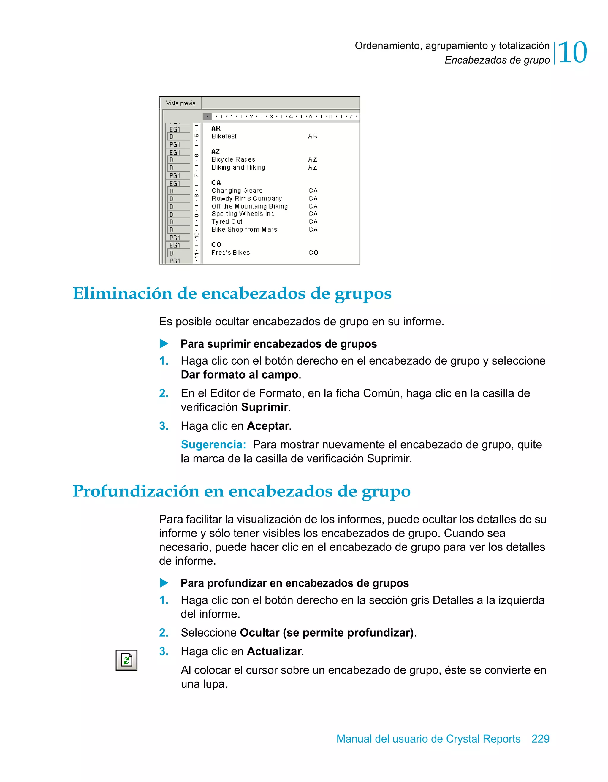 Encabezados de grupo 10 
Ordenamiento, agrupamiento y totalización 
Eliminación de encabezados de grupos 
Es posible ocultar encabezados de grupo en su informe. 
X Para suprimir encabezados de grupos 
1. Haga clic con el botón derecho en el encabezado de grupo y seleccione 
Manual del usuario de Crystal Reports 229 
Dar formato al campo. 
2. En el Editor de Formato, en la ficha Común, haga clic en la casilla de 
verificación Suprimir. 
3. Haga clic en Aceptar. 
Sugerencia: Para mostrar nuevamente el encabezado de grupo, quite 
la marca de la casilla de verificación Suprimir. 
Profundización en encabezados de grupo 
Para facilitar la visualización de los informes, puede ocultar los detalles de su 
informe y sólo tener visibles los encabezados de grupo. Cuando sea 
necesario, puede hacer clic en el encabezado de grupo para ver los detalles 
de informe. 
X Para profundizar en encabezados de grupos 
1. Haga clic con el botón derecho en la sección gris Detalles a la izquierda 
del informe. 
2. Seleccione Ocultar (se permite profundizar). 
3. Haga clic en Actualizar. 
Al colocar el cursor sobre un encabezado de grupo, éste se convierte en 
una lupa. 
 