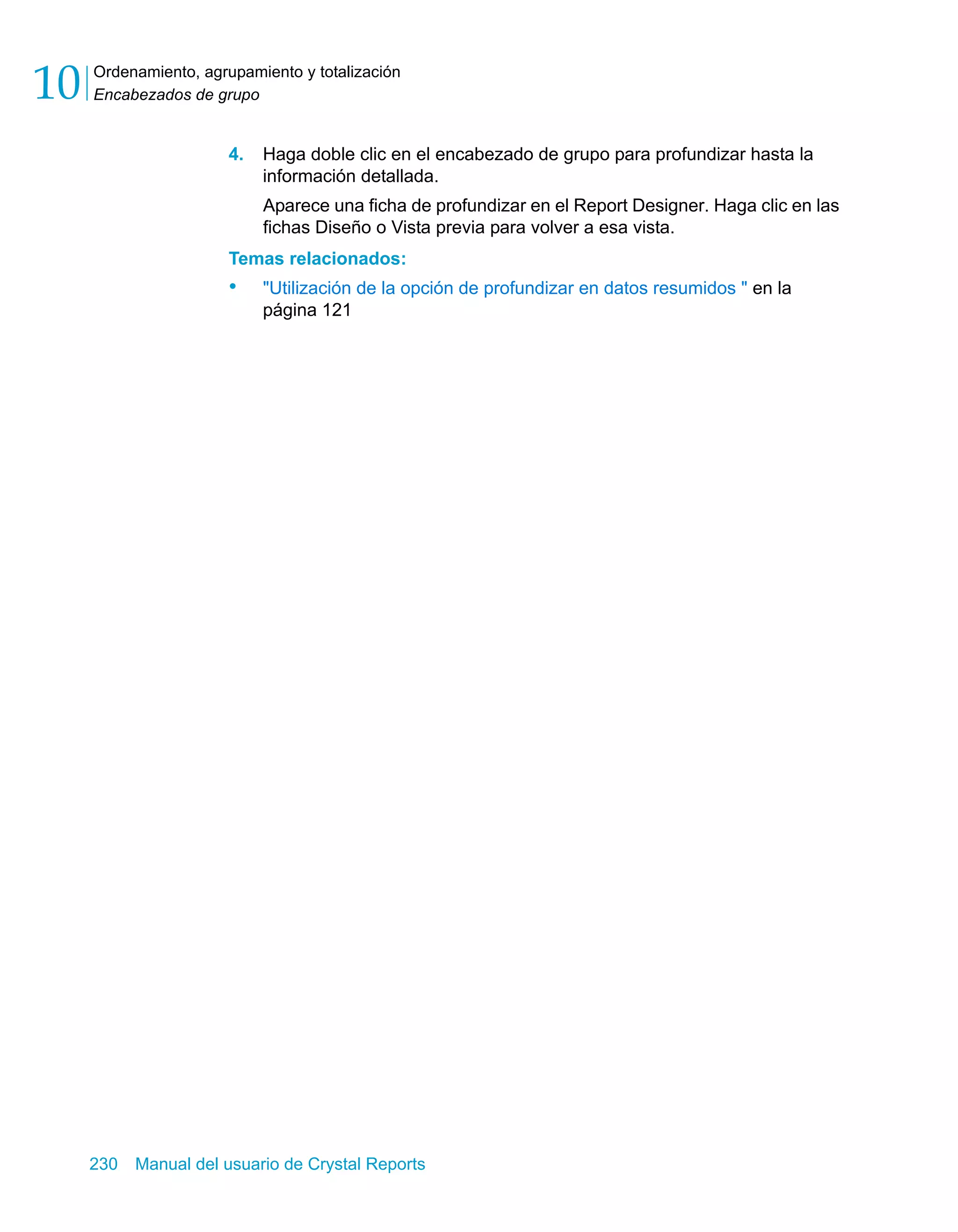 Ordenamiento, agrupamiento y totalización 
Encabezados de grupo 10 
4. Haga doble clic en el encabezado de grupo para profundizar hasta la 
información detallada. 
Aparece una ficha de profundizar en el Report Designer. Haga clic en las 
fichas Diseño o Vista previa para volver a esa vista. 
Temas relacionados: 
• "Utilización de la opción de profundizar en datos resumidos " en la 
página 121 
230 Manual del usuario de Crystal Reports 
 
