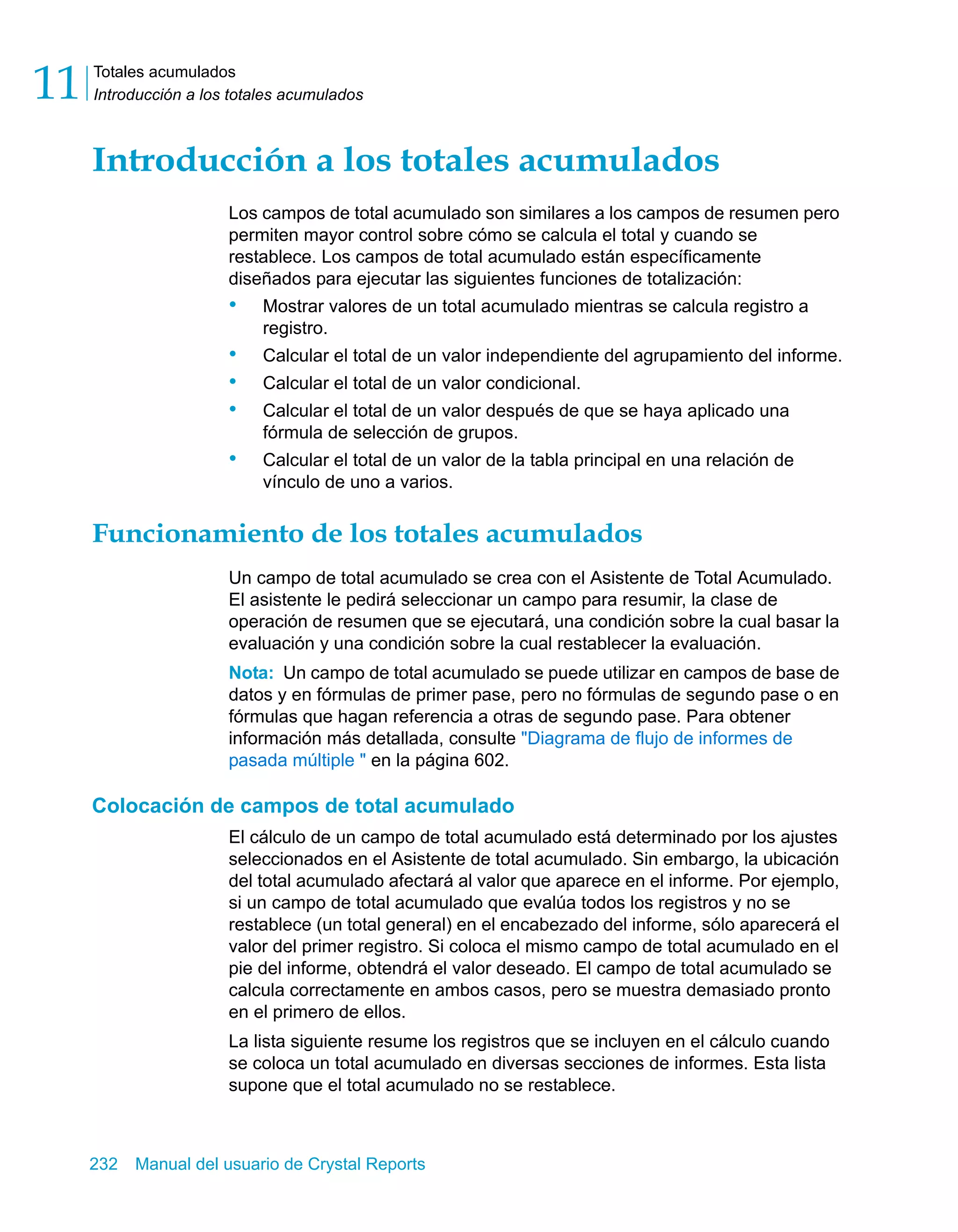Totales acumulados 
Introducción a los totales acumulados 11 
Introducción a los totales acumulados 
Los campos de total acumulado son similares a los campos de resumen pero 
permiten mayor control sobre cómo se calcula el total y cuando se 
restablece. Los campos de total acumulado están específicamente 
diseñados para ejecutar las siguientes funciones de totalización: 
• Mostrar valores de un total acumulado mientras se calcula registro a 
registro. 
• Calcular el total de un valor independiente del agrupamiento del informe. 
• Calcular el total de un valor condicional. 
• Calcular el total de un valor después de que se haya aplicado una 
fórmula de selección de grupos. 
• Calcular el total de un valor de la tabla principal en una relación de 
vínculo de uno a varios. 
Funcionamiento de los totales acumulados 
Un campo de total acumulado se crea con el Asistente de Total Acumulado. 
El asistente le pedirá seleccionar un campo para resumir, la clase de 
operación de resumen que se ejecutará, una condición sobre la cual basar la 
evaluación y una condición sobre la cual restablecer la evaluación. 
Nota: Un campo de total acumulado se puede utilizar en campos de base de 
datos y en fórmulas de primer pase, pero no fórmulas de segundo pase o en 
fórmulas que hagan referencia a otras de segundo pase. Para obtener 
información más detallada, consulte "Diagrama de flujo de informes de 
pasada múltiple " en la página 602. 
Colocación de campos de total acumulado 
El cálculo de un campo de total acumulado está determinado por los ajustes 
seleccionados en el Asistente de total acumulado. Sin embargo, la ubicación 
del total acumulado afectará al valor que aparece en el informe. Por ejemplo, 
si un campo de total acumulado que evalúa todos los registros y no se 
restablece (un total general) en el encabezado del informe, sólo aparecerá el 
valor del primer registro. Si coloca el mismo campo de total acumulado en el 
pie del informe, obtendrá el valor deseado. El campo de total acumulado se 
calcula correctamente en ambos casos, pero se muestra demasiado pronto 
en el primero de ellos. 
La lista siguiente resume los registros que se incluyen en el cálculo cuando 
se coloca un total acumulado en diversas secciones de informes. Esta lista 
supone que el total acumulado no se restablece. 
232 Manual del usuario de Crystal Reports 
 