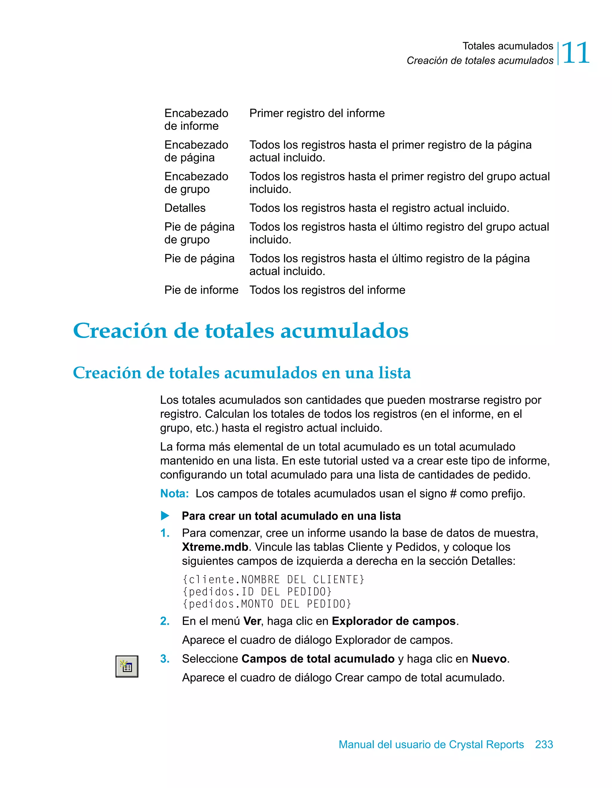 Totales acumulados 
11 
Creación de totales acumulados Creación de totales acumulados 
Creación de totales acumulados en una lista 
Los totales acumulados son cantidades que pueden mostrarse registro por 
registro. Calculan los totales de todos los registros (en el informe, en el 
grupo, etc.) hasta el registro actual incluido. 
La forma más elemental de un total acumulado es un total acumulado 
mantenido en una lista. En este tutorial usted va a crear este tipo de informe, 
configurando un total acumulado para una lista de cantidades de pedido. 
Nota: Los campos de totales acumulados usan el signo # como prefijo. 
X Para crear un total acumulado en una lista 
1. Para comenzar, cree un informe usando la base de datos de muestra, 
Xtreme.mdb. Vincule las tablas Cliente y Pedidos, y coloque los 
siguientes campos de izquierda a derecha en la sección Detalles: 
{cliente.NOMBRE DEL CLIENTE} 
{pedidos.ID DEL PEDIDO} 
{pedidos.MONTO DEL PEDIDO} 
2. En el menú Ver, haga clic en Explorador de campos. 
Aparece el cuadro de diálogo Explorador de campos. 
3. Seleccione Campos de total acumulado y haga clic en Nuevo. 
Aparece el cuadro de diálogo Crear campo de total acumulado. 
Manual del usuario de Crystal Reports 233 
Encabezado 
de informe 
Primer registro del informe 
Encabezado 
de página 
Todos los registros hasta el primer registro de la página 
actual incluido. 
Encabezado 
de grupo 
Todos los registros hasta el primer registro del grupo actual 
incluido. 
Detalles Todos los registros hasta el registro actual incluido. 
Pie de página 
de grupo 
Todos los registros hasta el último registro del grupo actual 
incluido. 
Pie de página Todos los registros hasta el último registro de la página 
actual incluido. 
Pie de informe Todos los registros del informe 
 