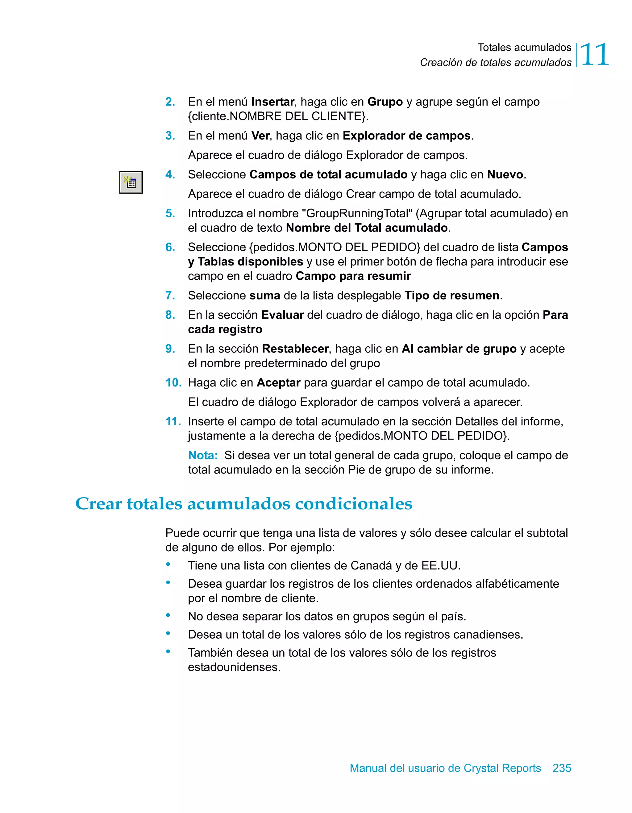 Totales acumulados 
11 
Creación de totales acumulados 2. En el menú Insertar, haga clic en Grupo y agrupe según el campo 
{cliente.NOMBRE DEL CLIENTE}. 
3. En el menú Ver, haga clic en Explorador de campos. 
Aparece el cuadro de diálogo Explorador de campos. 
4. Seleccione Campos de total acumulado y haga clic en Nuevo. 
Aparece el cuadro de diálogo Crear campo de total acumulado. 
5. Introduzca el nombre "GroupRunningTotal" (Agrupar total acumulado) en 
el cuadro de texto Nombre del Total acumulado. 
6. Seleccione {pedidos.MONTO DEL PEDIDO} del cuadro de lista Campos 
y Tablas disponibles y use el primer botón de flecha para introducir ese 
campo en el cuadro Campo para resumir 
7. Seleccione suma de la lista desplegable Tipo de resumen. 
8. En la sección Evaluar del cuadro de diálogo, haga clic en la opción Para 
Manual del usuario de Crystal Reports 235 
cada registro 
9. En la sección Restablecer, haga clic en Al cambiar de grupo y acepte 
el nombre predeterminado del grupo 
10. Haga clic en Aceptar para guardar el campo de total acumulado. 
El cuadro de diálogo Explorador de campos volverá a aparecer. 
11. Inserte el campo de total acumulado en la sección Detalles del informe, 
justamente a la derecha de {pedidos.MONTO DEL PEDIDO}. 
Nota: Si desea ver un total general de cada grupo, coloque el campo de 
total acumulado en la sección Pie de grupo de su informe. 
Crear totales acumulados condicionales 
Puede ocurrir que tenga una lista de valores y sólo desee calcular el subtotal 
de alguno de ellos. Por ejemplo: 
• Tiene una lista con clientes de Canadá y de EE.UU. 
• Desea guardar los registros de los clientes ordenados alfabéticamente 
por el nombre de cliente. 
• No desea separar los datos en grupos según el país. 
• Desea un total de los valores sólo de los registros canadienses. 
• También desea un total de los valores sólo de los registros 
estadounidenses. 
 