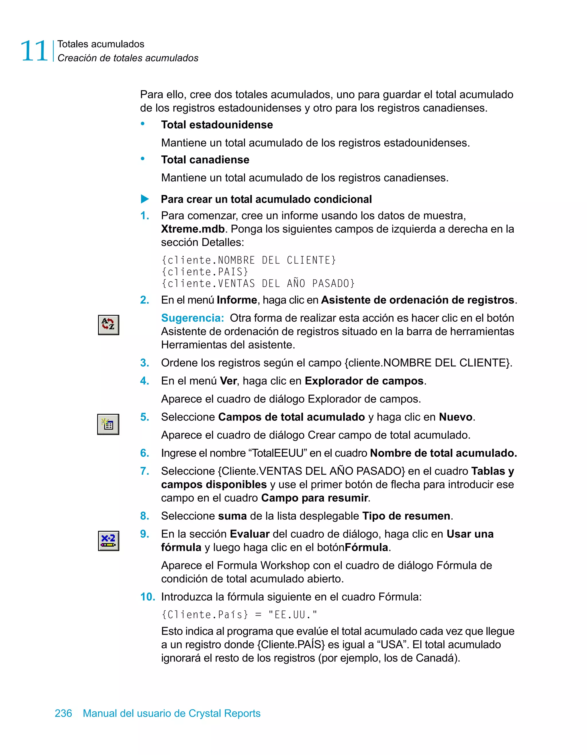 Totales acumulados 
Creación de totales acumulados 11 
Para ello, cree dos totales acumulados, uno para guardar el total acumulado 
de los registros estadounidenses y otro para los registros canadienses. 
• Total estadounidense 
Mantiene un total acumulado de los registros estadounidenses. 
• Total canadiense 
Mantiene un total acumulado de los registros canadienses. 
X Para crear un total acumulado condicional 
1. Para comenzar, cree un informe usando los datos de muestra, 
Xtreme.mdb. Ponga los siguientes campos de izquierda a derecha en la 
sección Detalles: 
{cliente.NOMBRE DEL CLIENTE} 
{cliente.PAIS} 
{cliente.VENTAS DEL AÑO PASADO} 
2. En el menú Informe, haga clic en Asistente de ordenación de registros. 
Sugerencia: Otra forma de realizar esta acción es hacer clic en el botón 
Asistente de ordenación de registros situado en la barra de herramientas 
Herramientas del asistente. 
3. Ordene los registros según el campo {cliente.NOMBRE DEL CLIENTE}. 
4. En el menú Ver, haga clic en Explorador de campos. 
Aparece el cuadro de diálogo Explorador de campos. 
5. Seleccione Campos de total acumulado y haga clic en Nuevo. 
Aparece el cuadro de diálogo Crear campo de total acumulado. 
6. Ingrese el nombre “TotalEEUU” en el cuadro Nombre de total acumulado. 
7. Seleccione {Cliente.VENTAS DEL AÑO PASADO} en el cuadro Tablas y 
campos disponibles y use el primer botón de flecha para introducir ese 
campo en el cuadro Campo para resumir. 
8. Seleccione suma de la lista desplegable Tipo de resumen. 
9. En la sección Evaluar del cuadro de diálogo, haga clic en Usar una 
fórmula y luego haga clic en el botónFórmula. 
Aparece el Formula Workshop con el cuadro de diálogo Fórmula de 
condición de total acumulado abierto. 
10. Introduzca la fórmula siguiente en el cuadro Fórmula: 
{Cliente.País} = "EE.UU." 
Esto indica al programa que evalúe el total acumulado cada vez que llegue 
a un registro donde {Cliente.PAÍS} es igual a “USA”. El total acumulado 
ignorará el resto de los registros (por ejemplo, los de Canadá). 
236 Manual del usuario de Crystal Reports 
 