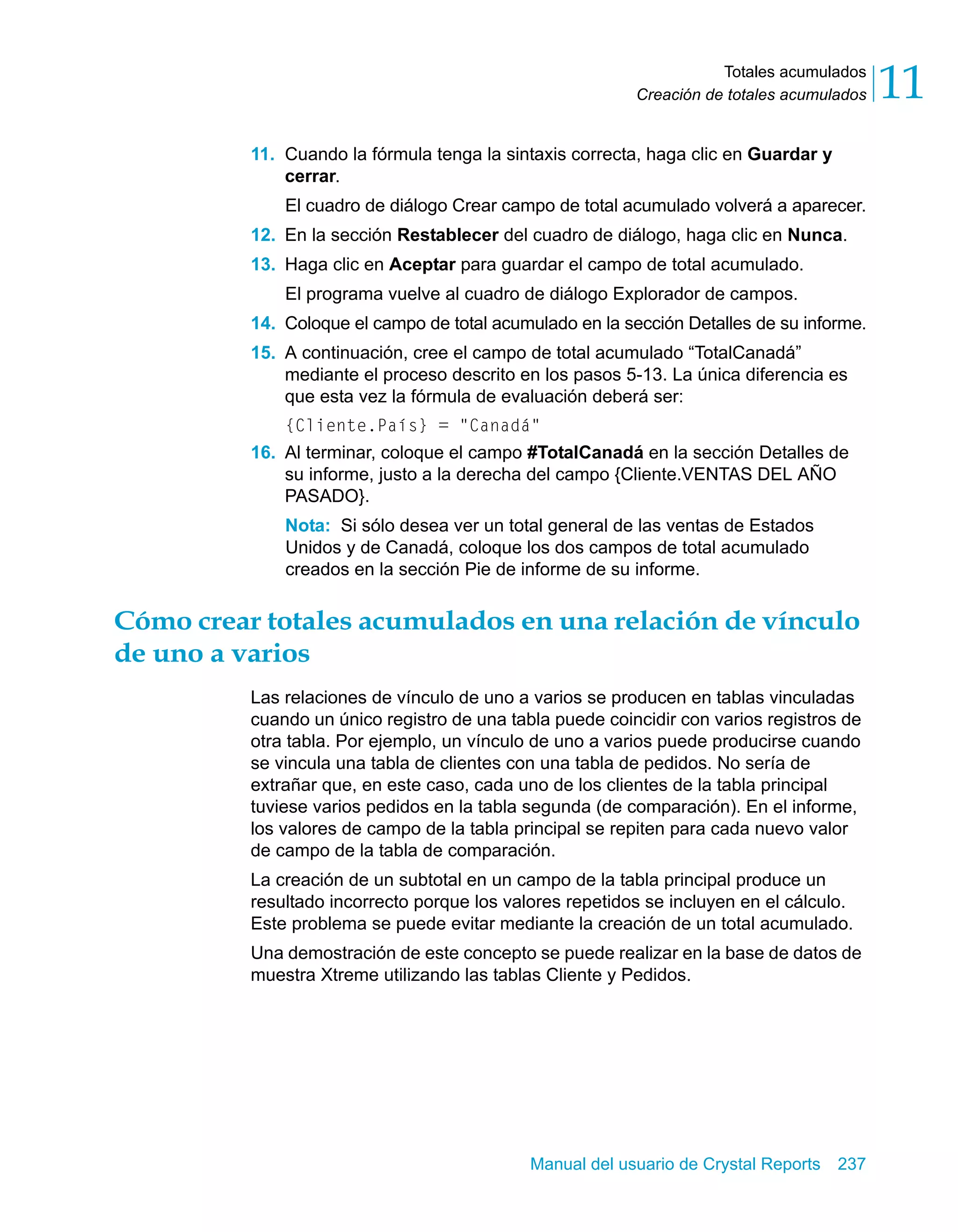 Totales acumulados 
11 
Creación de totales acumulados 11. Cuando la fórmula tenga la sintaxis correcta, haga clic en Guardar y 
cerrar. 
El cuadro de diálogo Crear campo de total acumulado volverá a aparecer. 
12. En la sección Restablecer del cuadro de diálogo, haga clic en Nunca. 
13. Haga clic en Aceptar para guardar el campo de total acumulado. 
El programa vuelve al cuadro de diálogo Explorador de campos. 
14. Coloque el campo de total acumulado en la sección Detalles de su informe. 
15. A continuación, cree el campo de total acumulado “TotalCanadá” 
mediante el proceso descrito en los pasos 5-13. La única diferencia es 
que esta vez la fórmula de evaluación deberá ser: 
{Cliente.País} = "Canadá" 
16. Al terminar, coloque el campo #TotalCanadá en la sección Detalles de 
su informe, justo a la derecha del campo {Cliente.VENTAS DEL AÑO 
PASADO}. 
Nota: Si sólo desea ver un total general de las ventas de Estados 
Unidos y de Canadá, coloque los dos campos de total acumulado 
creados en la sección Pie de informe de su informe. 
Cómo crear totales acumulados en una relación de vínculo 
de uno a varios 
Las relaciones de vínculo de uno a varios se producen en tablas vinculadas 
cuando un único registro de una tabla puede coincidir con varios registros de 
otra tabla. Por ejemplo, un vínculo de uno a varios puede producirse cuando 
se vincula una tabla de clientes con una tabla de pedidos. No sería de 
extrañar que, en este caso, cada uno de los clientes de la tabla principal 
tuviese varios pedidos en la tabla segunda (de comparación). En el informe, 
los valores de campo de la tabla principal se repiten para cada nuevo valor 
de campo de la tabla de comparación. 
La creación de un subtotal en un campo de la tabla principal produce un 
resultado incorrecto porque los valores repetidos se incluyen en el cálculo. 
Este problema se puede evitar mediante la creación de un total acumulado. 
Una demostración de este concepto se puede realizar en la base de datos de 
muestra Xtreme utilizando las tablas Cliente y Pedidos. 
Manual del usuario de Crystal Reports 237 
 