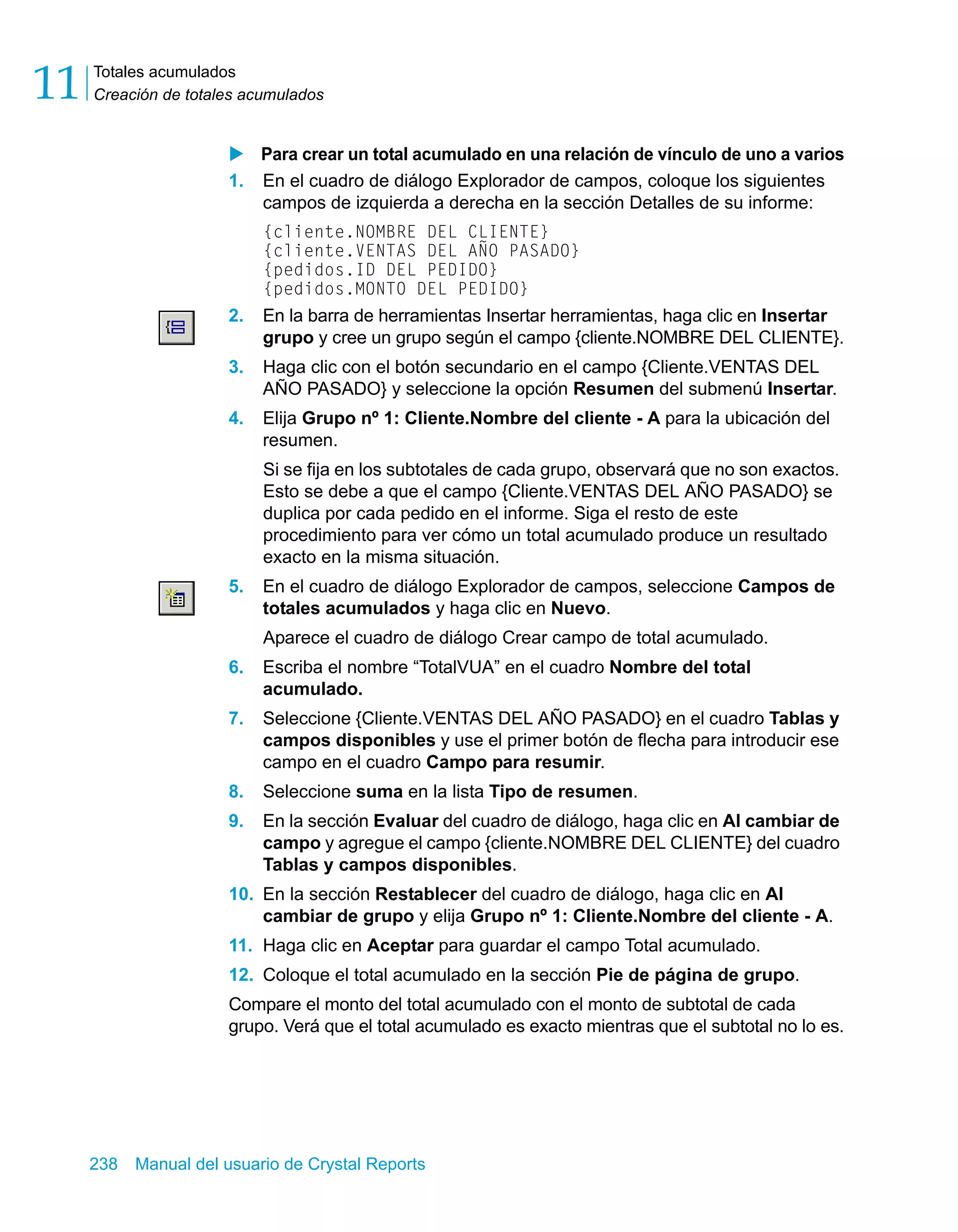 Totales acumulados 
Creación de totales acumulados 11 
X Para crear un total acumulado en una relación de vínculo de uno a varios 
1. En el cuadro de diálogo Explorador de campos, coloque los siguientes 
campos de izquierda a derecha en la sección Detalles de su informe: 
{cliente.NOMBRE DEL CLIENTE} 
{cliente.VENTAS DEL AÑO PASADO} 
{pedidos.ID DEL PEDIDO} 
{pedidos.MONTO DEL PEDIDO} 
2. En la barra de herramientas Insertar herramientas, haga clic en Insertar 
grupo y cree un grupo según el campo {cliente.NOMBRE DEL CLIENTE}. 
3. Haga clic con el botón secundario en el campo {Cliente.VENTAS DEL 
AÑO PASADO} y seleccione la opción Resumen del submenú Insertar. 
4. Elija Grupo nº 1: Cliente.Nombre del cliente - A para la ubicación del 
resumen. 
Si se fija en los subtotales de cada grupo, observará que no son exactos. 
Esto se debe a que el campo {Cliente.VENTAS DEL AÑO PASADO} se 
duplica por cada pedido en el informe. Siga el resto de este 
procedimiento para ver cómo un total acumulado produce un resultado 
exacto en la misma situación. 
5. En el cuadro de diálogo Explorador de campos, seleccione Campos de 
totales acumulados y haga clic en Nuevo. 
Aparece el cuadro de diálogo Crear campo de total acumulado. 
6. Escriba el nombre “TotalVUA” en el cuadro Nombre del total 
acumulado. 
7. Seleccione {Cliente.VENTAS DEL AÑO PASADO} en el cuadro Tablas y 
campos disponibles y use el primer botón de flecha para introducir ese 
campo en el cuadro Campo para resumir. 
8. Seleccione suma en la lista Tipo de resumen. 
9. En la sección Evaluar del cuadro de diálogo, haga clic en Al cambiar de 
campo y agregue el campo {cliente.NOMBRE DEL CLIENTE} del cuadro 
Tablas y campos disponibles. 
10. En la sección Restablecer del cuadro de diálogo, haga clic en Al 
cambiar de grupo y elija Grupo nº 1: Cliente.Nombre del cliente - A. 
11. Haga clic en Aceptar para guardar el campo Total acumulado. 
12. Coloque el total acumulado en la sección Pie de página de grupo. 
Compare el monto del total acumulado con el monto de subtotal de cada 
grupo. Verá que el total acumulado es exacto mientras que el subtotal no lo es. 
238 Manual del usuario de Crystal Reports 
 