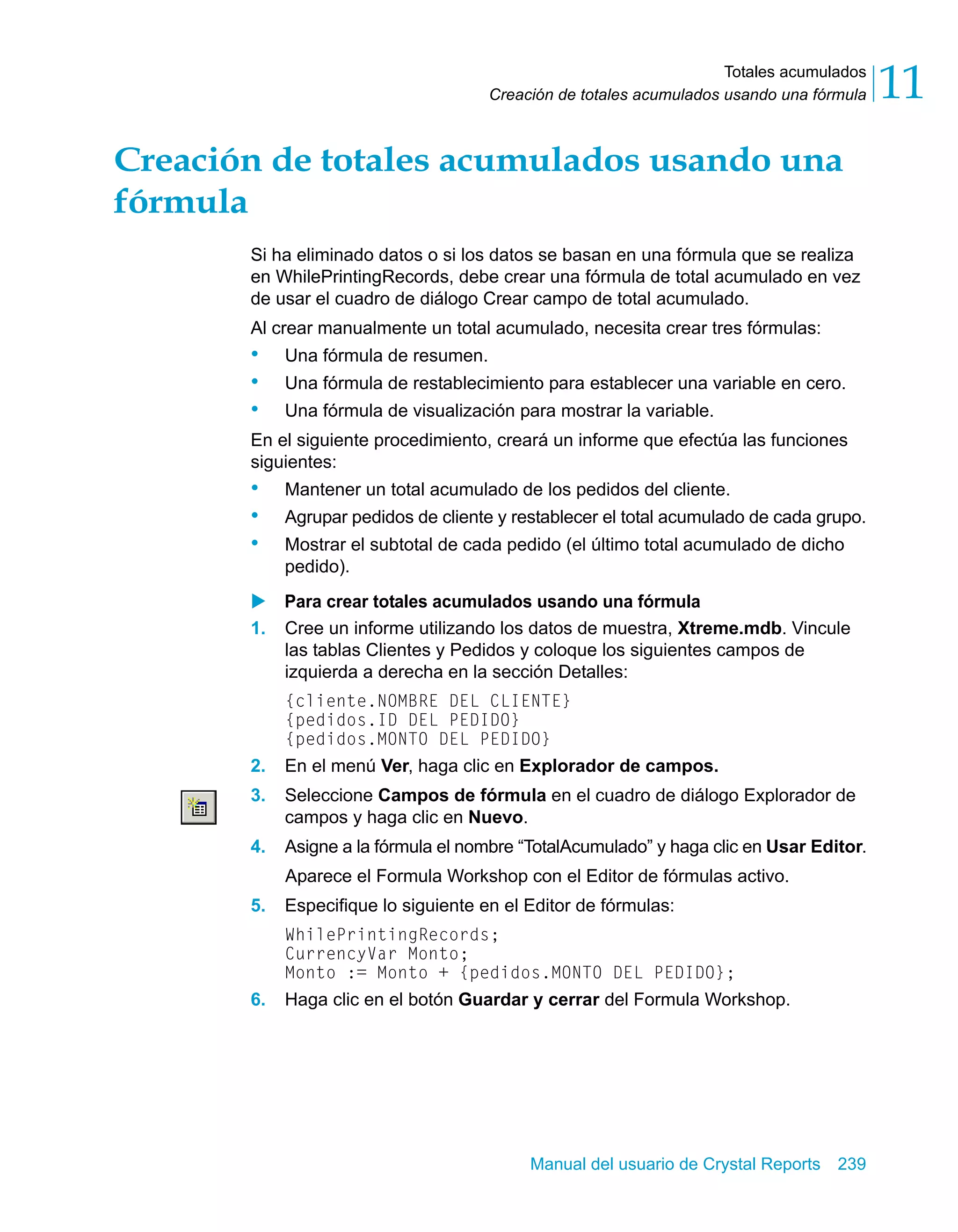 Totales acumulados 
11 
Creación de totales acumulados usando una fórmula Creación de totales acumulados usando una 
fórmula 
Si ha eliminado datos o si los datos se basan en una fórmula que se realiza 
en WhilePrintingRecords, debe crear una fórmula de total acumulado en vez 
de usar el cuadro de diálogo Crear campo de total acumulado. 
Al crear manualmente un total acumulado, necesita crear tres fórmulas: 
• Una fórmula de resumen. 
• Una fórmula de restablecimiento para establecer una variable en cero. 
• Una fórmula de visualización para mostrar la variable. 
En el siguiente procedimiento, creará un informe que efectúa las funciones 
siguientes: 
• Mantener un total acumulado de los pedidos del cliente. 
• Agrupar pedidos de cliente y restablecer el total acumulado de cada grupo. 
• Mostrar el subtotal de cada pedido (el último total acumulado de dicho 
Manual del usuario de Crystal Reports 239 
pedido). 
X Para crear totales acumulados usando una fórmula 
1. Cree un informe utilizando los datos de muestra, Xtreme.mdb. Vincule 
las tablas Clientes y Pedidos y coloque los siguientes campos de 
izquierda a derecha en la sección Detalles: 
{cliente.NOMBRE DEL CLIENTE} 
{pedidos.ID DEL PEDIDO} 
{pedidos.MONTO DEL PEDIDO} 
2. En el menú Ver, haga clic en Explorador de campos. 
3. Seleccione Campos de fórmula en el cuadro de diálogo Explorador de 
campos y haga clic en Nuevo. 
4. Asigne a la fórmula el nombre “TotalAcumulado” y haga clic en Usar Editor. 
Aparece el Formula Workshop con el Editor de fórmulas activo. 
5. Especifique lo siguiente en el Editor de fórmulas: 
WhilePrintingRecords; 
CurrencyVar Monto; 
Monto := Monto + {pedidos.MONTO DEL PEDIDO}; 
6. Haga clic en el botón Guardar y cerrar del Formula Workshop. 
 