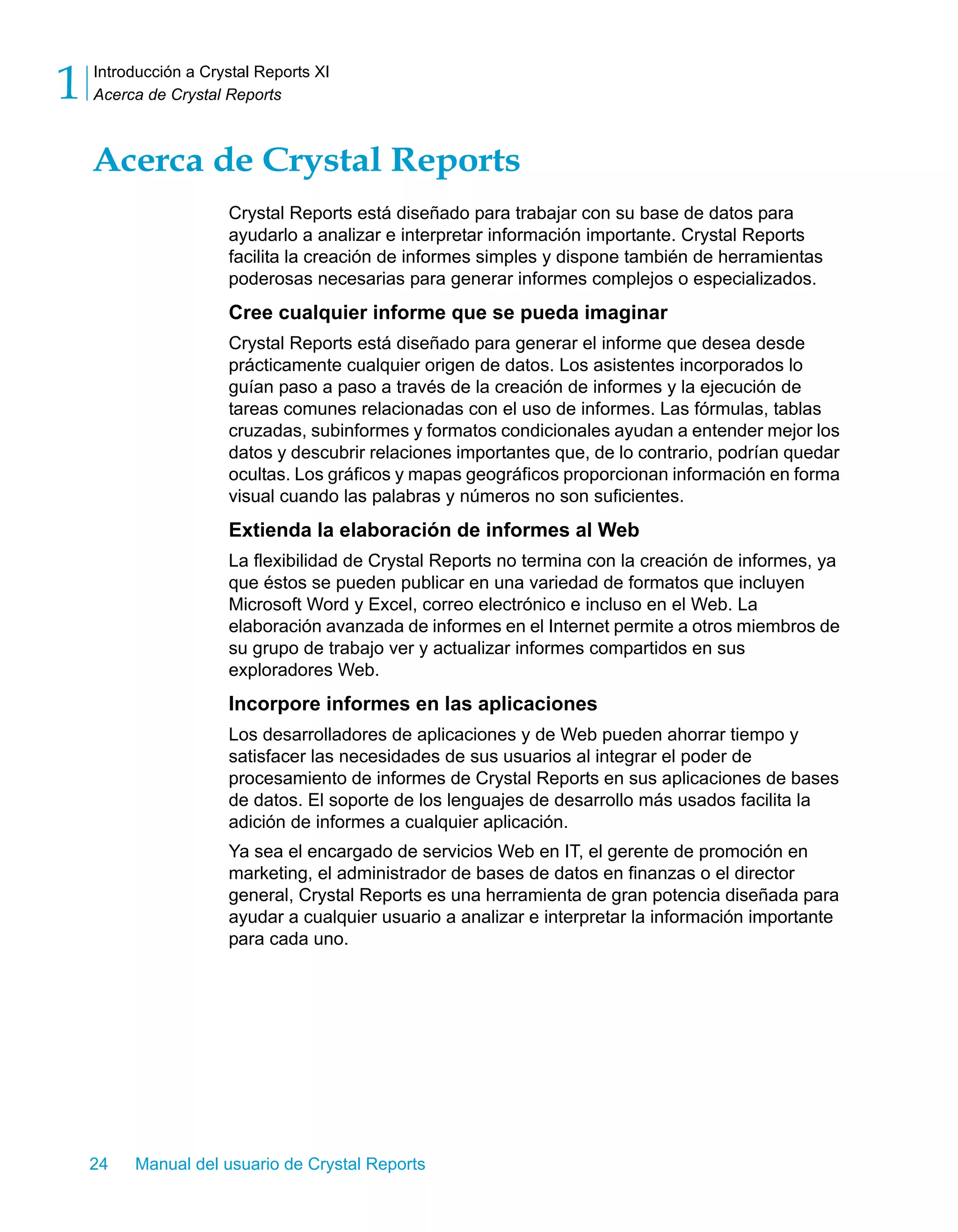 Introducción a Crystal Reports XI 
Acerca de Crystal Reports 1 
Acerca de Crystal Reports 
Crystal Reports está diseñado para trabajar con su base de datos para 
ayudarlo a analizar e interpretar información importante. Crystal Reports 
facilita la creación de informes simples y dispone también de herramientas 
poderosas necesarias para generar informes complejos o especializados. 
Cree cualquier informe que se pueda imaginar 
Crystal Reports está diseñado para generar el informe que desea desde 
prácticamente cualquier origen de datos. Los asistentes incorporados lo 
guían paso a paso a través de la creación de informes y la ejecución de 
tareas comunes relacionadas con el uso de informes. Las fórmulas, tablas 
cruzadas, subinformes y formatos condicionales ayudan a entender mejor los 
datos y descubrir relaciones importantes que, de lo contrario, podrían quedar 
ocultas. Los gráficos y mapas geográficos proporcionan información en forma 
visual cuando las palabras y números no son suficientes. 
Extienda la elaboración de informes al Web 
La flexibilidad de Crystal Reports no termina con la creación de informes, ya 
que éstos se pueden publicar en una variedad de formatos que incluyen 
Microsoft Word y Excel, correo electrónico e incluso en el Web. La 
elaboración avanzada de informes en el Internet permite a otros miembros de 
su grupo de trabajo ver y actualizar informes compartidos en sus 
exploradores Web. 
Incorpore informes en las aplicaciones 
Los desarrolladores de aplicaciones y de Web pueden ahorrar tiempo y 
satisfacer las necesidades de sus usuarios al integrar el poder de 
procesamiento de informes de Crystal Reports en sus aplicaciones de bases 
de datos. El soporte de los lenguajes de desarrollo más usados facilita la 
adición de informes a cualquier aplicación. 
Ya sea el encargado de servicios Web en IT, el gerente de promoción en 
marketing, el administrador de bases de datos en finanzas o el director 
general, Crystal Reports es una herramienta de gran potencia diseñada para 
ayudar a cualquier usuario a analizar e interpretar la información importante 
para cada uno. 
24 Manual del usuario de Crystal Reports 
 