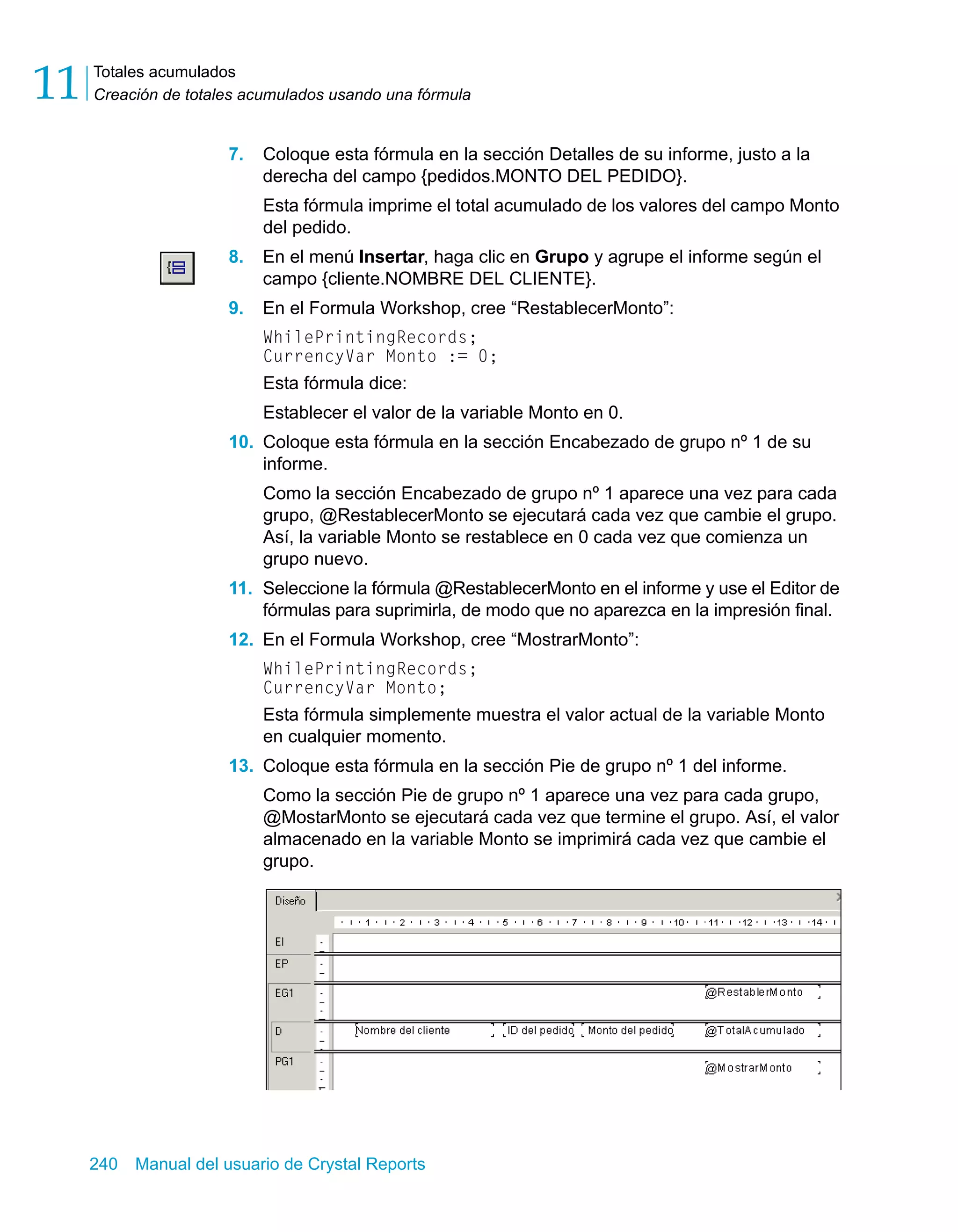 Totales acumulados 
Creación de totales acumulados usando una fórmula 11 
7. Coloque esta fórmula en la sección Detalles de su informe, justo a la 
derecha del campo {pedidos.MONTO DEL PEDIDO}. 
Esta fórmula imprime el total acumulado de los valores del campo Monto 
del pedido. 
8. En el menú Insertar, haga clic en Grupo y agrupe el informe según el 
campo {cliente.NOMBRE DEL CLIENTE}. 
9. En el Formula Workshop, cree “RestablecerMonto”: 
WhilePrintingRecords; 
CurrencyVar Monto := 0; 
Esta fórmula dice: 
Establecer el valor de la variable Monto en 0. 
10. Coloque esta fórmula en la sección Encabezado de grupo nº 1 de su 
informe. 
Como la sección Encabezado de grupo nº 1 aparece una vez para cada 
grupo, @RestablecerMonto se ejecutará cada vez que cambie el grupo. 
Así, la variable Monto se restablece en 0 cada vez que comienza un 
grupo nuevo. 
11. Seleccione la fórmula @RestablecerMonto en el informe y use el Editor de 
fórmulas para suprimirla, de modo que no aparezca en la impresión final. 
12. En el Formula Workshop, cree “MostrarMonto”: 
WhilePrintingRecords; 
CurrencyVar Monto; 
Esta fórmula simplemente muestra el valor actual de la variable Monto 
en cualquier momento. 
13. Coloque esta fórmula en la sección Pie de grupo nº 1 del informe. 
Como la sección Pie de grupo nº 1 aparece una vez para cada grupo, 
@MostarMonto se ejecutará cada vez que termine el grupo. Así, el valor 
almacenado en la variable Monto se imprimirá cada vez que cambie el 
grupo. 
240 Manual del usuario de Crystal Reports 
 