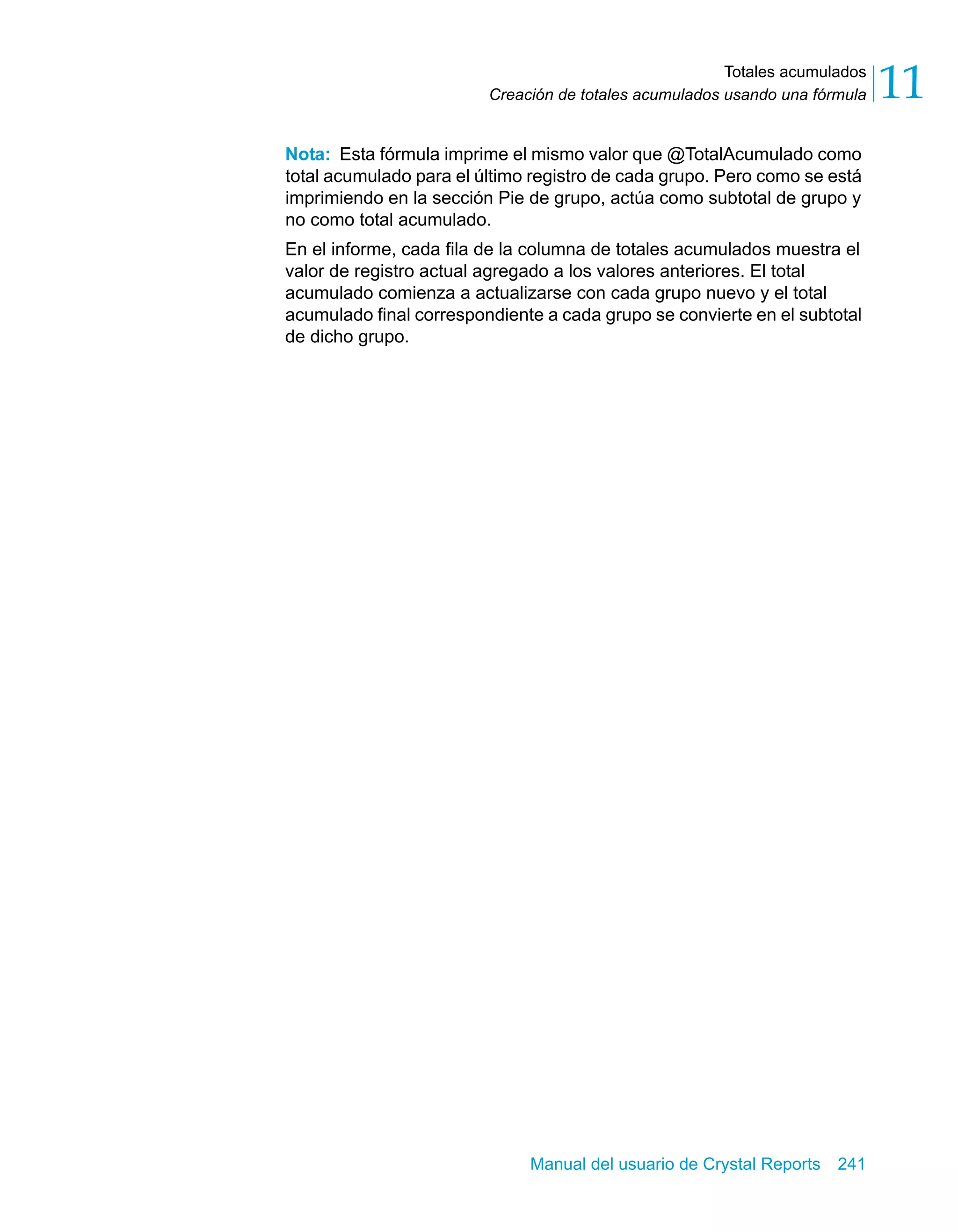 Totales acumulados 
11 
Creación de totales acumulados usando una fórmula Nota: Esta fórmula imprime el mismo valor que @TotalAcumulado como 
total acumulado para el último registro de cada grupo. Pero como se está 
imprimiendo en la sección Pie de grupo, actúa como subtotal de grupo y 
no como total acumulado. 
En el informe, cada fila de la columna de totales acumulados muestra el 
valor de registro actual agregado a los valores anteriores. El total 
acumulado comienza a actualizarse con cada grupo nuevo y el total 
acumulado final correspondiente a cada grupo se convierte en el subtotal 
de dicho grupo. 
Manual del usuario de Crystal Reports 241 
 