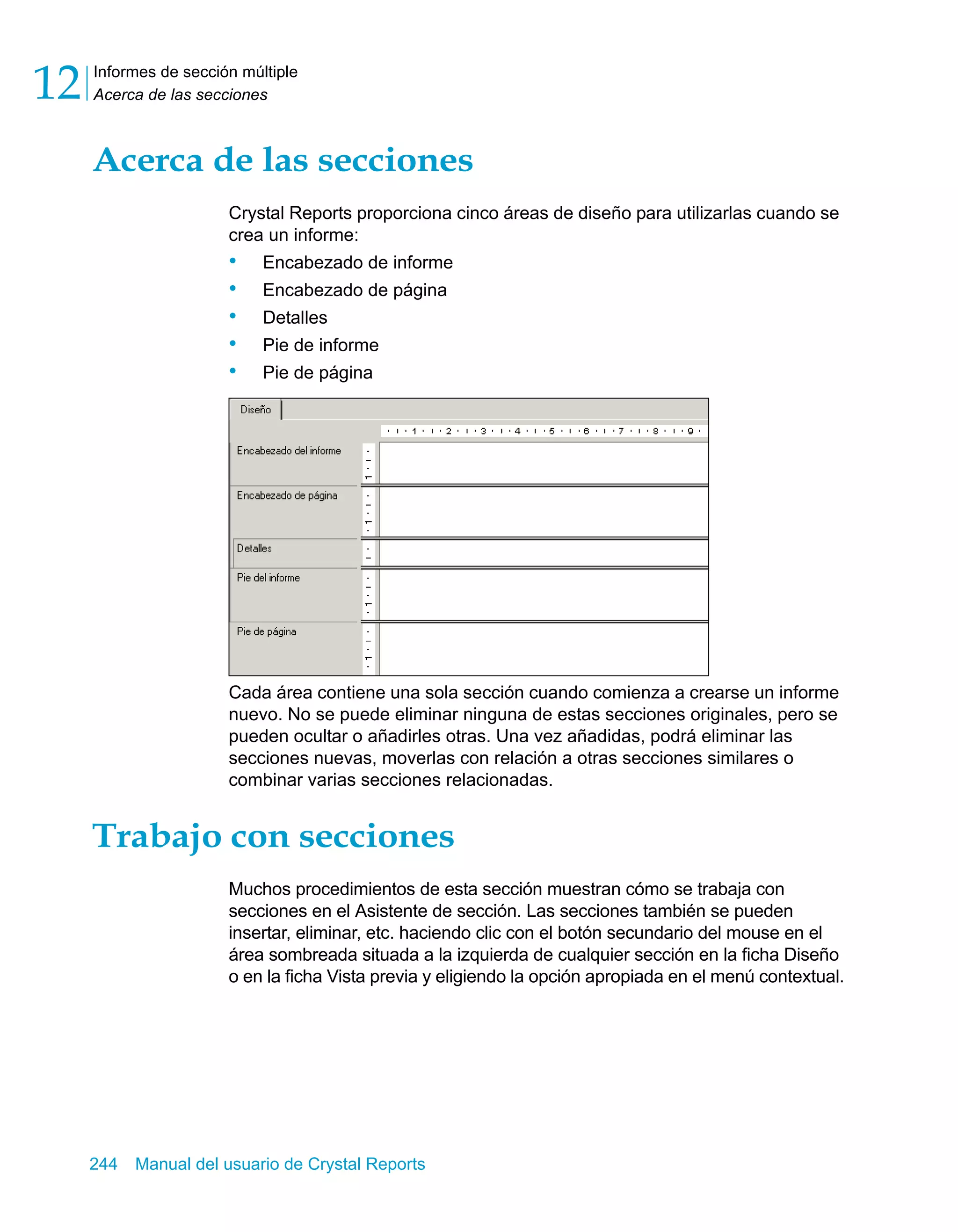 Informes de sección múltiple 
Acerca de las secciones 12 
Acerca de las secciones 
Crystal Reports proporciona cinco áreas de diseño para utilizarlas cuando se 
crea un informe: 
• Encabezado de informe 
• Encabezado de página 
• Detalles 
• Pie de informe 
• Pie de página 
Cada área contiene una sola sección cuando comienza a crearse un informe 
nuevo. No se puede eliminar ninguna de estas secciones originales, pero se 
pueden ocultar o añadirles otras. Una vez añadidas, podrá eliminar las 
secciones nuevas, moverlas con relación a otras secciones similares o 
combinar varias secciones relacionadas. 
Trabajo con secciones 
Muchos procedimientos de esta sección muestran cómo se trabaja con 
secciones en el Asistente de sección. Las secciones también se pueden 
insertar, eliminar, etc. haciendo clic con el botón secundario del mouse en el 
área sombreada situada a la izquierda de cualquier sección en la ficha Diseño 
o en la ficha Vista previa y eligiendo la opción apropiada en el menú contextual. 
244 Manual del usuario de Crystal Reports 
 