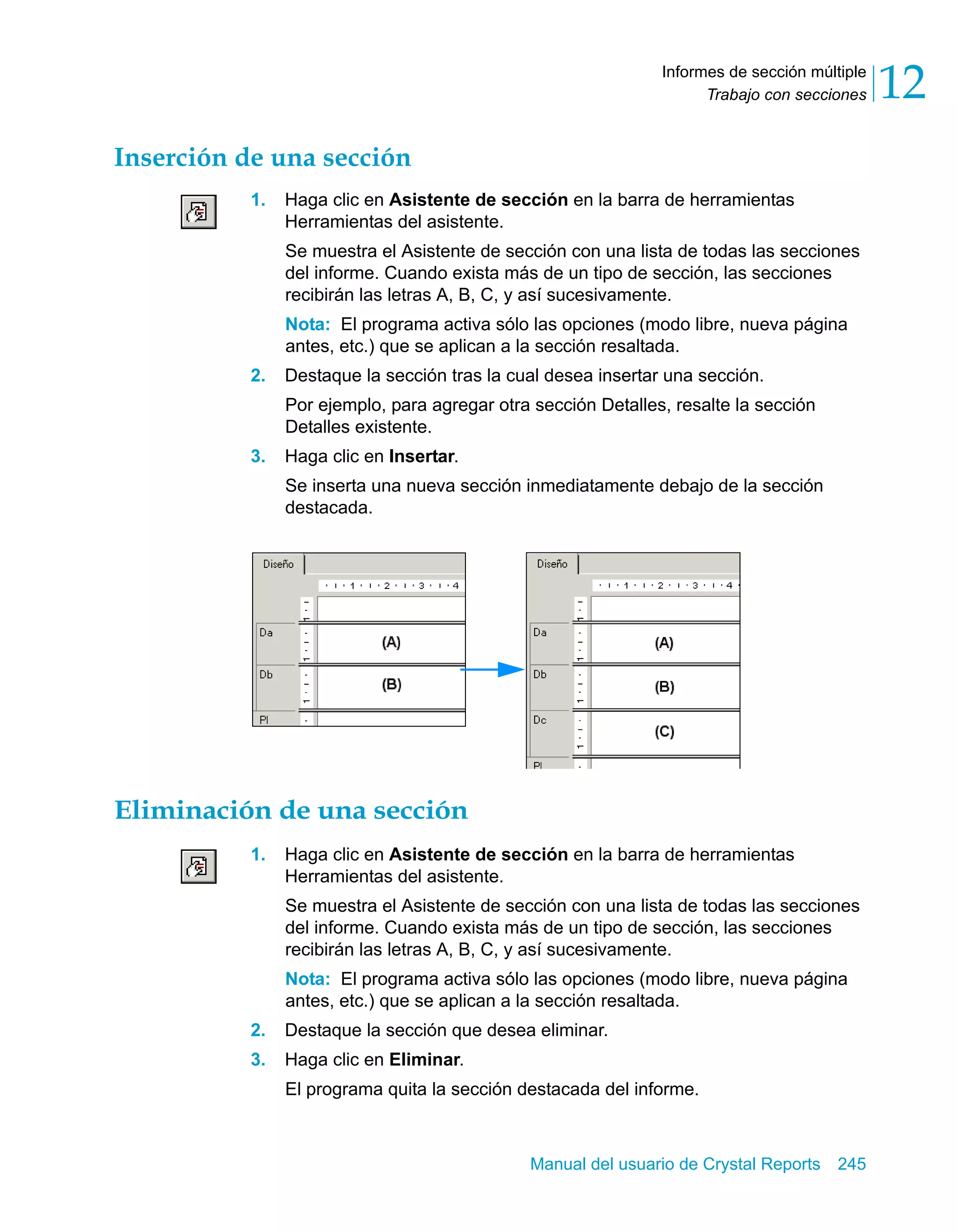 Trabajo con secciones 12 
Informes de sección múltiple 
Manual del usuario de Crystal Reports 245 
Inserción de una sección 
1. Haga clic en Asistente de sección en la barra de herramientas 
Herramientas del asistente. 
Se muestra el Asistente de sección con una lista de todas las secciones 
del informe. Cuando exista más de un tipo de sección, las secciones 
recibirán las letras A, B, C, y así sucesivamente. 
Nota: El programa activa sólo las opciones (modo libre, nueva página 
antes, etc.) que se aplican a la sección resaltada. 
2. Destaque la sección tras la cual desea insertar una sección. 
Por ejemplo, para agregar otra sección Detalles, resalte la sección 
Detalles existente. 
3. Haga clic en Insertar. 
Se inserta una nueva sección inmediatamente debajo de la sección 
destacada. 
Eliminación de una sección 
1. Haga clic en Asistente de sección en la barra de herramientas 
Herramientas del asistente. 
Se muestra el Asistente de sección con una lista de todas las secciones 
del informe. Cuando exista más de un tipo de sección, las secciones 
recibirán las letras A, B, C, y así sucesivamente. 
Nota: El programa activa sólo las opciones (modo libre, nueva página 
antes, etc.) que se aplican a la sección resaltada. 
2. Destaque la sección que desea eliminar. 
3. Haga clic en Eliminar. 
El programa quita la sección destacada del informe. 
 