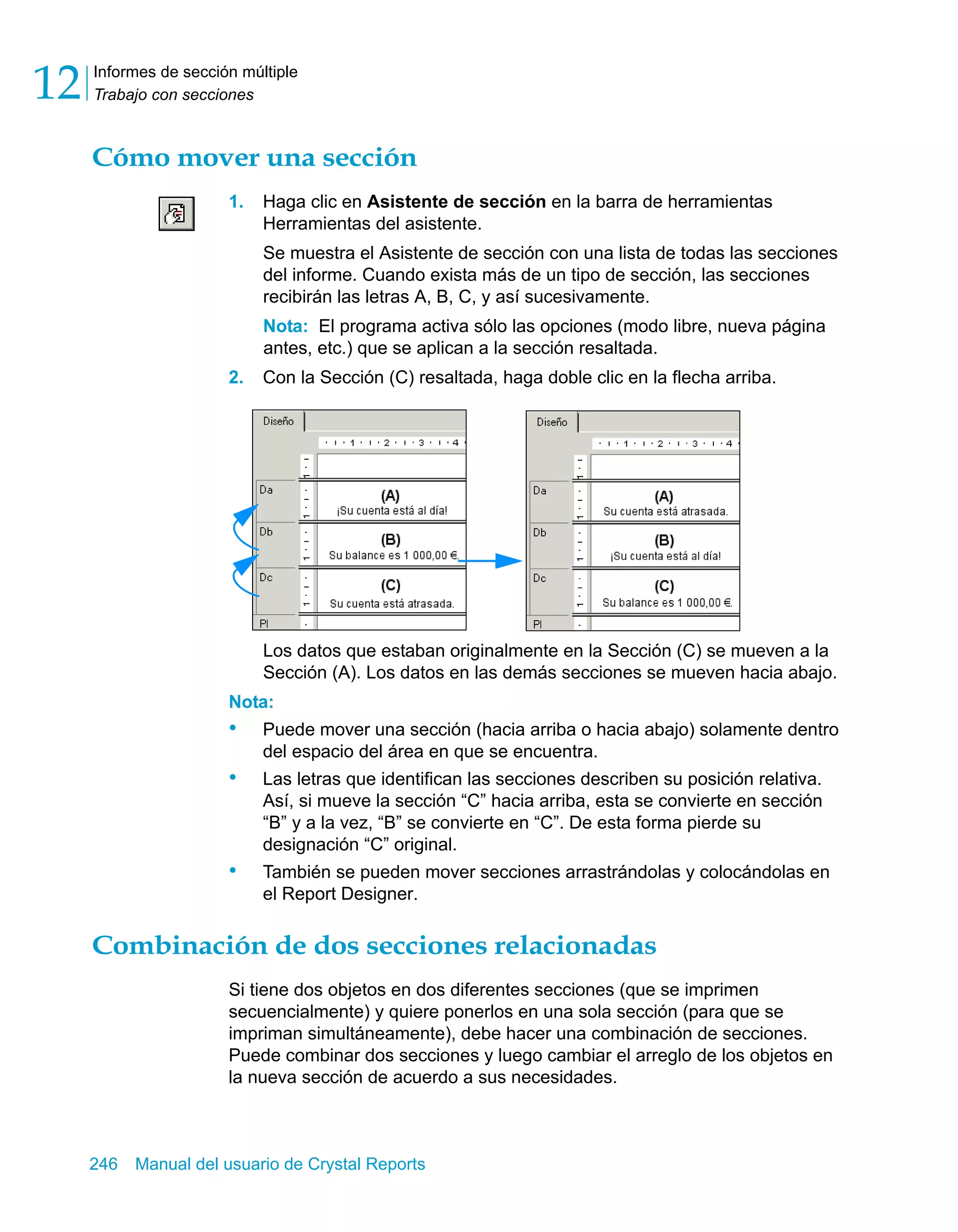 Informes de sección múltiple 
Trabajo con secciones 12 
Cómo mover una sección 
1. Haga clic en Asistente de sección en la barra de herramientas 
Herramientas del asistente. 
Se muestra el Asistente de sección con una lista de todas las secciones 
del informe. Cuando exista más de un tipo de sección, las secciones 
recibirán las letras A, B, C, y así sucesivamente. 
Nota: El programa activa sólo las opciones (modo libre, nueva página 
antes, etc.) que se aplican a la sección resaltada. 
2. Con la Sección (C) resaltada, haga doble clic en la flecha arriba. 
Los datos que estaban originalmente en la Sección (C) se mueven a la 
Sección (A). Los datos en las demás secciones se mueven hacia abajo. 
Nota: 
• Puede mover una sección (hacia arriba o hacia abajo) solamente dentro 
del espacio del área en que se encuentra. 
• Las letras que identifican las secciones describen su posición relativa. 
Así, si mueve la sección “C” hacia arriba, esta se convierte en sección 
“B” y a la vez, “B” se convierte en “C”. De esta forma pierde su 
designación “C” original. 
• También se pueden mover secciones arrastrándolas y colocándolas en 
el Report Designer. 
Combinación de dos secciones relacionadas 
Si tiene dos objetos en dos diferentes secciones (que se imprimen 
secuencialmente) y quiere ponerlos en una sola sección (para que se 
impriman simultáneamente), debe hacer una combinación de secciones. 
Puede combinar dos secciones y luego cambiar el arreglo de los objetos en 
la nueva sección de acuerdo a sus necesidades. 
246 Manual del usuario de Crystal Reports 
 