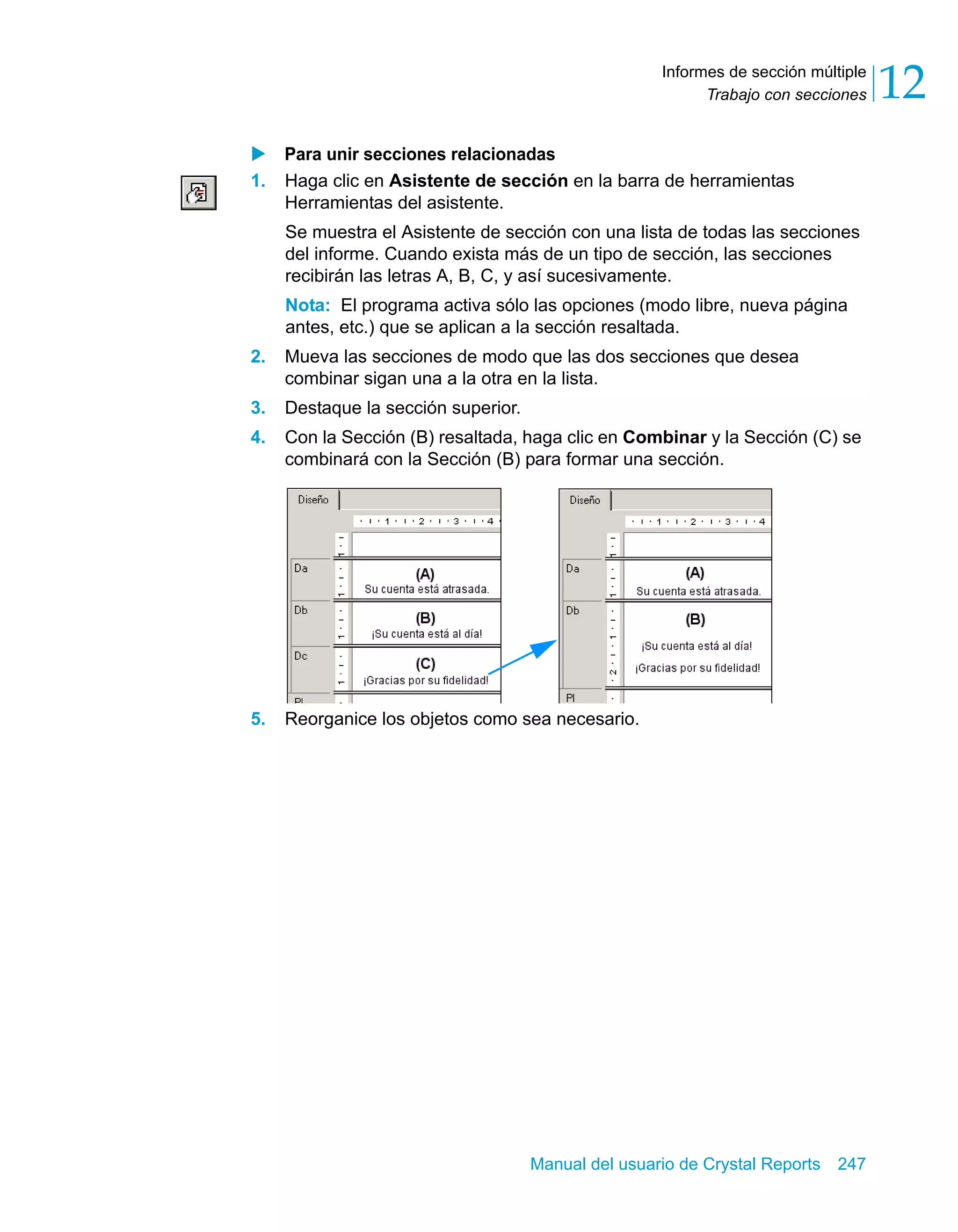 Trabajo con secciones 12 
Informes de sección múltiple 
X Para unir secciones relacionadas 
1. Haga clic en Asistente de sección en la barra de herramientas 
Herramientas del asistente. 
Se muestra el Asistente de sección con una lista de todas las secciones 
del informe. Cuando exista más de un tipo de sección, las secciones 
recibirán las letras A, B, C, y así sucesivamente. 
Nota: El programa activa sólo las opciones (modo libre, nueva página 
antes, etc.) que se aplican a la sección resaltada. 
2. Mueva las secciones de modo que las dos secciones que desea 
combinar sigan una a la otra en la lista. 
3. Destaque la sección superior. 
4. Con la Sección (B) resaltada, haga clic en Combinar y la Sección (C) se 
combinará con la Sección (B) para formar una sección. 
5. Reorganice los objetos como sea necesario. 
Manual del usuario de Crystal Reports 247 
 