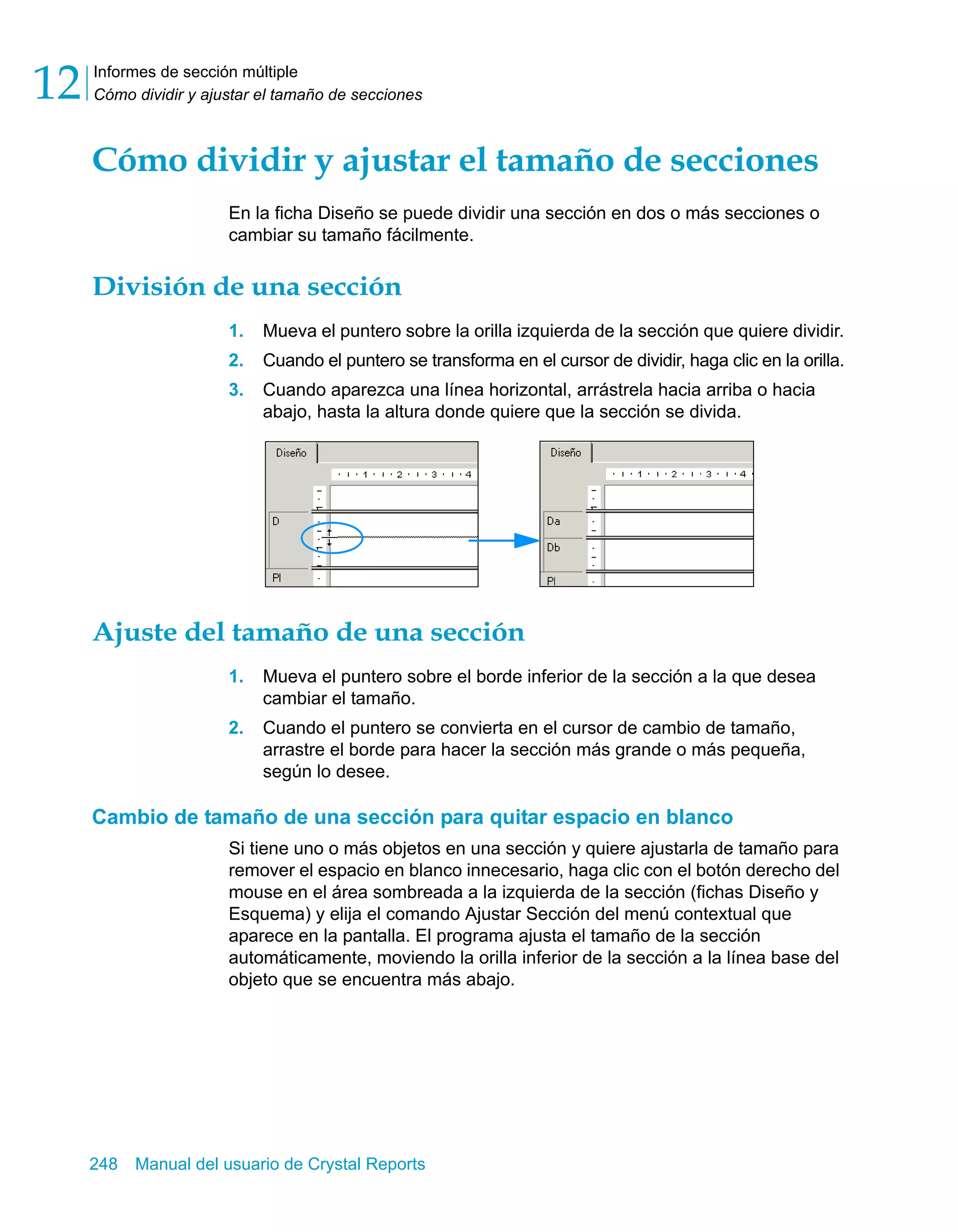 Informes de sección múltiple 
Cómo dividir y ajustar el tamaño de secciones 12 
Cómo dividir y ajustar el tamaño de secciones 
En la ficha Diseño se puede dividir una sección en dos o más secciones o 
cambiar su tamaño fácilmente. 
División de una sección 
1. Mueva el puntero sobre la orilla izquierda de la sección que quiere dividir. 
2. Cuando el puntero se transforma en el cursor de dividir, haga clic en la orilla. 
3. Cuando aparezca una línea horizontal, arrástrela hacia arriba o hacia 
abajo, hasta la altura donde quiere que la sección se divida. 
Ajuste del tamaño de una sección 
1. Mueva el puntero sobre el borde inferior de la sección a la que desea 
cambiar el tamaño. 
2. Cuando el puntero se convierta en el cursor de cambio de tamaño, 
arrastre el borde para hacer la sección más grande o más pequeña, 
según lo desee. 
Cambio de tamaño de una sección para quitar espacio en blanco 
Si tiene uno o más objetos en una sección y quiere ajustarla de tamaño para 
remover el espacio en blanco innecesario, haga clic con el botón derecho del 
mouse en el área sombreada a la izquierda de la sección (fichas Diseño y 
Esquema) y elija el comando Ajustar Sección del menú contextual que 
aparece en la pantalla. El programa ajusta el tamaño de la sección 
automáticamente, moviendo la orilla inferior de la sección a la línea base del 
objeto que se encuentra más abajo. 
248 Manual del usuario de Crystal Reports 
 