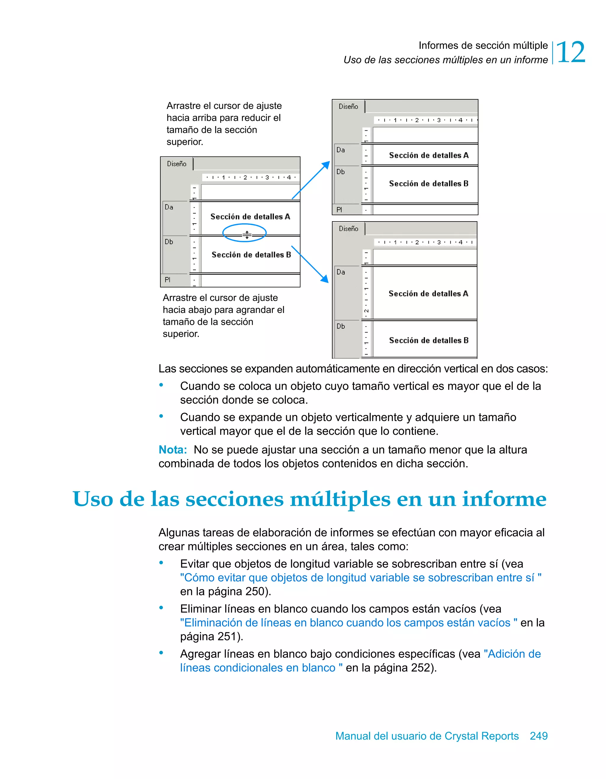 Informes de sección múltiple 
12 
Uso de las secciones múltiples en un informe Arrastre el cursor de ajuste 
hacia arriba para reducir el 
tamaño de la sección 
superior. 
Arrastre el cursor de ajuste 
hacia abajo para agrandar el 
tamaño de la sección 
superior. 
Las secciones se expanden automáticamente en dirección vertical en dos casos: 
• Cuando se coloca un objeto cuyo tamaño vertical es mayor que el de la 
Manual del usuario de Crystal Reports 249 
sección donde se coloca. 
• Cuando se expande un objeto verticalmente y adquiere un tamaño 
vertical mayor que el de la sección que lo contiene. 
Nota: No se puede ajustar una sección a un tamaño menor que la altura 
combinada de todos los objetos contenidos en dicha sección. 
Uso de las secciones múltiples en un informe 
Algunas tareas de elaboración de informes se efectúan con mayor eficacia al 
crear múltiples secciones en un área, tales como: 
• Evitar que objetos de longitud variable se sobrescriban entre sí (vea 
"Cómo evitar que objetos de longitud variable se sobrescriban entre sí " 
en la página 250). 
• Eliminar líneas en blanco cuando los campos están vacíos (vea 
"Eliminación de líneas en blanco cuando los campos están vacíos " en la 
página 251). 
• Agregar líneas en blanco bajo condiciones específicas (vea "Adición de 
líneas condicionales en blanco " en la página 252). 
 
