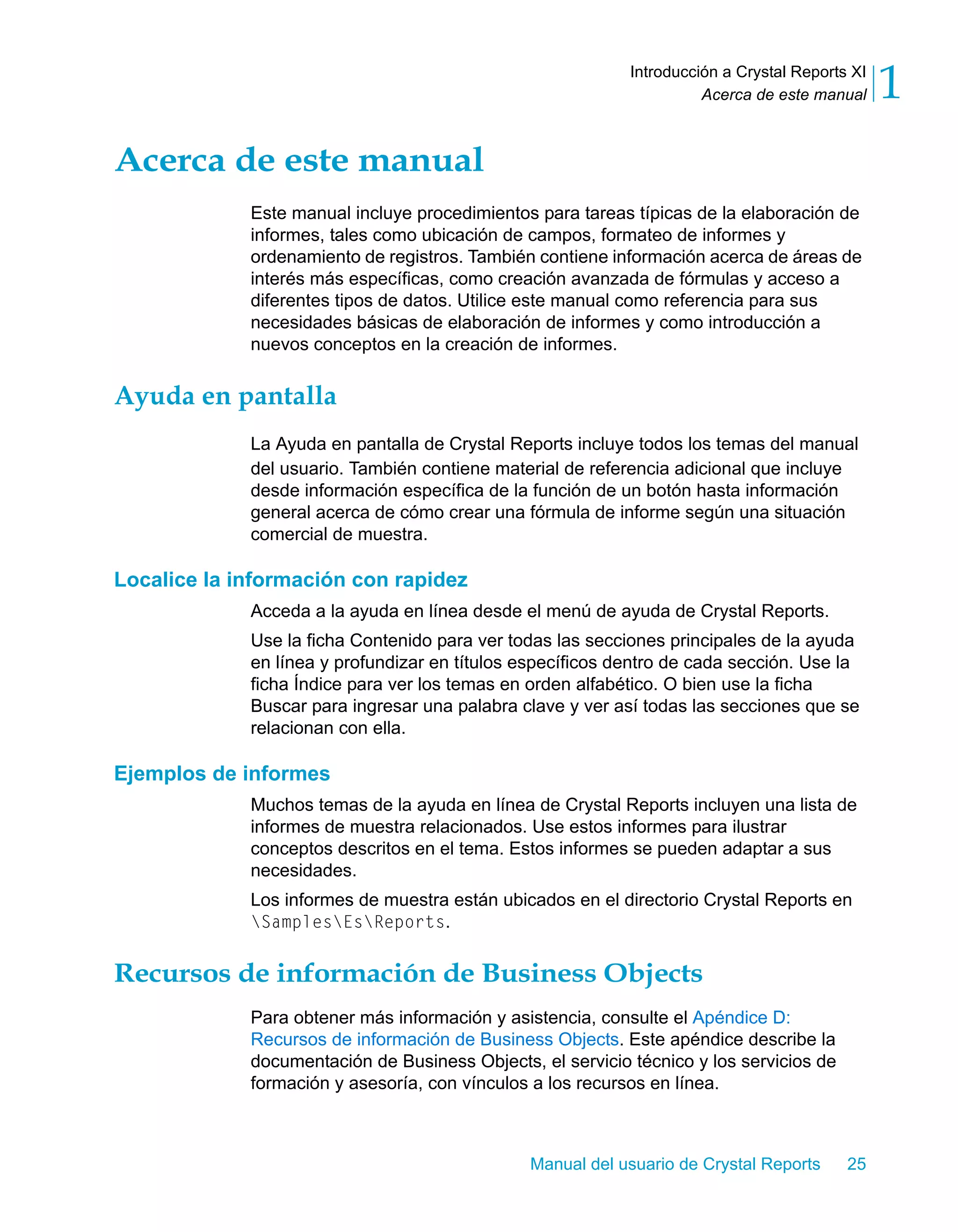 Acerca de este manual 1 
Introducción a Crystal Reports XI 
Manual del usuario de Crystal Reports 25 
Acerca de este manual 
Este manual incluye procedimientos para tareas típicas de la elaboración de 
informes, tales como ubicación de campos, formateo de informes y 
ordenamiento de registros. También contiene información acerca de áreas de 
interés más específicas, como creación avanzada de fórmulas y acceso a 
diferentes tipos de datos. Utilice este manual como referencia para sus 
necesidades básicas de elaboración de informes y como introducción a 
nuevos conceptos en la creación de informes. 
Ayuda en pantalla 
La Ayuda en pantalla de Crystal Reports incluye todos los temas del manual 
del usuario. También contiene material de referencia adicional que incluye 
desde información específica de la función de un botón hasta información 
general acerca de cómo crear una fórmula de informe según una situación 
comercial de muestra. 
Localice la información con rapidez 
Acceda a la ayuda en línea desde el menú de ayuda de Crystal Reports. 
Use la ficha Contenido para ver todas las secciones principales de la ayuda 
en línea y profundizar en títulos específicos dentro de cada sección. Use la 
ficha Índice para ver los temas en orden alfabético. O bien use la ficha 
Buscar para ingresar una palabra clave y ver así todas las secciones que se 
relacionan con ella. 
Ejemplos de informes 
Muchos temas de la ayuda en línea de Crystal Reports incluyen una lista de 
informes de muestra relacionados. Use estos informes para ilustrar 
conceptos descritos en el tema. Estos informes se pueden adaptar a sus 
necesidades. 
Los informes de muestra están ubicados en el directorio Crystal Reports en 
SamplesEsReports. 
Recursos de información de Business Objects 
Para obtener más información y asistencia, consulte el Apéndice D: 
Recursos de información de Business Objects. Este apéndice describe la 
documentación de Business Objects, el servicio técnico y los servicios de 
formación y asesoría, con vínculos a los recursos en línea. 
 