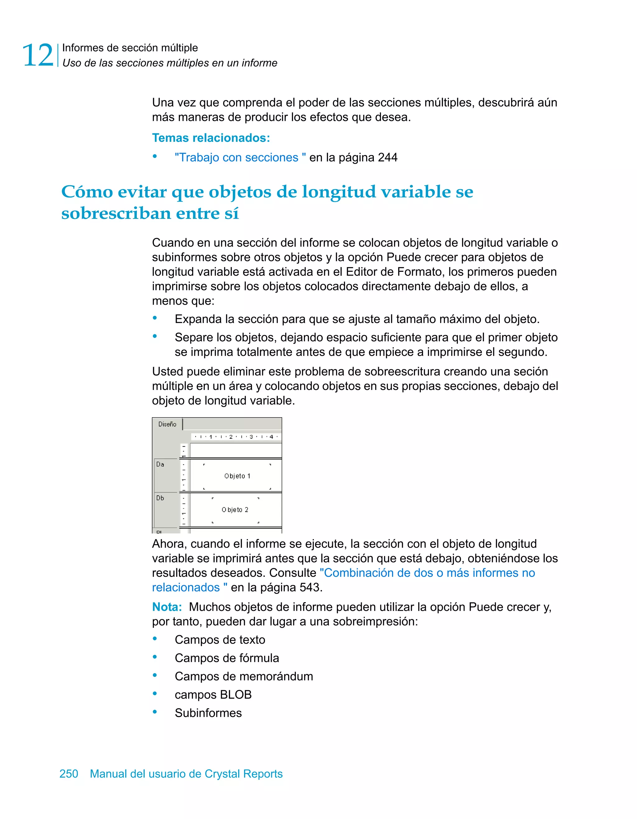 Informes de sección múltiple 
Uso de las secciones múltiples en un informe 12 
Una vez que comprenda el poder de las secciones múltiples, descubrirá aún 
más maneras de producir los efectos que desea. 
Temas relacionados: 
• "Trabajo con secciones " en la página 244 
Cómo evitar que objetos de longitud variable se 
sobrescriban entre sí 
Cuando en una sección del informe se colocan objetos de longitud variable o 
subinformes sobre otros objetos y la opción Puede crecer para objetos de 
longitud variable está activada en el Editor de Formato, los primeros pueden 
imprimirse sobre los objetos colocados directamente debajo de ellos, a 
menos que: 
• Expanda la sección para que se ajuste al tamaño máximo del objeto. 
• Separe los objetos, dejando espacio suficiente para que el primer objeto 
se imprima totalmente antes de que empiece a imprimirse el segundo. 
Usted puede eliminar este problema de sobreescritura creando una seción 
múltiple en un área y colocando objetos en sus propias secciones, debajo del 
objeto de longitud variable. 
Ahora, cuando el informe se ejecute, la sección con el objeto de longitud 
variable se imprimirá antes que la sección que está debajo, obteniéndose los 
resultados deseados. Consulte "Combinación de dos o más informes no 
relacionados " en la página 543. 
Nota: Muchos objetos de informe pueden utilizar la opción Puede crecer y, 
por tanto, pueden dar lugar a una sobreimpresión: 
• Campos de texto 
• Campos de fórmula 
• Campos de memorándum 
• campos BLOB 
• Subinformes 
250 Manual del usuario de Crystal Reports 
 