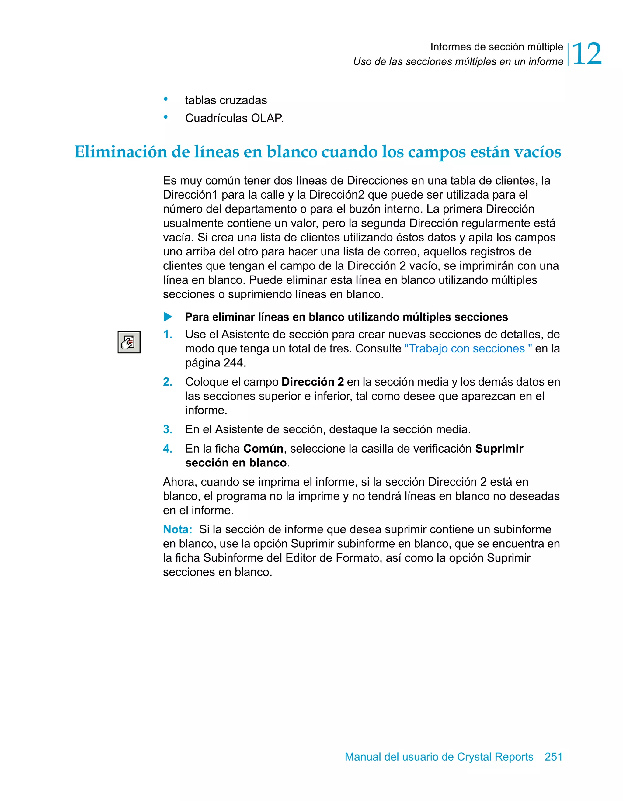 Informes de sección múltiple 
12 
Uso de las secciones múltiples en un informe Manual del usuario de Crystal Reports 251 
• tablas cruzadas 
• Cuadrículas OLAP. 
Eliminación de líneas en blanco cuando los campos están vacíos 
Es muy común tener dos líneas de Direcciones en una tabla de clientes, la 
Dirección1 para la calle y la Dirección2 que puede ser utilizada para el 
número del departamento o para el buzón interno. La primera Dirección 
usualmente contiene un valor, pero la segunda Dirección regularmente está 
vacía. Si crea una lista de clientes utilizando éstos datos y apila los campos 
uno arriba del otro para hacer una lista de correo, aquellos registros de 
clientes que tengan el campo de la Dirección 2 vacío, se imprimirán con una 
línea en blanco. Puede eliminar esta línea en blanco utilizando múltiples 
secciones o suprimiendo líneas en blanco. 
X Para eliminar líneas en blanco utilizando múltiples secciones 
1. Use el Asistente de sección para crear nuevas secciones de detalles, de 
modo que tenga un total de tres. Consulte "Trabajo con secciones " en la 
página 244. 
2. Coloque el campo Dirección 2 en la sección media y los demás datos en 
las secciones superior e inferior, tal como desee que aparezcan en el 
informe. 
3. En el Asistente de sección, destaque la sección media. 
4. En la ficha Común, seleccione la casilla de verificación Suprimir 
sección en blanco. 
Ahora, cuando se imprima el informe, si la sección Dirección 2 está en 
blanco, el programa no la imprime y no tendrá líneas en blanco no deseadas 
en el informe. 
Nota: Si la sección de informe que desea suprimir contiene un subinforme 
en blanco, use la opción Suprimir subinforme en blanco, que se encuentra en 
la ficha Subinforme del Editor de Formato, así como la opción Suprimir 
secciones en blanco. 
 