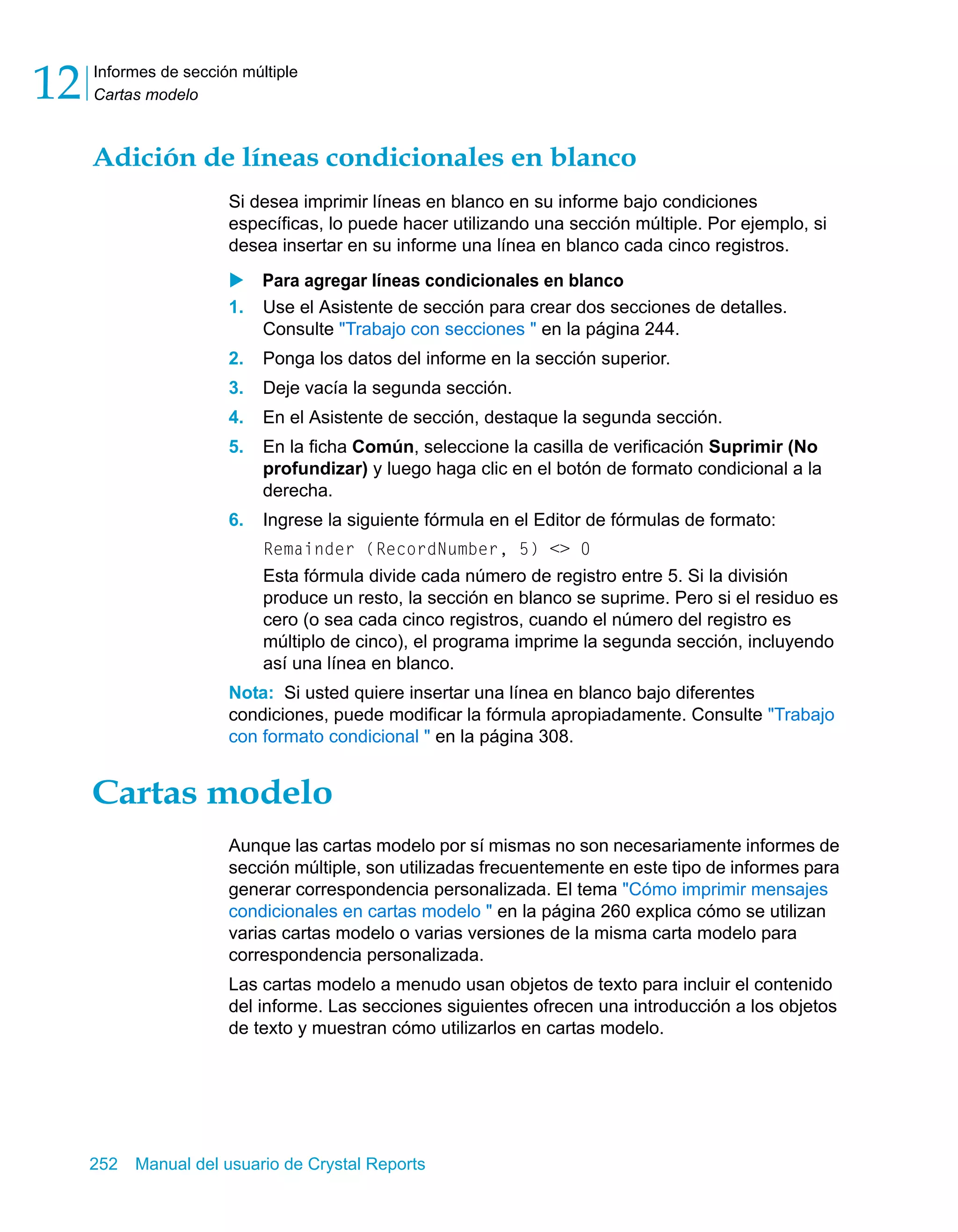 Informes de sección múltiple 
Cartas modelo 12 
Adición de líneas condicionales en blanco 
Si desea imprimir líneas en blanco en su informe bajo condiciones 
específicas, lo puede hacer utilizando una sección múltiple. Por ejemplo, si 
desea insertar en su informe una línea en blanco cada cinco registros. 
X Para agregar líneas condicionales en blanco 
1. Use el Asistente de sección para crear dos secciones de detalles. 
Consulte "Trabajo con secciones " en la página 244. 
2. Ponga los datos del informe en la sección superior. 
3. Deje vacía la segunda sección. 
4. En el Asistente de sección, destaque la segunda sección. 
5. En la ficha Común, seleccione la casilla de verificación Suprimir (No 
profundizar) y luego haga clic en el botón de formato condicional a la 
derecha. 
6. Ingrese la siguiente fórmula en el Editor de fórmulas de formato: 
Remainder (RecordNumber, 5) <> 0 
Esta fórmula divide cada número de registro entre 5. Si la división 
produce un resto, la sección en blanco se suprime. Pero si el residuo es 
cero (o sea cada cinco registros, cuando el número del registro es 
múltiplo de cinco), el programa imprime la segunda sección, incluyendo 
así una línea en blanco. 
Nota: Si usted quiere insertar una línea en blanco bajo diferentes 
condiciones, puede modificar la fórmula apropiadamente. Consulte "Trabajo 
con formato condicional " en la página 308. 
Cartas modelo 
Aunque las cartas modelo por sí mismas no son necesariamente informes de 
sección múltiple, son utilizadas frecuentemente en este tipo de informes para 
generar correspondencia personalizada. El tema "Cómo imprimir mensajes 
condicionales en cartas modelo " en la página 260 explica cómo se utilizan 
varias cartas modelo o varias versiones de la misma carta modelo para 
correspondencia personalizada. 
Las cartas modelo a menudo usan objetos de texto para incluir el contenido 
del informe. Las secciones siguientes ofrecen una introducción a los objetos 
de texto y muestran cómo utilizarlos en cartas modelo. 
252 Manual del usuario de Crystal Reports 
 