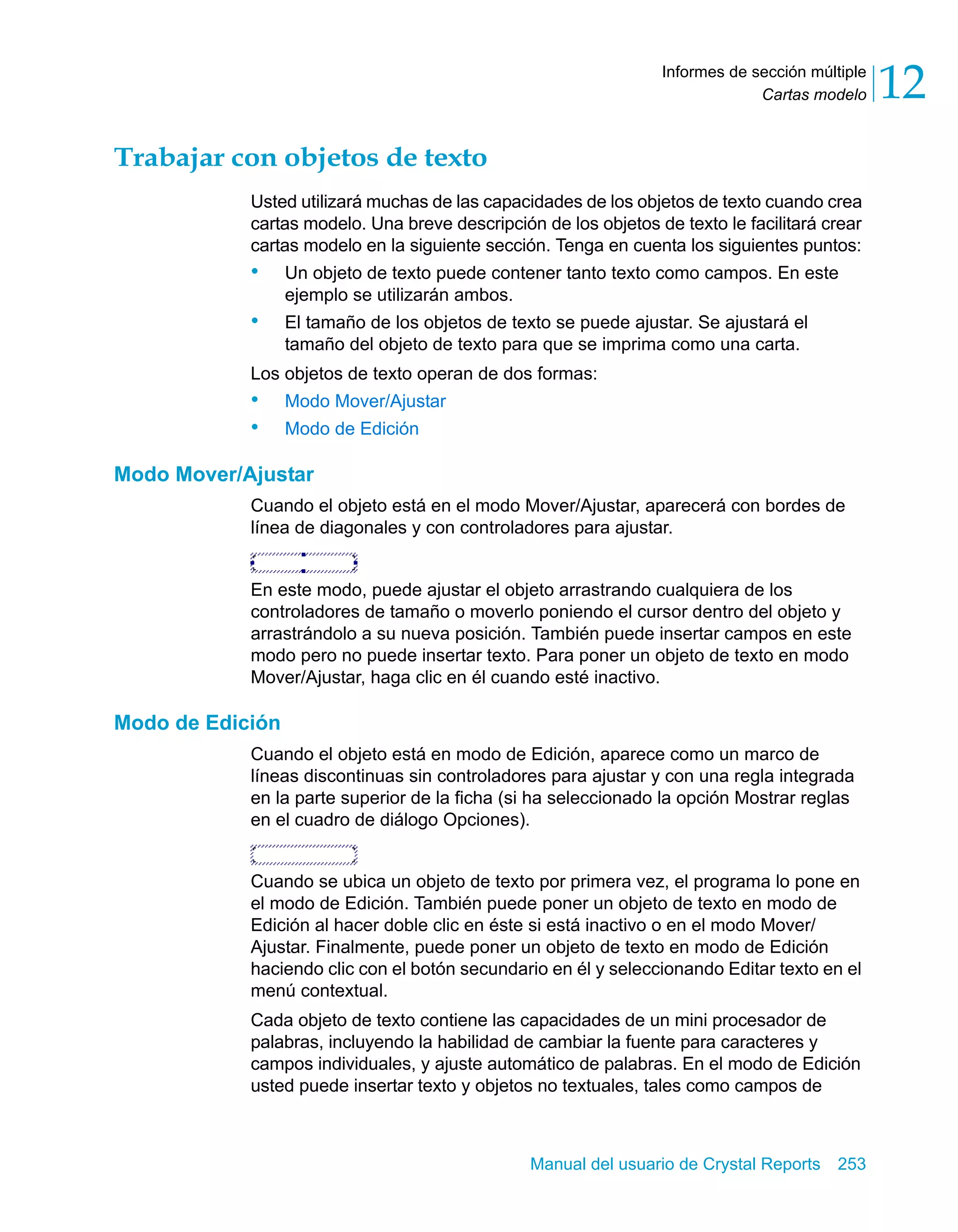 Cartas modelo 12 
Informes de sección múltiple 
Manual del usuario de Crystal Reports 253 
Trabajar con objetos de texto 
Usted utilizará muchas de las capacidades de los objetos de texto cuando crea 
cartas modelo. Una breve descripción de los objetos de texto le facilitará crear 
cartas modelo en la siguiente sección. Tenga en cuenta los siguientes puntos: 
• Un objeto de texto puede contener tanto texto como campos. En este 
ejemplo se utilizarán ambos. 
• El tamaño de los objetos de texto se puede ajustar. Se ajustará el 
tamaño del objeto de texto para que se imprima como una carta. 
Los objetos de texto operan de dos formas: 
• Modo Mover/Ajustar 
• Modo de Edición 
Modo Mover/Ajustar 
Cuando el objeto está en el modo Mover/Ajustar, aparecerá con bordes de 
línea de diagonales y con controladores para ajustar. 
En este modo, puede ajustar el objeto arrastrando cualquiera de los 
controladores de tamaño o moverlo poniendo el cursor dentro del objeto y 
arrastrándolo a su nueva posición. También puede insertar campos en este 
modo pero no puede insertar texto. Para poner un objeto de texto en modo 
Mover/Ajustar, haga clic en él cuando esté inactivo. 
Modo de Edición 
Cuando el objeto está en modo de Edición, aparece como un marco de 
líneas discontinuas sin controladores para ajustar y con una regla integrada 
en la parte superior de la ficha (si ha seleccionado la opción Mostrar reglas 
en el cuadro de diálogo Opciones). 
Cuando se ubica un objeto de texto por primera vez, el programa lo pone en 
el modo de Edición. También puede poner un objeto de texto en modo de 
Edición al hacer doble clic en éste si está inactivo o en el modo Mover/ 
Ajustar. Finalmente, puede poner un objeto de texto en modo de Edición 
haciendo clic con el botón secundario en él y seleccionando Editar texto en el 
menú contextual. 
Cada objeto de texto contiene las capacidades de un mini procesador de 
palabras, incluyendo la habilidad de cambiar la fuente para caracteres y 
campos individuales, y ajuste automático de palabras. En el modo de Edición 
usted puede insertar texto y objetos no textuales, tales como campos de 
 