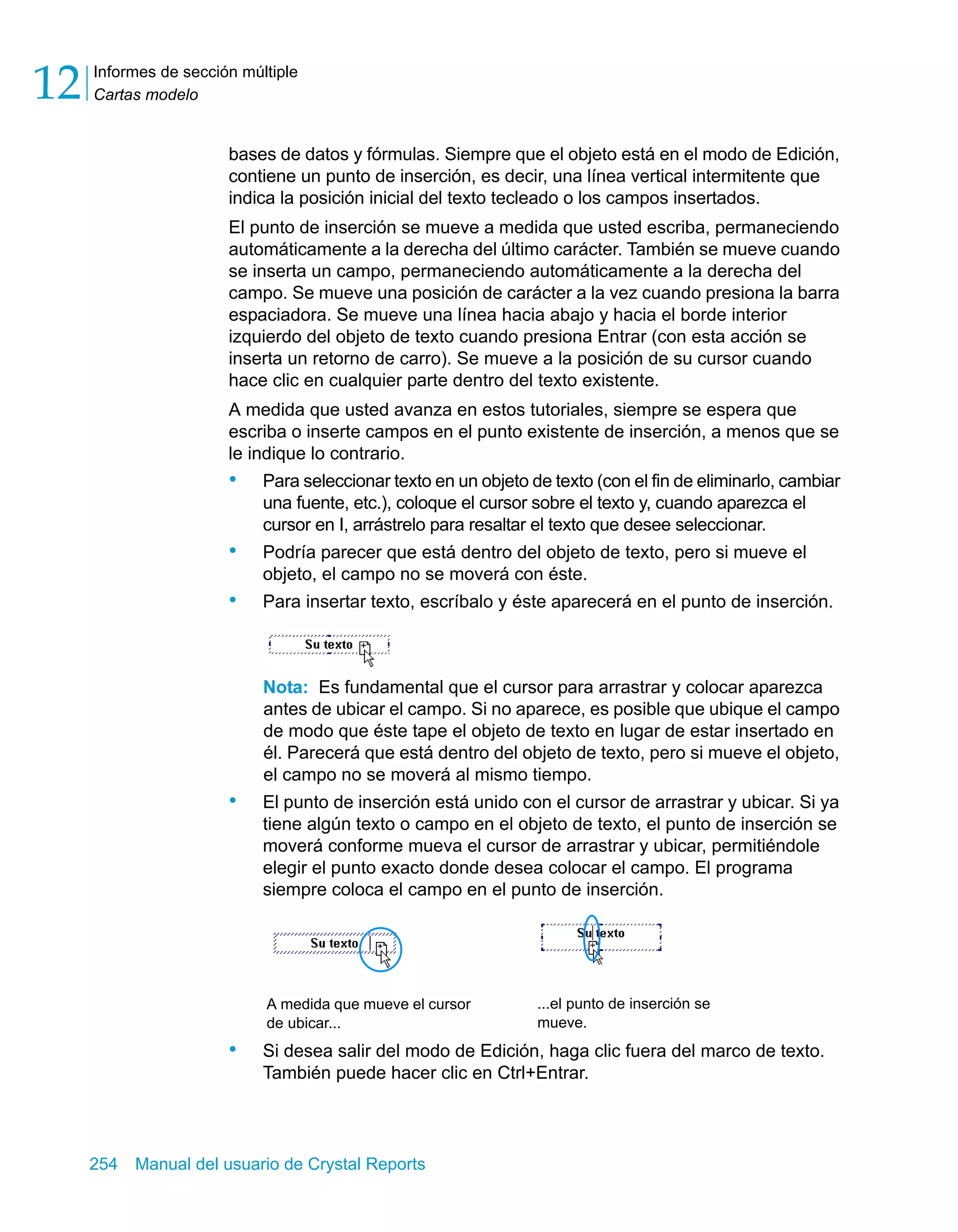 Informes de sección múltiple 
Cartas modelo 12 
bases de datos y fórmulas. Siempre que el objeto está en el modo de Edición, 
contiene un punto de inserción, es decir, una línea vertical intermitente que 
indica la posición inicial del texto tecleado o los campos insertados. 
El punto de inserción se mueve a medida que usted escriba, permaneciendo 
automáticamente a la derecha del último carácter. También se mueve cuando 
se inserta un campo, permaneciendo automáticamente a la derecha del 
campo. Se mueve una posición de carácter a la vez cuando presiona la barra 
espaciadora. Se mueve una línea hacia abajo y hacia el borde interior 
izquierdo del objeto de texto cuando presiona Entrar (con esta acción se 
inserta un retorno de carro). Se mueve a la posición de su cursor cuando 
hace clic en cualquier parte dentro del texto existente. 
A medida que usted avanza en estos tutoriales, siempre se espera que 
escriba o inserte campos en el punto existente de inserción, a menos que se 
le indique lo contrario. 
• Para seleccionar texto en un objeto de texto (con el fin de eliminarlo, cambiar 
una fuente, etc.), coloque el cursor sobre el texto y, cuando aparezca el 
cursor en I, arrástrelo para resaltar el texto que desee seleccionar. 
• Podría parecer que está dentro del objeto de texto, pero si mueve el 
objeto, el campo no se moverá con éste. 
• Para insertar texto, escríbalo y éste aparecerá en el punto de inserción. 
Nota: Es fundamental que el cursor para arrastrar y colocar aparezca 
antes de ubicar el campo. Si no aparece, es posible que ubique el campo 
de modo que éste tape el objeto de texto en lugar de estar insertado en 
él. Parecerá que está dentro del objeto de texto, pero si mueve el objeto, 
el campo no se moverá al mismo tiempo. 
• El punto de inserción está unido con el cursor de arrastrar y ubicar. Si ya 
tiene algún texto o campo en el objeto de texto, el punto de inserción se 
moverá conforme mueva el cursor de arrastrar y ubicar, permitiéndole 
elegir el punto exacto donde desea colocar el campo. El programa 
siempre coloca el campo en el punto de inserción. 
A medida que mueve el cursor 
de ubicar... 
• Si desea salir del modo de Edición, haga clic fuera del marco de texto. 
También puede hacer clic en Ctrl+Entrar. 
254 Manual del usuario de Crystal Reports 
...el punto de inserción se 
mueve. 
 