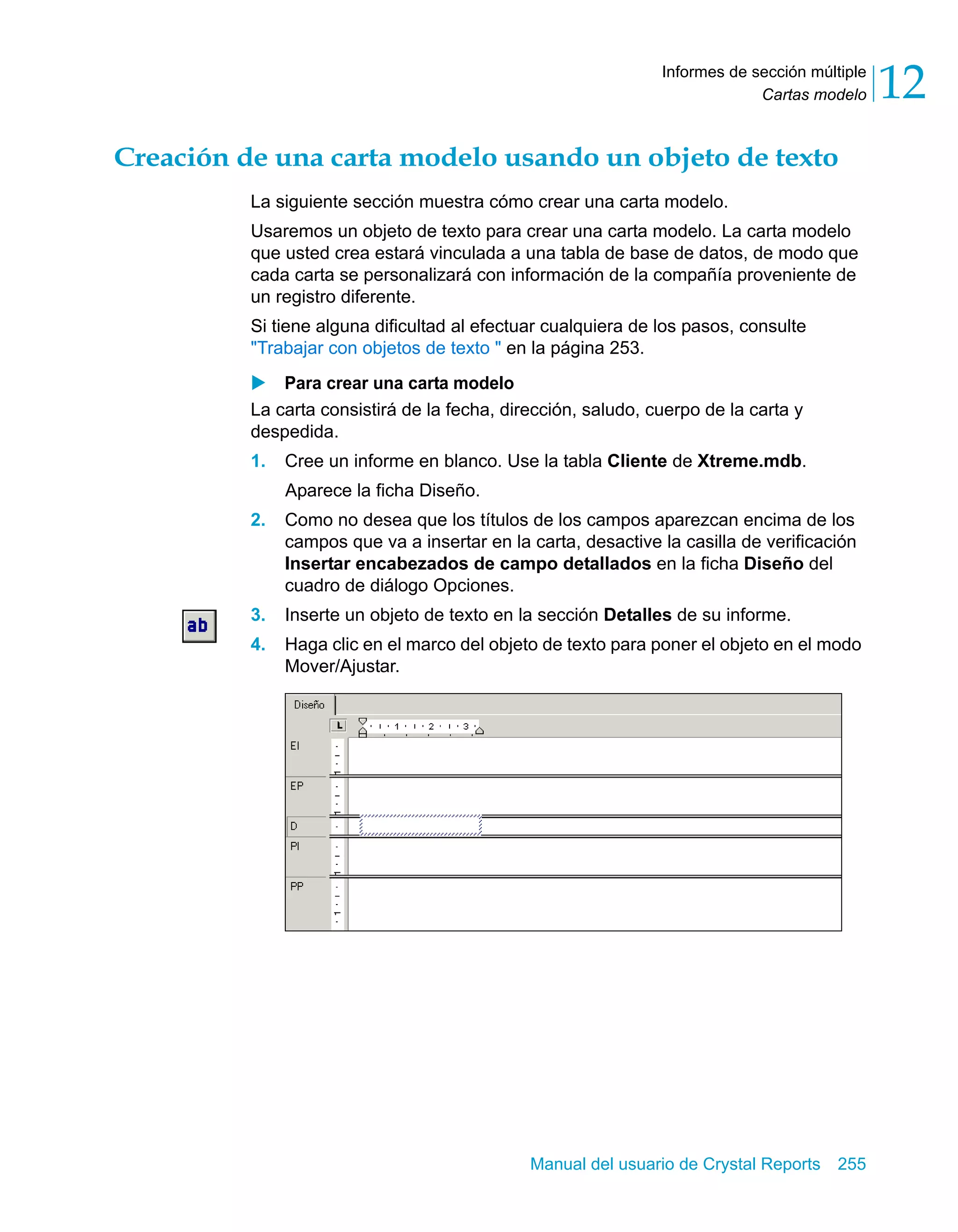 Cartas modelo 12 
Informes de sección múltiple 
Creación de una carta modelo usando un objeto de texto 
La siguiente sección muestra cómo crear una carta modelo. 
Usaremos un objeto de texto para crear una carta modelo. La carta modelo 
que usted crea estará vinculada a una tabla de base de datos, de modo que 
cada carta se personalizará con información de la compañía proveniente de 
un registro diferente. 
Si tiene alguna dificultad al efectuar cualquiera de los pasos, consulte 
"Trabajar con objetos de texto " en la página 253. 
X Para crear una carta modelo 
La carta consistirá de la fecha, dirección, saludo, cuerpo de la carta y 
despedida. 
1. Cree un informe en blanco. Use la tabla Cliente de Xtreme.mdb. 
Manual del usuario de Crystal Reports 255 
Aparece la ficha Diseño. 
2. Como no desea que los títulos de los campos aparezcan encima de los 
campos que va a insertar en la carta, desactive la casilla de verificación 
Insertar encabezados de campo detallados en la ficha Diseño del 
cuadro de diálogo Opciones. 
3. Inserte un objeto de texto en la sección Detalles de su informe. 
4. Haga clic en el marco del objeto de texto para poner el objeto en el modo 
Mover/Ajustar. 
 