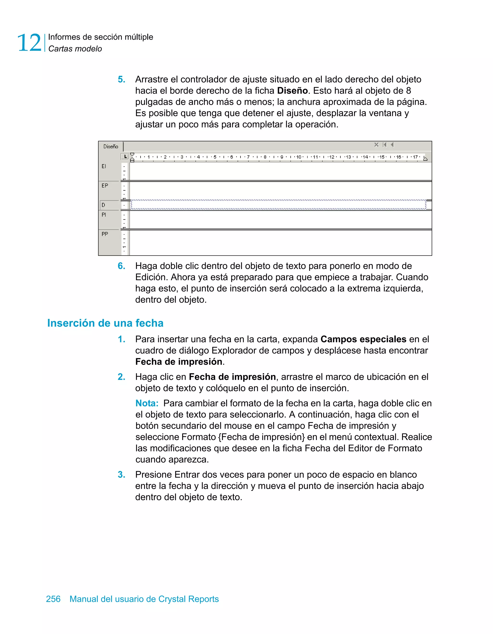 Informes de sección múltiple 
Cartas modelo 12 
5. Arrastre el controlador de ajuste situado en el lado derecho del objeto 
hacia el borde derecho de la ficha Diseño. Esto hará al objeto de 8 
pulgadas de ancho más o menos; la anchura aproximada de la página. 
Es posible que tenga que detener el ajuste, desplazar la ventana y 
ajustar un poco más para completar la operación. 
6. Haga doble clic dentro del objeto de texto para ponerlo en modo de 
Edición. Ahora ya está preparado para que empiece a trabajar. Cuando 
haga esto, el punto de inserción será colocado a la extrema izquierda, 
dentro del objeto. 
Inserción de una fecha 
1. Para insertar una fecha en la carta, expanda Campos especiales en el 
cuadro de diálogo Explorador de campos y desplácese hasta encontrar 
Fecha de impresión. 
2. Haga clic en Fecha de impresión, arrastre el marco de ubicación en el 
objeto de texto y colóquelo en el punto de inserción. 
Nota: Para cambiar el formato de la fecha en la carta, haga doble clic en 
el objeto de texto para seleccionarlo. A continuación, haga clic con el 
botón secundario del mouse en el campo Fecha de impresión y 
seleccione Formato {Fecha de impresión} en el menú contextual. Realice 
las modificaciones que desee en la ficha Fecha del Editor de Formato 
cuando aparezca. 
3. Presione Entrar dos veces para poner un poco de espacio en blanco 
entre la fecha y la dirección y mueva el punto de inserción hacia abajo 
dentro del objeto de texto. 
256 Manual del usuario de Crystal Reports 
 